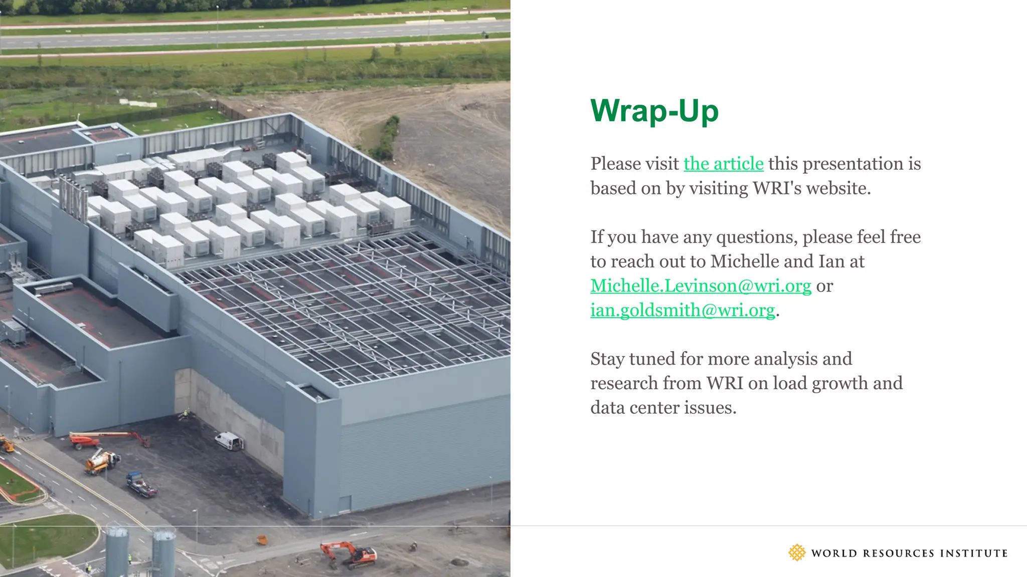 23
Wrap-Up
23
Please visit the article this presentation is
based on by visiting WRI's website.
If you have any questions, please feel free
to reach out to Michelle and Ian at
Michelle.Levinson@wri.org or
ian.goldsmith@wri.org.
Stay tuned for more analysis and
research from WRI on load growth and
data center issues.
Footer
 