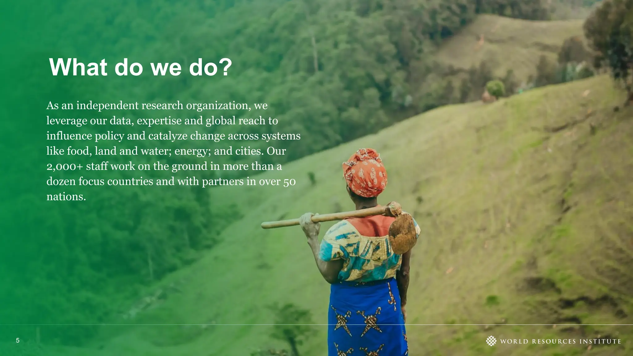What do we do?
5
As an independent research organization, we
leverage our data, expertise and global reach to
influence policy and catalyze change across systems
like food, land and water; energy; and cities. Our
2,000+ staff work on the ground in more than a
dozen focus countries and with partners in over 50
nations.
 