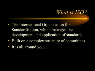What is ISO? <ul><li>The International Organisation for Standardisation, which manages the development and application of ...