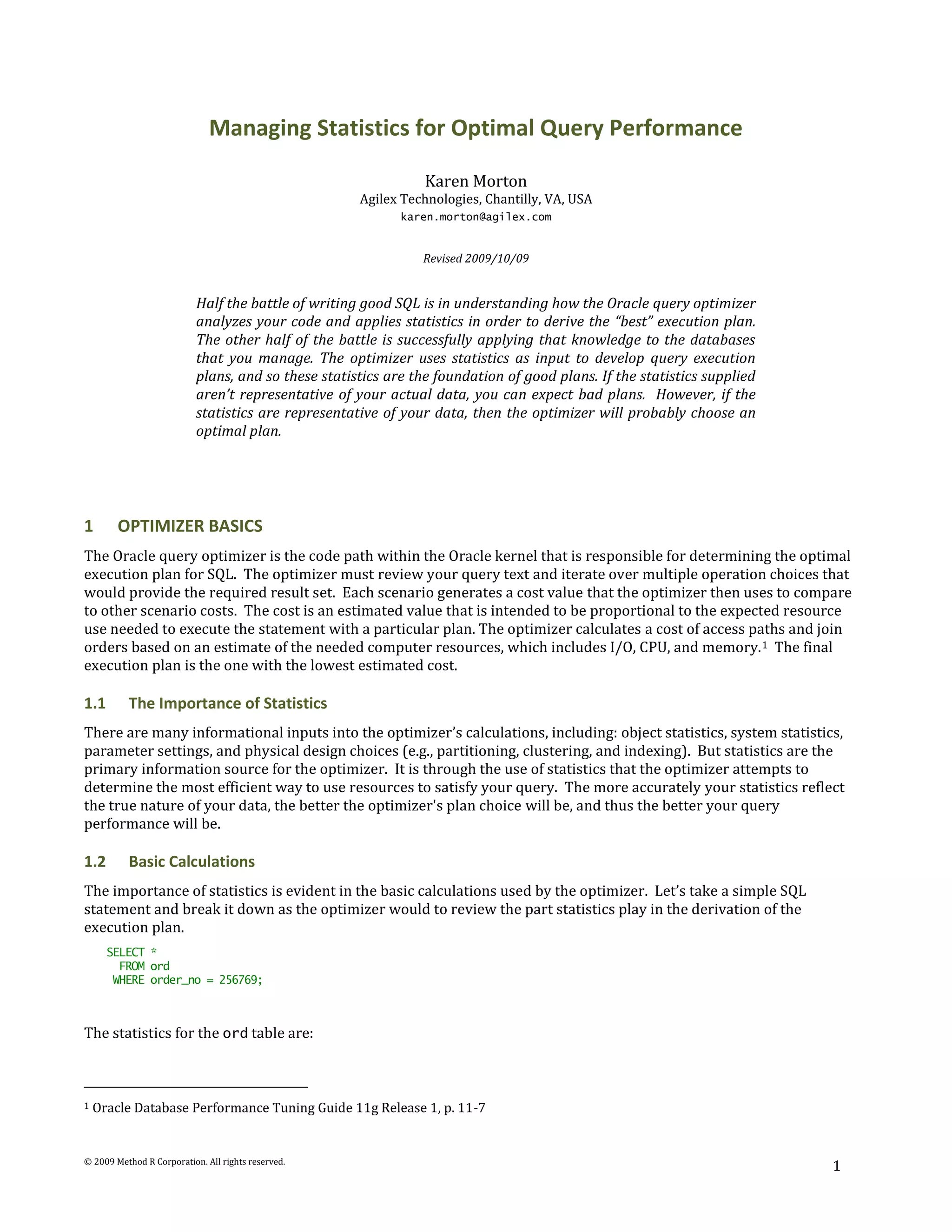 Managing Statistics for Optimal Query Performance

                                                                Karen Morton
                                                     Agilex Technologies, Chantilly, VA, USA
                                                            karen.morton@agilex.com


                                                               Revised 2009/10/09


                           Half the battle of writing good SQL is in understanding how the Oracle query optimizer
                           analyzes your code and applies statistics in order to derive the “best” execution plan.
                           The other half of the battle is successfully applying that knowledge to the databases
                           that you manage. The optimizer uses statistics as input to develop query execution
                           plans, and so these statistics are the foundation of good plans. If the statistics supplied
                           aren’t representative of your actual data, you can expect bad plans. However, if the
                           statistics are representative of your data, then the optimizer will probably choose an
                           optimal plan.




1       OPTIMIZER BASICS
The Oracle query optimizer is the code path within the Oracle kernel that is responsible for determining the optimal
execution plan for SQL. The optimizer must review your query text and iterate over multiple operation choices that
would provide the required result set. Each scenario generates a cost value that the optimizer then uses to compare
to other scenario costs. The cost is an estimated value that is intended to be proportional to the expected resource
use needed to execute the statement with a particular plan. The optimizer calculates a cost of access paths and join
orders based on an estimate of the needed computer resources, which includes I/O, CPU, and memory. 1 The final
execution plan is the one with the lowest estimated cost.

1.1       The Importance of Statistics
There are many informational inputs into the optimizer’s calculations, including: object statistics, system statistics,
parameter settings, and physical design choices (e.g., partitioning, clustering, and indexing). But statistics are the
primary information source for the optimizer. It is through the use of statistics that the optimizer attempts to
determine the most efficient way to use resources to satisfy your query. The more accurately your statistics reflect
the true nature of your data, the better the optimizer's plan choice will be, and thus the better your query
performance will be.

1.2       Basic Calculations
The importance of statistics is evident in the basic calculations used by the optimizer. Let’s take a simple SQL
statement and break it down as the optimizer would to review the part statistics play in the derivation of the
execution plan.
      SELECT *
        FROM ord
       WHERE order_no = 256769;



The statistics for the ord table are:



1   Oracle Database Performance Tuning Guide 11g Release 1, p. 11-7


© 2009 Method R Corporation. All rights reserved.
                                                                                                                         1
 