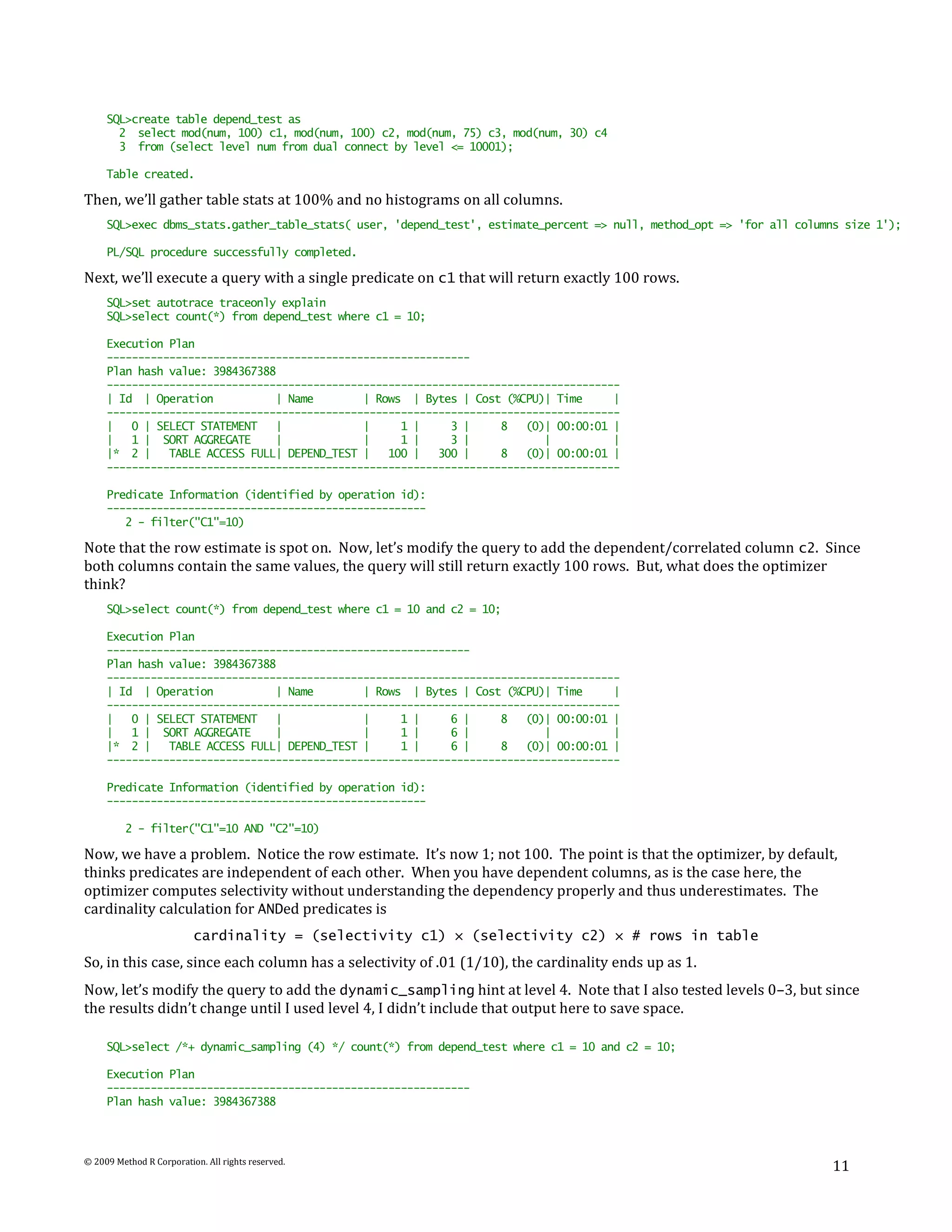 SQL>create table depend_test as
       2 select mod(num, 100) c1, mod(num, 100) c2, mod(num, 75) c3, mod(num, 30) c4
       3 from (select level num from dual connect by level <= 10001);

     Table created.

Then, we’ll gather table stats at 100% and no histograms on all columns.
     SQL>exec dbms_stats.gather_table_stats( user, 'depend_test', estimate_percent => null, method_opt => 'for all columns size 1');

     PL/SQL procedure successfully completed.

Next, we’ll execute a query with a single predicate on c1 that will return exactly 100 rows.
     SQL>set autotrace traceonly explain
     SQL>select count(*) from depend_test where c1 = 10;

     Execution Plan
     ----------------------------------------------------------
     Plan hash value: 3984367388
     ----------------------------------------------------------------------------------
     | Id | Operation           | Name        | Rows | Bytes | Cost (%CPU)| Time      |
     ----------------------------------------------------------------------------------
     |   0 | SELECT STATEMENT   |             |     1 |     3 |     8   (0)| 00:00:01 |
     |   1 | SORT AGGREGATE     |             |     1 |     3 |            |          |
     |* 2 |    TABLE ACCESS FULL| DEPEND_TEST |   100 |   300 |     8   (0)| 00:00:01 |
     ----------------------------------------------------------------------------------

     Predicate Information (identified by operation id):
     ---------------------------------------------------
        2 - filter("C1"=10)

Note that the row estimate is spot on. Now, let’s modify the query to add the dependent/correlated column c2. Since
both columns contain the same values, the query will still return exactly 100 rows. But, what does the optimizer
think?
     SQL>select count(*) from depend_test where c1 = 10 and c2 = 10;

     Execution Plan
     ----------------------------------------------------------
     Plan hash value: 3984367388
     ----------------------------------------------------------------------------------
     | Id | Operation           | Name        | Rows | Bytes | Cost (%CPU)| Time      |
     ----------------------------------------------------------------------------------
     |   0 | SELECT STATEMENT   |             |     1 |     6 |     8   (0)| 00:00:01 |
     |   1 | SORT AGGREGATE     |             |     1 |     6 |            |          |
     |* 2 |    TABLE ACCESS FULL| DEPEND_TEST |     1 |     6 |     8   (0)| 00:00:01 |
     ----------------------------------------------------------------------------------

     Predicate Information (identified by operation id):
     ---------------------------------------------------

          2 - filter("C1"=10 AND "C2"=10)

Now, we have a problem. Notice the row estimate. It’s now 1; not 100. The point is that the optimizer, by default,
thinks predicates are independent of each other. When you have dependent columns, as is the case here, the
optimizer computes selectivity without understanding the dependency properly and thus underestimates. The
cardinality calculation for ANDed predicates is
                          cardinality = (selectivity c1) × (selectivity c2) × # rows in table
So, in this case, since each column has a selectivity of .01 (1/10), the cardinality ends up as 1.
Now, let’s modify the query to add the dynamic_sampling hint at level 4. Note that I also tested levels 0–3, but since
the results didn’t change until I used level 4, I didn’t include that output here to save space.

     SQL>select /*+ dynamic_sampling (4) */ count(*) from depend_test where c1 = 10 and c2 = 10;

     Execution Plan
     ----------------------------------------------------------
     Plan hash value: 3984367388




© 2009 Method R Corporation. All rights reserved.
                                                                                                                        11
 