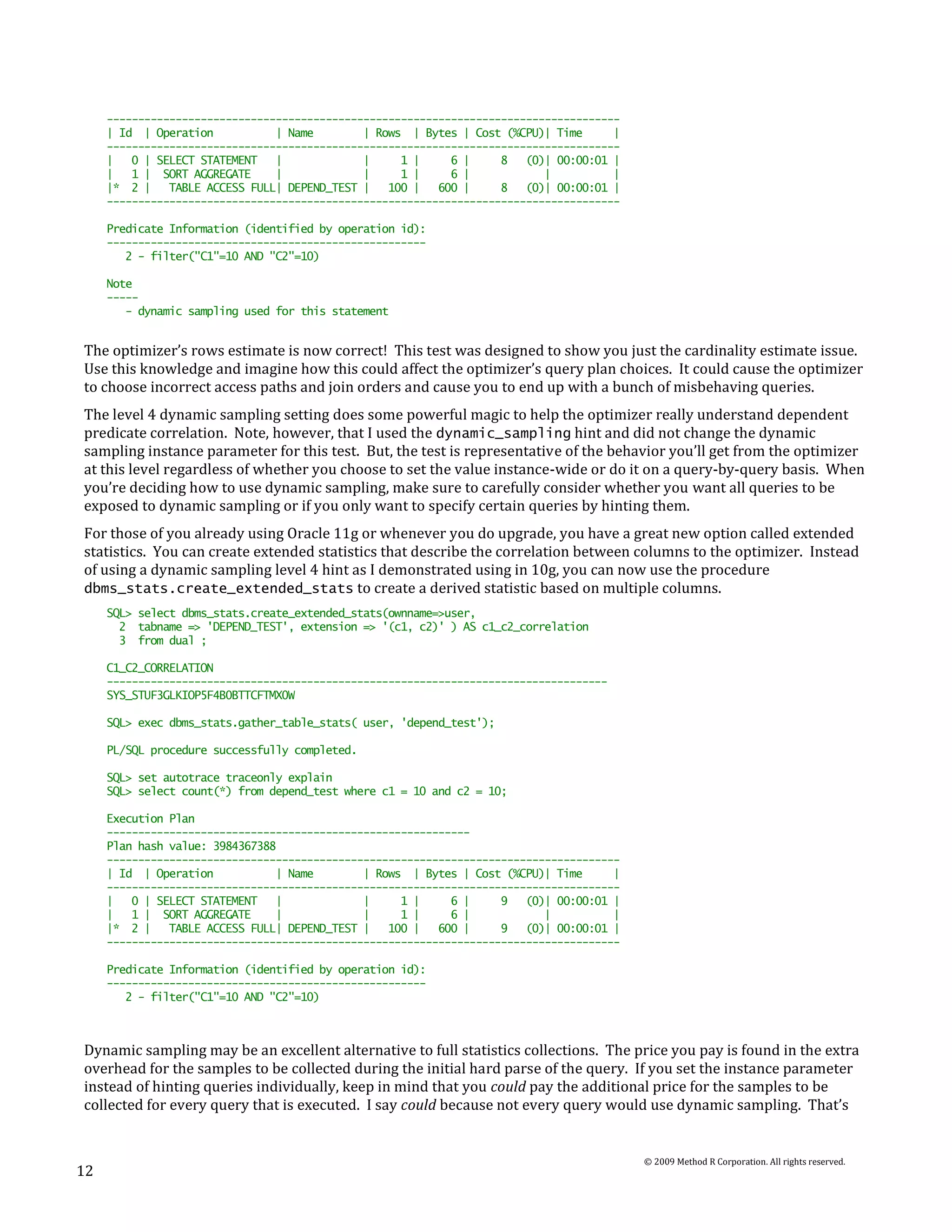 ----------------------------------------------------------------------------------
     | Id | Operation           | Name        | Rows | Bytes | Cost (%CPU)| Time      |
     ----------------------------------------------------------------------------------
     |   0 | SELECT STATEMENT   |             |     1 |     6 |     8   (0)| 00:00:01 |
     |   1 | SORT AGGREGATE     |             |     1 |     6 |            |          |
     |* 2 |    TABLE ACCESS FULL| DEPEND_TEST |   100 |   600 |     8   (0)| 00:00:01 |
     ----------------------------------------------------------------------------------

     Predicate Information (identified by operation id):
     ---------------------------------------------------
        2 - filter("C1"=10 AND "C2"=10)

     Note
     -----
        - dynamic sampling used for this statement


The optimizer’s rows estimate is now correct! This test was designed to show you just the cardinality estimate issue.
Use this knowledge and imagine how this could affect the optimizer’s query plan choices. It could cause the optimizer
to choose incorrect access paths and join orders and cause you to end up with a bunch of misbehaving queries.
The level 4 dynamic sampling setting does some powerful magic to help the optimizer really understand dependent
predicate correlation. Note, however, that I used the dynamic_sampling hint and did not change the dynamic
sampling instance parameter for this test. But, the test is representative of the behavior you’ll get from the optimizer
at this level regardless of whether you choose to set the value instance-wide or do it on a query-by-query basis. When
you’re deciding how to use dynamic sampling, make sure to carefully consider whether you want all queries to be
exposed to dynamic sampling or if you only want to specify certain queries by hinting them.
For those of you already using Oracle 11g or whenever you do upgrade, you have a great new option called extended
statistics. You can create extended statistics that describe the correlation between columns to the optimizer. Instead
of using a dynamic sampling level 4 hint as I demonstrated using in 10g, you can now use the procedure
dbms_stats.create_extended_stats to create a derived statistic based on multiple columns.
     SQL> select dbms_stats.create_extended_stats(ownname=>user,
       2 tabname => 'DEPEND_TEST', extension => '(c1, c2)' ) AS c1_c2_correlation
       3 from dual ;

     C1_C2_CORRELATION
     --------------------------------------------------------------------------------
     SYS_STUF3GLKIOP5F4B0BTTCFTMX0W

     SQL> exec dbms_stats.gather_table_stats( user, 'depend_test');

     PL/SQL procedure successfully completed.

     SQL> set autotrace traceonly explain
     SQL> select count(*) from depend_test where c1 = 10 and c2 = 10;

     Execution Plan
     ----------------------------------------------------------
     Plan hash value: 3984367388
     ----------------------------------------------------------------------------------
     | Id | Operation           | Name        | Rows | Bytes | Cost (%CPU)| Time      |
     ----------------------------------------------------------------------------------
     |   0 | SELECT STATEMENT   |             |     1 |     6 |     9   (0)| 00:00:01 |
     |   1 | SORT AGGREGATE     |             |     1 |     6 |            |          |
     |* 2 |    TABLE ACCESS FULL| DEPEND_TEST |   100 |   600 |     9   (0)| 00:00:01 |
     ----------------------------------------------------------------------------------

     Predicate Information (identified by operation id):
     ---------------------------------------------------
        2 - filter("C1"=10 AND "C2"=10)



Dynamic sampling may be an excellent alternative to full statistics collections. The price you pay is found in the extra
overhead for the samples to be collected during the initial hard parse of the query. If you set the instance parameter
instead of hinting queries individually, keep in mind that you could pay the additional price for the samples to be
collected for every query that is executed. I say could because not every query would use dynamic sampling. That’s


                                                                                          © 2009 Method R Corporation. All rights reserved.
12
 