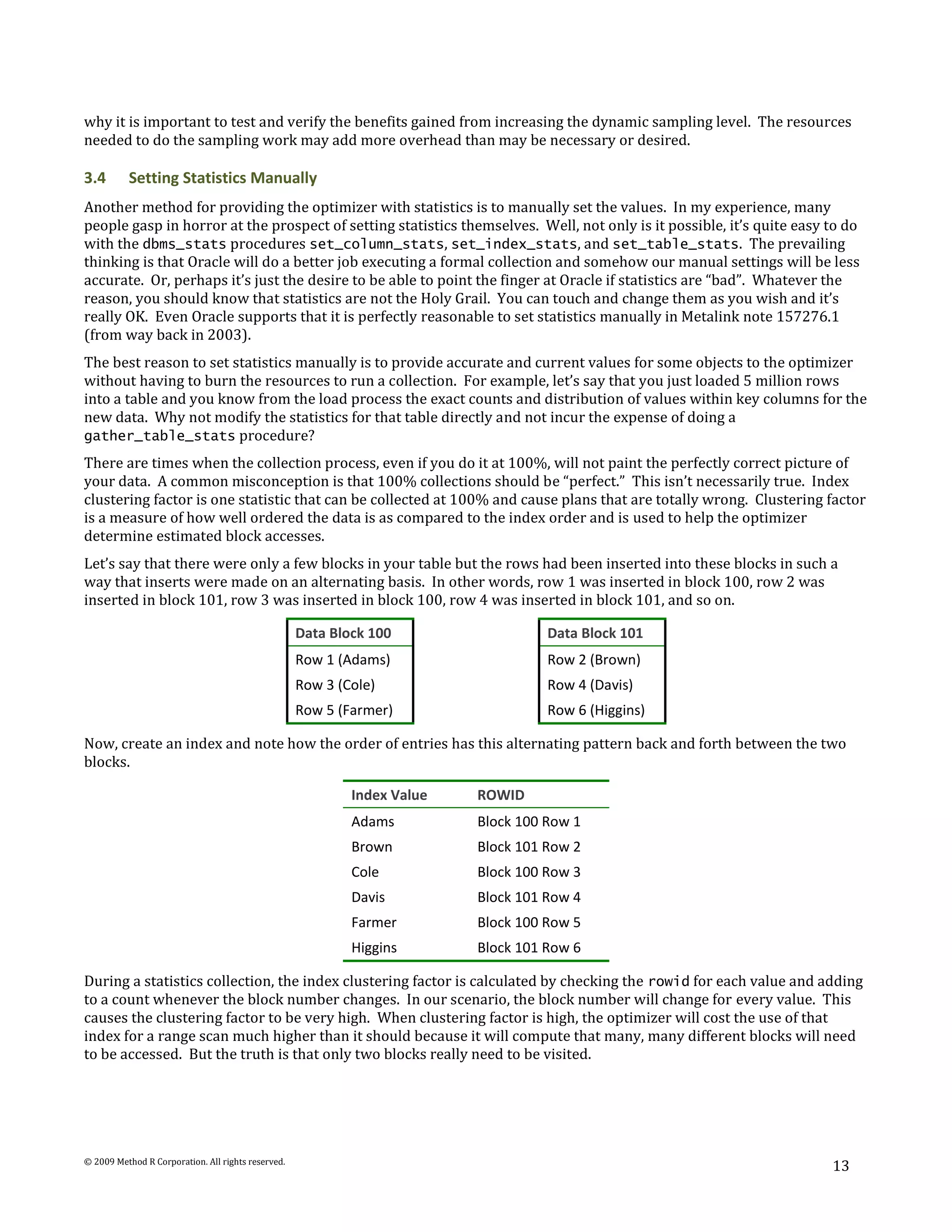 why it is important to test and verify the benefits gained from increasing the dynamic sampling level. The resources
needed to do the sampling work may add more overhead than may be necessary or desired.

3.4       Setting Statistics Manually
Another method for providing the optimizer with statistics is to manually set the values. In my experience, many
people gasp in horror at the prospect of setting statistics themselves. Well, not only is it possible, it’s quite easy to do
with the dbms_stats procedures set_column_stats, set_index_stats, and set_table_stats. The prevailing
thinking is that Oracle will do a better job executing a formal collection and somehow our manual settings will be less
accurate. Or, perhaps it’s just the desire to be able to point the finger at Oracle if statistics are “bad”. Whatever the
reason, you should know that statistics are not the Holy Grail. You can touch and change them as you wish and it’s
really OK. Even Oracle supports that it is perfectly reasonable to set statistics manually in Metalink note 157276.1
(from way back in 2003).
The best reason to set statistics manually is to provide accurate and current values for some objects to the optimizer
without having to burn the resources to run a collection. For example, let’s say that you just loaded 5 million rows
into a table and you know from the load process the exact counts and distribution of values within key columns for the
new data. Why not modify the statistics for that table directly and not incur the expense of doing a
gather_table_stats procedure?
There are times when the collection process, even if you do it at 100%, will not paint the perfectly correct picture of
your data. A common misconception is that 100% collections should be “perfect.” This isn’t necessarily true. Index
clustering factor is one statistic that can be collected at 100% and cause plans that are totally wrong. Clustering factor
is a measure of how well ordered the data is as compared to the index order and is used to help the optimizer
determine estimated block accesses.
Let’s say that there were only a few blocks in your table but the rows had been inserted into these blocks in such a
way that inserts were made on an alternating basis. In other words, row 1 was inserted in block 100, row 2 was
inserted in block 101, row 3 was inserted in block 100, row 4 was inserted in block 101, and so on.

                                                    Data Block 100                  Data Block 101
                                                    Row 1 (Adams)                   Row 2 (Brown)
                                                    Row 3 (Cole)                    Row 4 (Davis)
                                                    Row 5 (Farmer)                  Row 6 (Higgins)

Now, create an index and note how the order of entries has this alternating pattern back and forth between the two
blocks.

                                                            Index Value   ROWID
                                                            Adams         Block 100 Row 1
                                                            Brown         Block 101 Row 2
                                                            Cole          Block 100 Row 3
                                                            Davis         Block 101 Row 4
                                                            Farmer        Block 100 Row 5
                                                            Higgins       Block 101 Row 6

During a statistics collection, the index clustering factor is calculated by checking the rowid for each value and adding
to a count whenever the block number changes. In our scenario, the block number will change for every value. This
causes the clustering factor to be very high. When clustering factor is high, the optimizer will cost the use of that
index for a range scan much higher than it should because it will compute that many, many different blocks will need
to be accessed. But the truth is that only two blocks really need to be visited.




© 2009 Method R Corporation. All rights reserved.
                                                                                                                       13
 