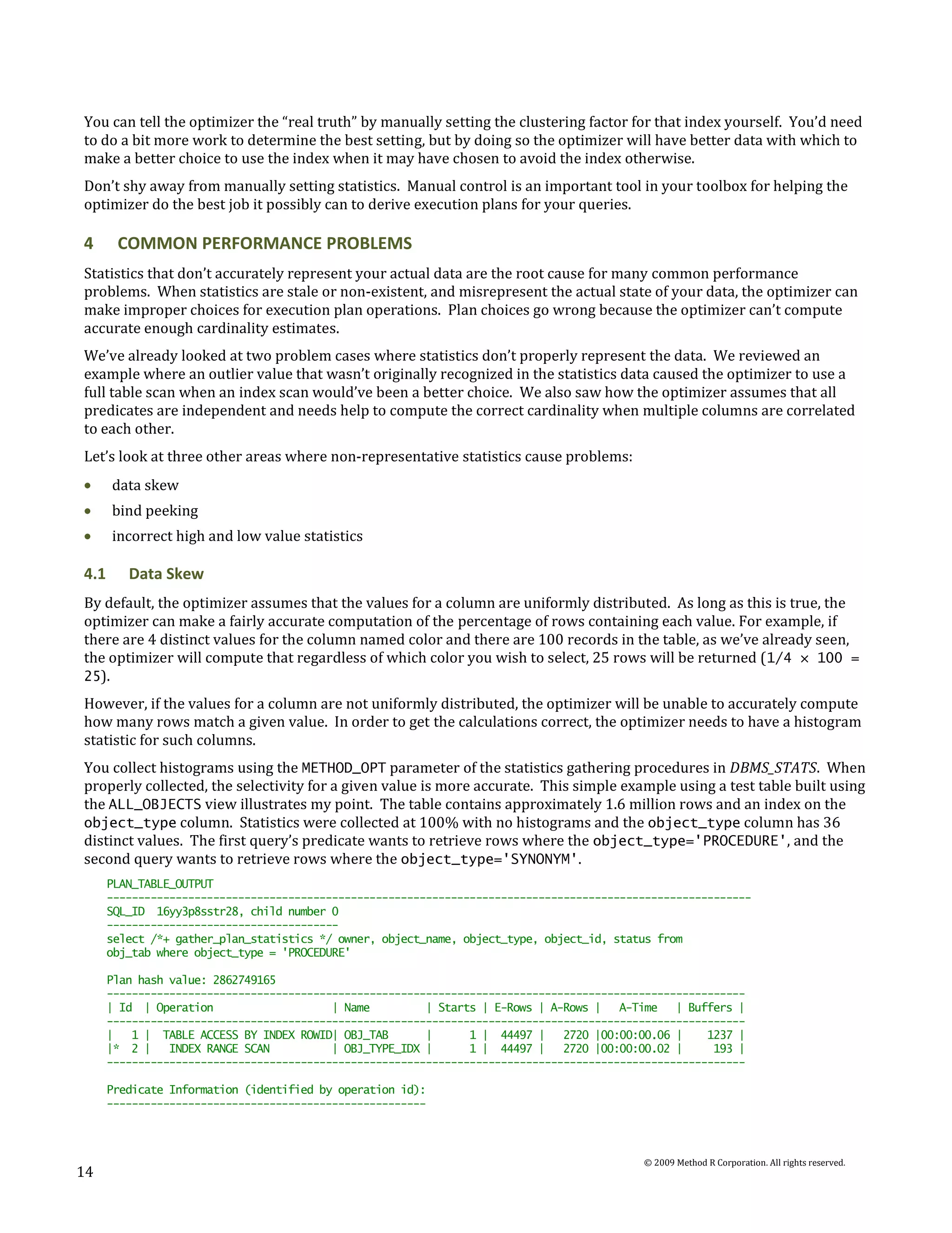 You can tell the optimizer the “real truth” by manually setting the clustering factor for that index yourself. You’d need
to do a bit more work to determine the best setting, but by doing so the optimizer will have better data with which to
make a better choice to use the index when it may have chosen to avoid the index otherwise.
Don’t shy away from manually setting statistics. Manual control is an important tool in your toolbox for helping the
optimizer do the best job it possibly can to derive execution plans for your queries.

4      COMMON PERFORMANCE PROBLEMS
Statistics that don’t accurately represent your actual data are the root cause for many common performance
problems. When statistics are stale or non-existent, and misrepresent the actual state of your data, the optimizer can
make improper choices for execution plan operations. Plan choices go wrong because the optimizer can’t compute
accurate enough cardinality estimates.
We’ve already looked at two problem cases where statistics don’t properly represent the data. We reviewed an
example where an outlier value that wasn’t originally recognized in the statistics data caused the optimizer to use a
full table scan when an index scan would’ve been a better choice. We also saw how the optimizer assumes that all
predicates are independent and needs help to compute the correct cardinality when multiple columns are correlated
to each other.
Let’s look at three other areas where non-representative statistics cause problems:
      data skew
      bind peeking
      incorrect high and low value statistics

4.1      Data Skew
By default, the optimizer assumes that the values for a column are uniformly distributed. As long as this is true, the
optimizer can make a fairly accurate computation of the percentage of rows containing each value. For example, if
there are 4 distinct values for the column named color and there are 100 records in the table, as we’ve already seen,
the optimizer will compute that regardless of which color you wish to select, 25 rows will be returned ( 1/4 × 100 =
25).
However, if the values for a column are not uniformly distributed, the optimizer will be unable to accurately compute
how many rows match a given value. In order to get the calculations correct, the optimizer needs to have a histogram
statistic for such columns.
You collect histograms using the METHOD_OPT parameter of the statistics gathering procedures in DBMS_STATS. When
properly collected, the selectivity for a given value is more accurate. This simple example using a test table built using
the ALL_OBJECTS view illustrates my point. The table contains approximately 1.6 million rows and an index on the
object_type column. Statistics were collected at 100% with no histograms and the object_type column has 36
distinct values. The first query’s predicate wants to retrieve rows where the object_type='PROCEDURE', and the
second query wants to retrieve rows where the object_type='SYNONYM'.
      PLAN_TABLE_OUTPUT
      -------------------------------------------------------------------------------------------------------
      SQL_ID 16yy3p8sstr28, child number 0
      -------------------------------------
      select /*+ gather_plan_statistics */ owner, object_name, object_type, object_id, status from
      obj_tab where object_type = 'PROCEDURE'

      Plan hash value: 2862749165
      ------------------------------------------------------------------------------------------------------
      | Id | Operation                    | Name         | Starts | E-Rows | A-Rows |   A-Time   | Buffers |
      ------------------------------------------------------------------------------------------------------
      |   1 | TABLE ACCESS BY INDEX ROWID| OBJ_TAB       |      1 | 44497 |    2720 |00:00:00.06 |    1237 |
      |* 2 |    INDEX RANGE SCAN          | OBJ_TYPE_IDX |      1 | 44497 |    2720 |00:00:00.02 |     193 |
      ------------------------------------------------------------------------------------------------------

      Predicate Information (identified by operation id):
      ---------------------------------------------------



                                                                                           © 2009 Method R Corporation. All rights reserved.
14
 