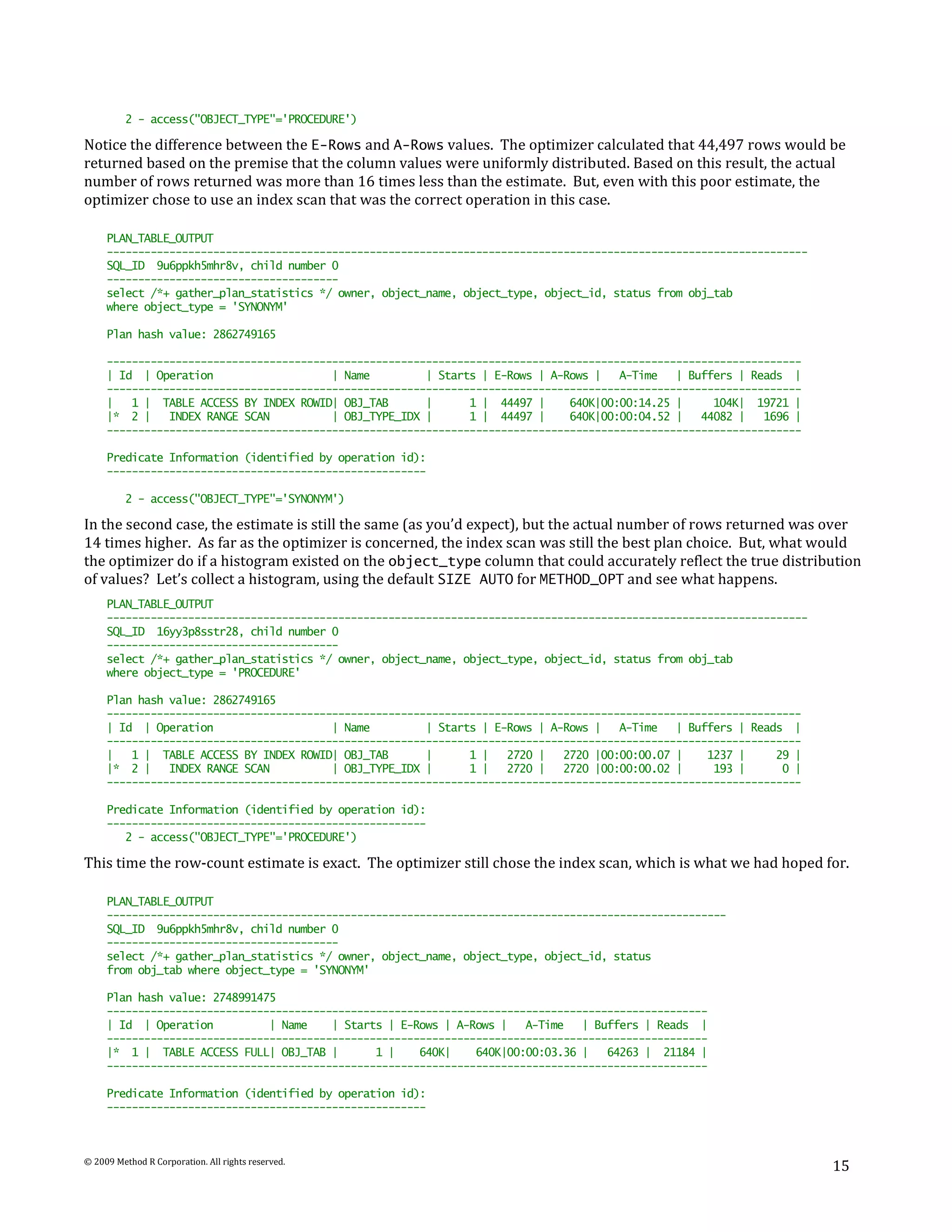 2 - access("OBJECT_TYPE"='PROCEDURE')

Notice the difference between the E-Rows and A-Rows values. The optimizer calculated that 44,497 rows would be
returned based on the premise that the column values were uniformly distributed. Based on this result, the actual
number of rows returned was more than 16 times less than the estimate. But, even with this poor estimate, the
optimizer chose to use an index scan that was the correct operation in this case.

     PLAN_TABLE_OUTPUT
     ----------------------------------------------------------------------------------------------------------------
     SQL_ID 9u6ppkh5mhr8v, child number 0
     -------------------------------------
     select /*+ gather_plan_statistics */ owner, object_name, object_type, object_id, status from obj_tab
     where object_type = 'SYNONYM'

     Plan hash value: 2862749165

     ---------------------------------------------------------------------------------------------------------------
     | Id | Operation                    | Name         | Starts | E-Rows | A-Rows |   A-Time   | Buffers | Reads |
     ---------------------------------------------------------------------------------------------------------------
     |   1 | TABLE ACCESS BY INDEX ROWID| OBJ_TAB       |      1 | 44497 |     640K|00:00:14.25 |     104K| 19721 |
     |* 2 |    INDEX RANGE SCAN          | OBJ_TYPE_IDX |      1 | 44497 |     640K|00:00:04.52 |   44082 |   1696 |
     ---------------------------------------------------------------------------------------------------------------

     Predicate Information (identified by operation id):
     ---------------------------------------------------

          2 - access("OBJECT_TYPE"='SYNONYM')

In the second case, the estimate is still the same (as you’d expect), but the actual number of rows returned was over
14 times higher. As far as the optimizer is concerned, the index scan was still the best plan choice. But, what would
the optimizer do if a histogram existed on the object_type column that could accurately reflect the true distribution
of values? Let’s collect a histogram, using the default SIZE AUTO for METHOD_OPT and see what happens.
     PLAN_TABLE_OUTPUT
     ----------------------------------------------------------------------------------------------------------------
     SQL_ID 16yy3p8sstr28, child number 0
     -------------------------------------
     select /*+ gather_plan_statistics */ owner, object_name, object_type, object_id, status from obj_tab
     where object_type = 'PROCEDURE'

     Plan hash value: 2862749165
     ---------------------------------------------------------------------------------------------------------------
     | Id | Operation                    | Name         | Starts | E-Rows | A-Rows |   A-Time   | Buffers | Reads |
     ---------------------------------------------------------------------------------------------------------------
     |   1 | TABLE ACCESS BY INDEX ROWID| OBJ_TAB       |      1 |   2720 |   2720 |00:00:00.07 |    1237 |     29 |
     |* 2 |    INDEX RANGE SCAN          | OBJ_TYPE_IDX |      1 |   2720 |   2720 |00:00:00.02 |     193 |      0 |
     ---------------------------------------------------------------------------------------------------------------

     Predicate Information (identified by operation id):
     ---------------------------------------------------
        2 - access("OBJECT_TYPE"='PROCEDURE')

This time the row-count estimate is exact. The optimizer still chose the index scan, which is what we had hoped for.

     PLAN_TABLE_OUTPUT
     ---------------------------------------------------------------------------------------------------
     SQL_ID 9u6ppkh5mhr8v, child number 0
     -------------------------------------
     select /*+ gather_plan_statistics */ owner, object_name, object_type, object_id, status
     from obj_tab where object_type = 'SYNONYM'

     Plan hash value: 2748991475
     ------------------------------------------------------------------------------------------------
     | Id | Operation          | Name    | Starts | E-Rows | A-Rows |   A-Time   | Buffers | Reads |
     ------------------------------------------------------------------------------------------------
     |* 1 | TABLE ACCESS FULL| OBJ_TAB |        1 |    640K|    640K|00:00:03.36 |   64263 | 21184 |
     ------------------------------------------------------------------------------------------------

     Predicate Information (identified by operation id):
     ---------------------------------------------------



© 2009 Method R Corporation. All rights reserved.
                                                                                                                        15
 