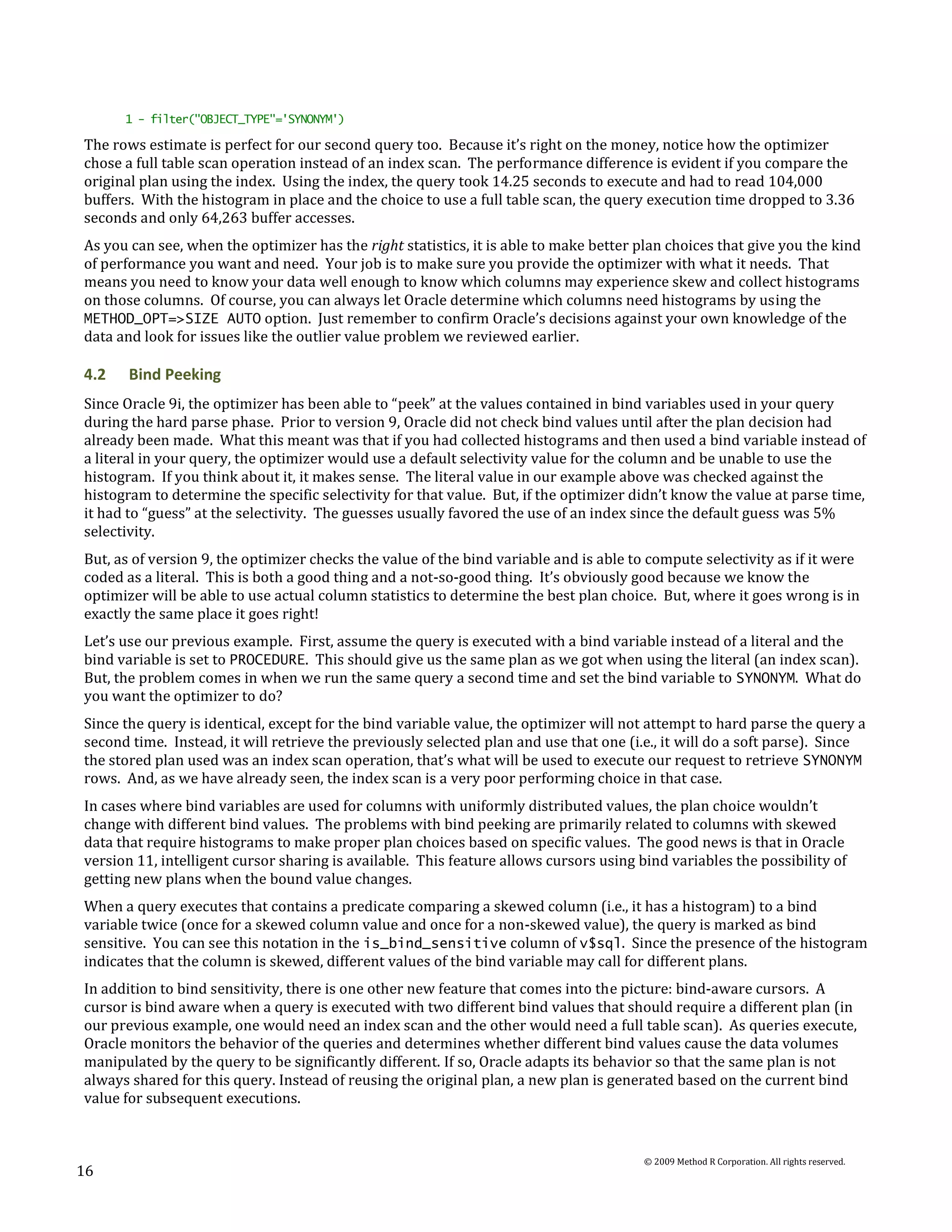 1 - filter("OBJECT_TYPE"='SYNONYM')

The rows estimate is perfect for our second query too. Because it’s right on the money, notice how the optimizer
chose a full table scan operation instead of an index scan. The performance difference is evident if you compare the
original plan using the index. Using the index, the query took 14.25 seconds to execute and had to read 104,000
buffers. With the histogram in place and the choice to use a full table scan, the query execution time dropped to 3.36
seconds and only 64,263 buffer accesses.
As you can see, when the optimizer has the right statistics, it is able to make better plan choices that give you the kind
of performance you want and need. Your job is to make sure you provide the optimizer with what it needs. That
means you need to know your data well enough to know which columns may experience skew and collect histograms
on those columns. Of course, you can always let Oracle determine which columns need histograms by using the
METHOD_OPT=>SIZE AUTO option. Just remember to confirm Oracle’s decisions against your own knowledge of the
data and look for issues like the outlier value problem we reviewed earlier.

4.2    Bind Peeking
Since Oracle 9i, the optimizer has been able to “peek” at the values contained in bind variables used in your query
during the hard parse phase. Prior to version 9, Oracle did not check bind values until after the plan decision had
already been made. What this meant was that if you had collected histograms and then used a bind variable instead of
a literal in your query, the optimizer would use a default selectivity value for the column and be unable to use the
histogram. If you think about it, it makes sense. The literal value in our example above was checked against the
histogram to determine the specific selectivity for that value. But, if the optimizer didn’t know the value at parse time,
it had to “guess” at the selectivity. The guesses usually favored the use of an index since the default guess was 5%
selectivity.
But, as of version 9, the optimizer checks the value of the bind variable and is able to compute selectivity as if it were
coded as a literal. This is both a good thing and a not-so-good thing. It’s obviously good because we know the
optimizer will be able to use actual column statistics to determine the best plan choice. But, where it goes wrong is in
exactly the same place it goes right!
Let’s use our previous example. First, assume the query is executed with a bind variable instead of a literal and the
bind variable is set to PROCEDURE. This should give us the same plan as we got when using the literal (an index scan).
But, the problem comes in when we run the same query a second time and set the bind variable to SYNONYM. What do
you want the optimizer to do?
Since the query is identical, except for the bind variable value, the optimizer will not attempt to hard parse the query a
second time. Instead, it will retrieve the previously selected plan and use that one (i.e., it will do a soft parse). Since
the stored plan used was an index scan operation, that’s what will be used to execute our request to retrieve SYNONYM
rows. And, as we have already seen, the index scan is a very poor performing choice in that case.
In cases where bind variables are used for columns with uniformly distributed values, the plan choice wouldn’t
change with different bind values. The problems with bind peeking are primarily related to columns with skewed
data that require histograms to make proper plan choices based on specific values. The good news is that in Oracle
version 11, intelligent cursor sharing is available. This feature allows cursors using bind variables the possibility of
getting new plans when the bound value changes.
When a query executes that contains a predicate comparing a skewed column (i.e., it has a histogram) to a bind
variable twice (once for a skewed column value and once for a non-skewed value), the query is marked as bind
sensitive. You can see this notation in the is_bind_sensitive column of v$sql. Since the presence of the histogram
indicates that the column is skewed, different values of the bind variable may call for different plans.
In addition to bind sensitivity, there is one other new feature that comes into the picture: bind-aware cursors. A
cursor is bind aware when a query is executed with two different bind values that should require a different plan (in
our previous example, one would need an index scan and the other would need a full table scan). As queries execute,
Oracle monitors the behavior of the queries and determines whether different bind values cause the data volumes
manipulated by the query to be significantly different. If so, Oracle adapts its behavior so that the same plan is not
always shared for this query. Instead of reusing the original plan, a new plan is generated based on the current bind
value for subsequent executions.


                                                                                        © 2009 Method R Corporation. All rights reserved.
16
 