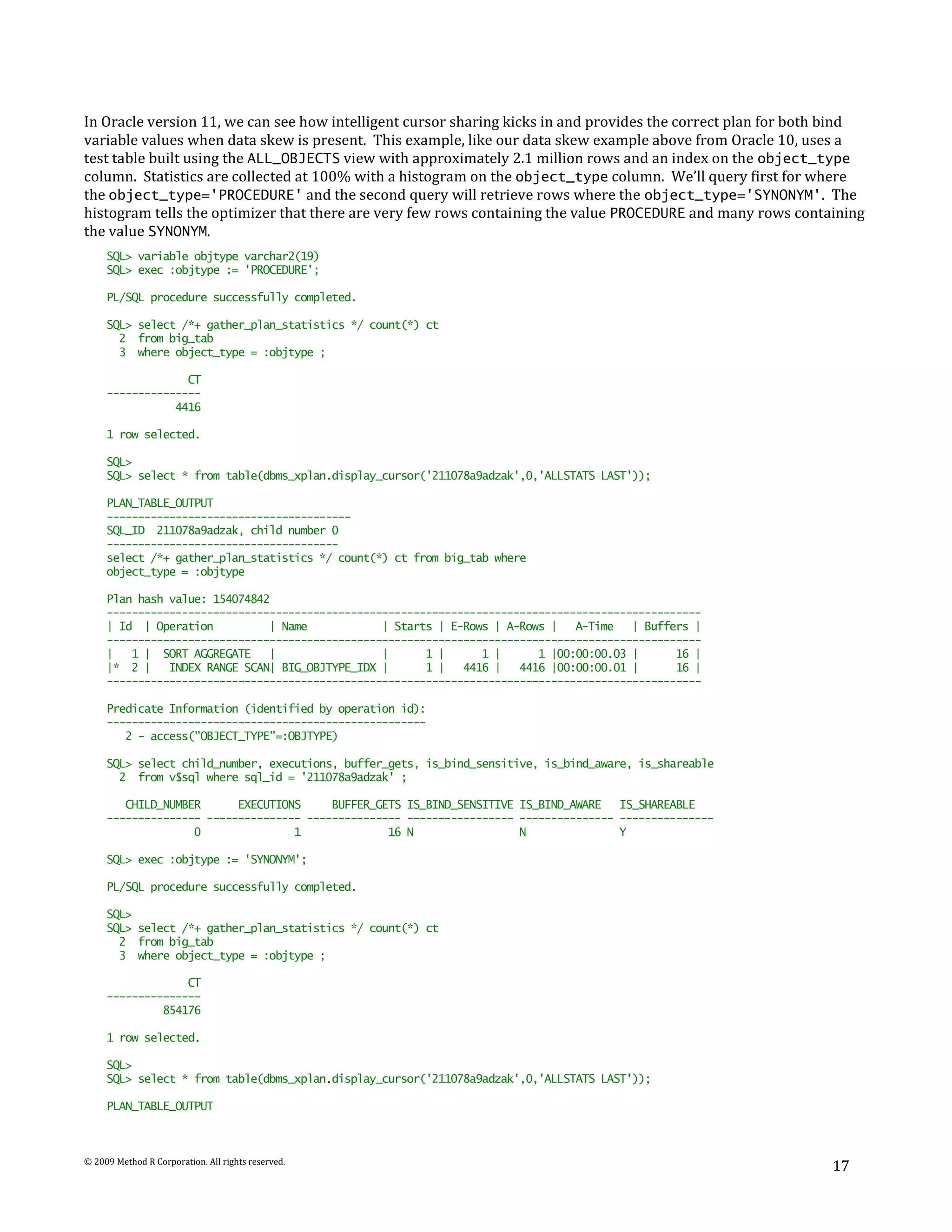 In Oracle version 11, we can see how intelligent cursor sharing kicks in and provides the correct plan for both bind
variable values when data skew is present. This example, like our data skew example above from Oracle 10, uses a
test table built using the ALL_OBJECTS view with approximately 2.1 million rows and an index on the object_type
column. Statistics are collected at 100% with a histogram on the object_type column. We’ll query first for where
the object_type='PROCEDURE' and the second query will retrieve rows where the object_type='SYNONYM'. The
histogram tells the optimizer that there are very few rows containing the value PROCEDURE and many rows containing
the value SYNONYM.
     SQL> variable objtype varchar2(19)
     SQL> exec :objtype := 'PROCEDURE';

     PL/SQL procedure successfully completed.

     SQL> select /*+ gather_plan_statistics */ count(*) ct
       2 from big_tab
       3 where object_type = :objtype ;

                  CT
     ---------------
                4416

     1 row selected.

     SQL>
     SQL> select * from table(dbms_xplan.display_cursor('211078a9adzak',0,'ALLSTATS LAST'));

     PLAN_TABLE_OUTPUT
     ---------------------------------------
     SQL_ID 211078a9adzak, child number 0
     -------------------------------------
     select /*+ gather_plan_statistics */ count(*) ct from big_tab where
     object_type = :objtype

     Plan hash value: 154074842
     -----------------------------------------------------------------------------------------------
     | Id | Operation          | Name            | Starts | E-Rows | A-Rows |   A-Time   | Buffers |
     -----------------------------------------------------------------------------------------------
     |   1 | SORT AGGREGATE    |                 |      1 |      1 |      1 |00:00:00.03 |      16 |
     |* 2 |    INDEX RANGE SCAN| BIG_OBJTYPE_IDX |      1 |   4416 |   4416 |00:00:00.01 |      16 |
     -----------------------------------------------------------------------------------------------

     Predicate Information (identified by operation id):
     ---------------------------------------------------
        2 - access("OBJECT_TYPE"=:OBJTYPE)

     SQL> select child_number, executions, buffer_gets, is_bind_sensitive, is_bind_aware, is_shareable
       2 from v$sql where sql_id = '211078a9adzak' ;

        CHILD_NUMBER      EXECUTIONS     BUFFER_GETS IS_BIND_SENSITIVE IS_BIND_AWARE   IS_SHAREABLE
     --------------- --------------- --------------- ----------------- --------------- ---------------
                   0               1              16 N                 N               Y

     SQL> exec :objtype := 'SYNONYM';

     PL/SQL procedure successfully completed.

     SQL>
     SQL> select /*+ gather_plan_statistics */ count(*) ct
       2 from big_tab
       3 where object_type = :objtype ;

                  CT
     ---------------
              854176

     1 row selected.

     SQL>
     SQL> select * from table(dbms_xplan.display_cursor('211078a9adzak',0,'ALLSTATS LAST'));

     PLAN_TABLE_OUTPUT



© 2009 Method R Corporation. All rights reserved.
                                                                                                               17
 