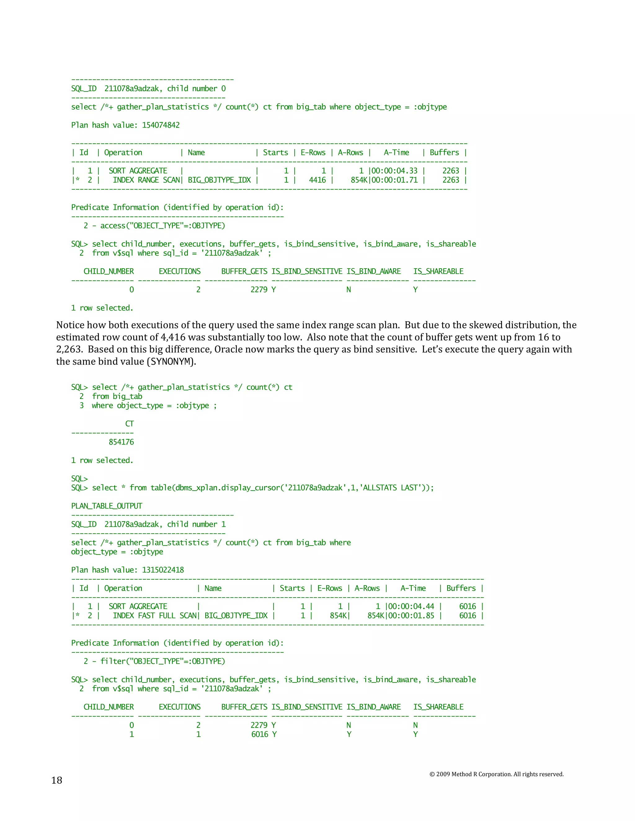 ---------------------------------------
     SQL_ID 211078a9adzak, child number 0
     -------------------------------------
     select /*+ gather_plan_statistics */ count(*) ct from big_tab where object_type = :objtype

     Plan hash value: 154074842

     -----------------------------------------------------------------------------------------------
     | Id | Operation          | Name            | Starts | E-Rows | A-Rows |   A-Time   | Buffers |
     -----------------------------------------------------------------------------------------------
     |   1 | SORT AGGREGATE    |                 |      1 |      1 |      1 |00:00:04.33 |    2263 |
     |* 2 |    INDEX RANGE SCAN| BIG_OBJTYPE_IDX |      1 |   4416 |    854K|00:00:01.71 |    2263 |
     -----------------------------------------------------------------------------------------------

     Predicate Information (identified by operation id):
     ---------------------------------------------------
        2 - access("OBJECT_TYPE"=:OBJTYPE)

     SQL> select child_number, executions, buffer_gets, is_bind_sensitive, is_bind_aware, is_shareable
       2 from v$sql where sql_id = '211078a9adzak' ;

        CHILD_NUMBER      EXECUTIONS     BUFFER_GETS IS_BIND_SENSITIVE IS_BIND_AWARE   IS_SHAREABLE
     --------------- --------------- --------------- ----------------- --------------- ---------------
                   0               2            2279 Y                 N               Y

     1 row selected.

Notice how both executions of the query used the same index range scan plan. But due to the skewed distribution, the
estimated row count of 4,416 was substantially too low. Also note that the count of buffer gets went up from 16 to
2,263. Based on this big difference, Oracle now marks the query as bind sensitive. Let’s execute the query again with
the same bind value (SYNONYM).

     SQL> select /*+ gather_plan_statistics */ count(*) ct
       2 from big_tab
       3 where object_type = :objtype ;

                  CT
     ---------------
              854176

     1 row selected.

     SQL>
     SQL> select * from table(dbms_xplan.display_cursor('211078a9adzak',1,'ALLSTATS LAST'));

     PLAN_TABLE_OUTPUT
     ---------------------------------------
     SQL_ID 211078a9adzak, child number 1
     -------------------------------------
     select /*+ gather_plan_statistics */ count(*) ct from big_tab where
     object_type = :objtype

     Plan hash value: 1315022418
     ---------------------------------------------------------------------------------------------------
     | Id | Operation              | Name            | Starts | E-Rows | A-Rows |   A-Time   | Buffers |
     ---------------------------------------------------------------------------------------------------
     |   1 | SORT AGGREGATE        |                 |      1 |      1 |      1 |00:00:04.44 |    6016 |
     |* 2 |    INDEX FAST FULL SCAN| BIG_OBJTYPE_IDX |      1 |    854K|    854K|00:00:01.85 |    6016 |
     ---------------------------------------------------------------------------------------------------

     Predicate Information (identified by operation id):
     ---------------------------------------------------
        2 - filter("OBJECT_TYPE"=:OBJTYPE)

     SQL> select child_number, executions, buffer_gets, is_bind_sensitive, is_bind_aware, is_shareable
       2 from v$sql where sql_id = '211078a9adzak' ;

        CHILD_NUMBER      EXECUTIONS     BUFFER_GETS IS_BIND_SENSITIVE   IS_BIND_AWARE     IS_SHAREABLE
     --------------- --------------- --------------- -----------------   ---------------   ---------------
                   0               2            2279 Y                   N                 N
                   1               1            6016 Y                   Y                 Y



                                                                                              © 2009 Method R Corporation. All rights reserved.
18
 