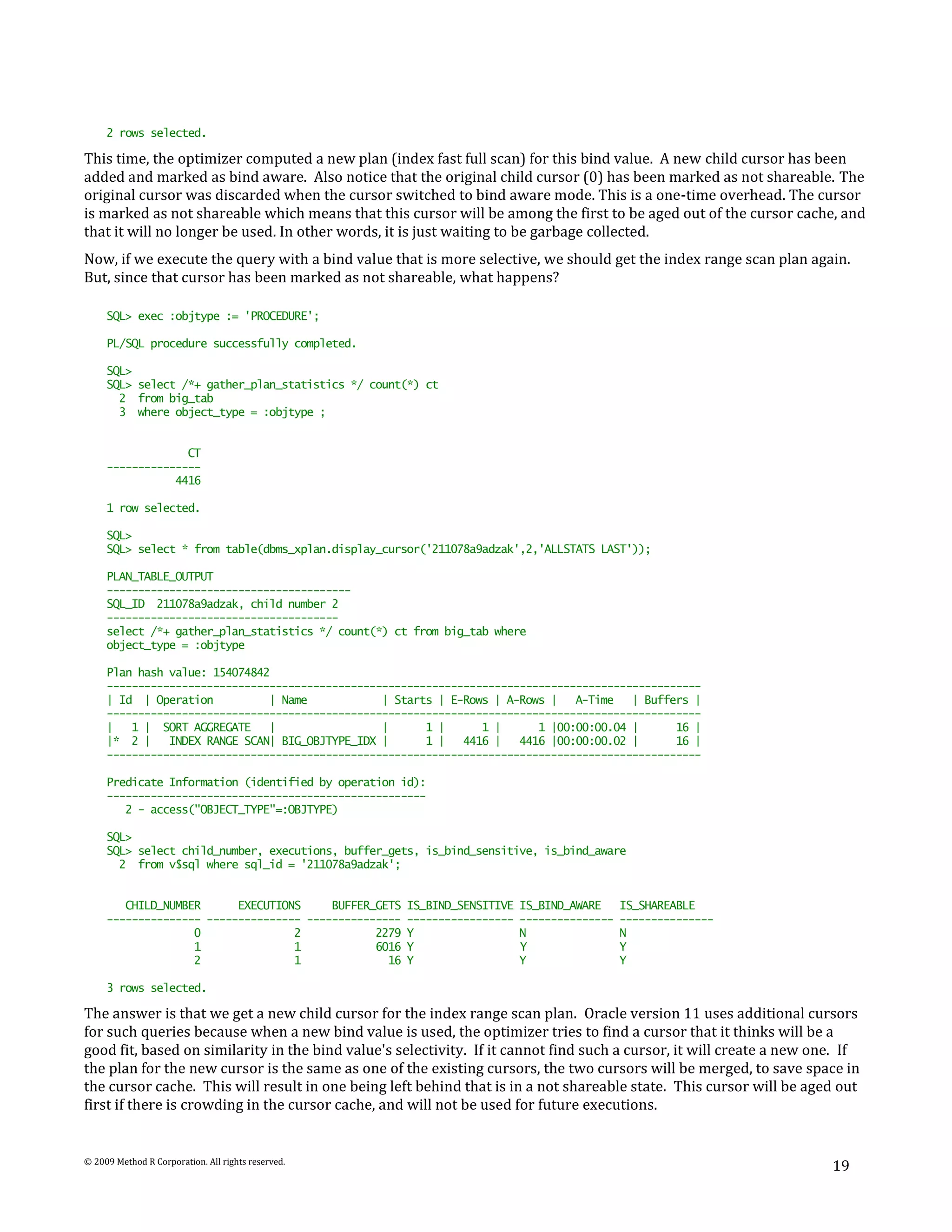 2 rows selected.

This time, the optimizer computed a new plan (index fast full scan) for this bind value. A new child cursor has been
added and marked as bind aware. Also notice that the original child cursor (0) has been marked as not shareable. The
original cursor was discarded when the cursor switched to bind aware mode. This is a one-time overhead. The cursor
is marked as not shareable which means that this cursor will be among the first to be aged out of the cursor cache, and
that it will no longer be used. In other words, it is just waiting to be garbage collected.
Now, if we execute the query with a bind value that is more selective, we should get the index range scan plan again.
But, since that cursor has been marked as not shareable, what happens?

     SQL> exec :objtype := 'PROCEDURE';

     PL/SQL procedure successfully completed.

     SQL>
     SQL> select /*+ gather_plan_statistics */ count(*) ct
       2 from big_tab
       3 where object_type = :objtype ;


                  CT
     ---------------
                4416

     1 row selected.

     SQL>
     SQL> select * from table(dbms_xplan.display_cursor('211078a9adzak',2,'ALLSTATS LAST'));

     PLAN_TABLE_OUTPUT
     ---------------------------------------
     SQL_ID 211078a9adzak, child number 2
     -------------------------------------
     select /*+ gather_plan_statistics */ count(*) ct from big_tab where
     object_type = :objtype

     Plan hash value: 154074842
     -----------------------------------------------------------------------------------------------
     | Id | Operation          | Name            | Starts | E-Rows | A-Rows |   A-Time   | Buffers |
     -----------------------------------------------------------------------------------------------
     |   1 | SORT AGGREGATE    |                 |      1 |      1 |      1 |00:00:00.04 |      16 |
     |* 2 |    INDEX RANGE SCAN| BIG_OBJTYPE_IDX |      1 |   4416 |   4416 |00:00:00.02 |      16 |
     -----------------------------------------------------------------------------------------------

     Predicate Information (identified by operation id):
     ---------------------------------------------------
        2 - access("OBJECT_TYPE"=:OBJTYPE)

     SQL>
     SQL> select child_number, executions, buffer_gets, is_bind_sensitive, is_bind_aware
       2 from v$sql where sql_id = '211078a9adzak';


        CHILD_NUMBER      EXECUTIONS     BUFFER_GETS IS_BIND_SENSITIVE   IS_BIND_AWARE     IS_SHAREABLE
     --------------- --------------- --------------- -----------------   ---------------   ---------------
                   0               2            2279 Y                   N                 N
                   1               1            6016 Y                   Y                 Y
                   2               1              16 Y                   Y                 Y

     3 rows selected.

The answer is that we get a new child cursor for the index range scan plan. Oracle version 11 uses additional cursors
for such queries because when a new bind value is used, the optimizer tries to find a cursor that it thinks will be a
good fit, based on similarity in the bind value's selectivity. If it cannot find such a cursor, it will create a new one. If
the plan for the new cursor is the same as one of the existing cursors, the two cursors will be merged, to save space in
the cursor cache. This will result in one being left behind that is in a not shareable state. This cursor will be aged out
first if there is crowding in the cursor cache, and will not be used for future executions.


© 2009 Method R Corporation. All rights reserved.
                                                                                                                       19
 