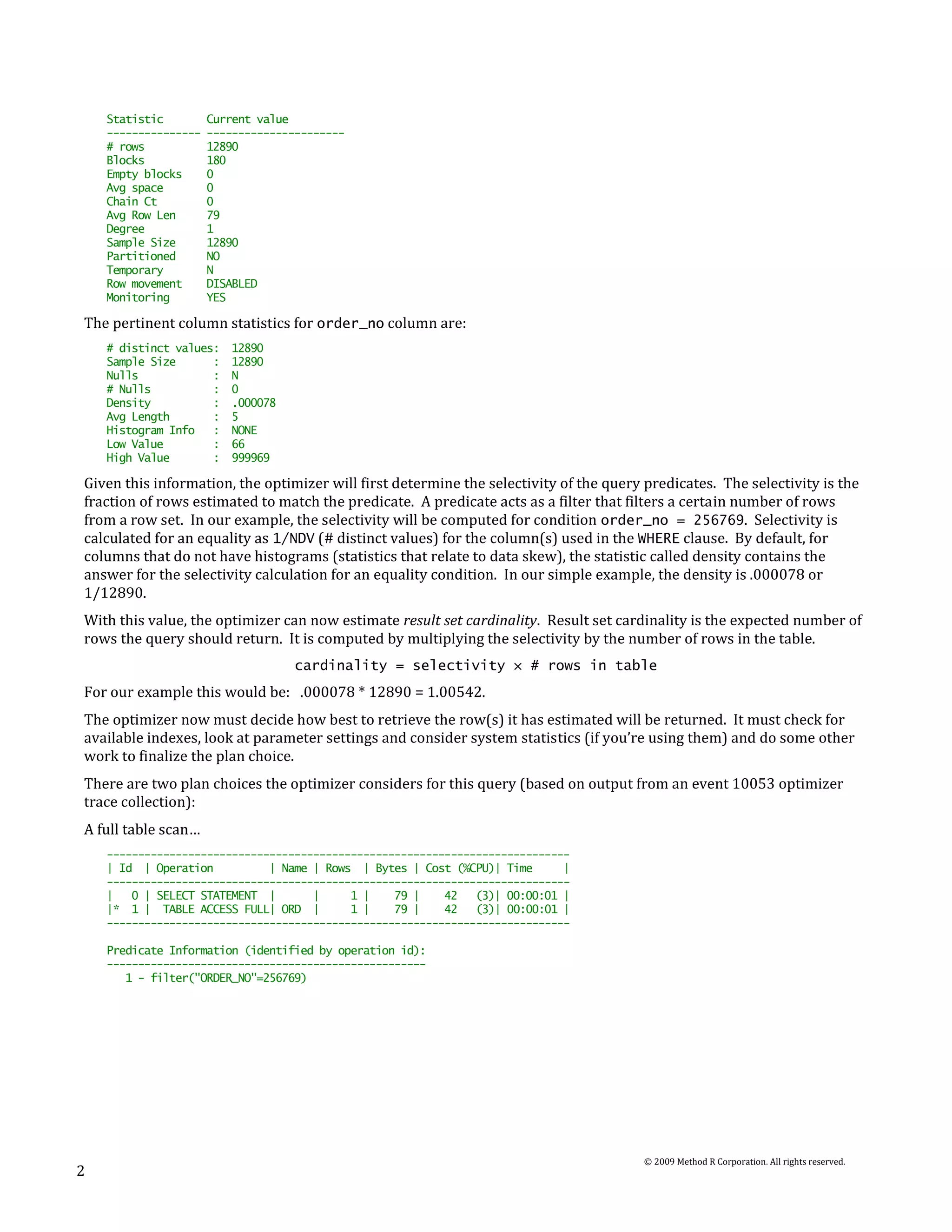 Statistic         Current value
    ---------------   ----------------------
    # rows            12890
    Blocks            180
    Empty blocks      0
    Avg space         0
    Chain Ct          0
    Avg Row Len       79
    Degree            1
    Sample Size       12890
    Partitioned       NO
    Temporary         N
    Row movement      DISABLED
    Monitoring        YES

The pertinent column statistics for order_no column are:
    # distinct values:   12890
    Sample Size      :   12890
    Nulls            :   N
    # Nulls          :   0
    Density          :   .000078
    Avg Length       :   5
    Histogram Info   :   NONE
    Low Value        :   66
    High Value       :   999969

Given this information, the optimizer will first determine the selectivity of the query predicates. The selectivity is the
fraction of rows estimated to match the predicate. A predicate acts as a filter that filters a certain number of rows
from a row set. In our example, the selectivity will be computed for condition order_no = 256769. Selectivity is
calculated for an equality as 1/NDV (# distinct values) for the column(s) used in the WHERE clause. By default, for
columns that do not have histograms (statistics that relate to data skew), the statistic called density contains the
answer for the selectivity calculation for an equality condition. In our simple example, the density is .000078 or
1/12890.
With this value, the optimizer can now estimate result set cardinality. Result set cardinality is the expected number of
rows the query should return. It is computed by multiplying the selectivity by the number of rows in the table.
                                   cardinality = selectivity × # rows in table
For our example this would be: .000078 * 12890 = 1.00542.
The optimizer now must decide how best to retrieve the row(s) it has estimated will be returned. It must check for
available indexes, look at parameter settings and consider system statistics (if you’re using them) and do some other
work to finalize the plan choice.
There are two plan choices the optimizer considers for this query (based on output from an event 10053 optimizer
trace collection):
A full table scan…
    --------------------------------------------------------------------------
    | Id | Operation          | Name | Rows | Bytes | Cost (%CPU)| Time      |
    --------------------------------------------------------------------------
    |   0 | SELECT STATEMENT |       |     1 |    79 |    42   (3)| 00:00:01 |
    |* 1 | TABLE ACCESS FULL| ORD |        1 |    79 |    42   (3)| 00:00:01 |
    --------------------------------------------------------------------------

    Predicate Information (identified by operation id):
    ---------------------------------------------------
       1 - filter("ORDER_NO"=256769)




                                                                                        © 2009 Method R Corporation. All rights reserved.
2
 