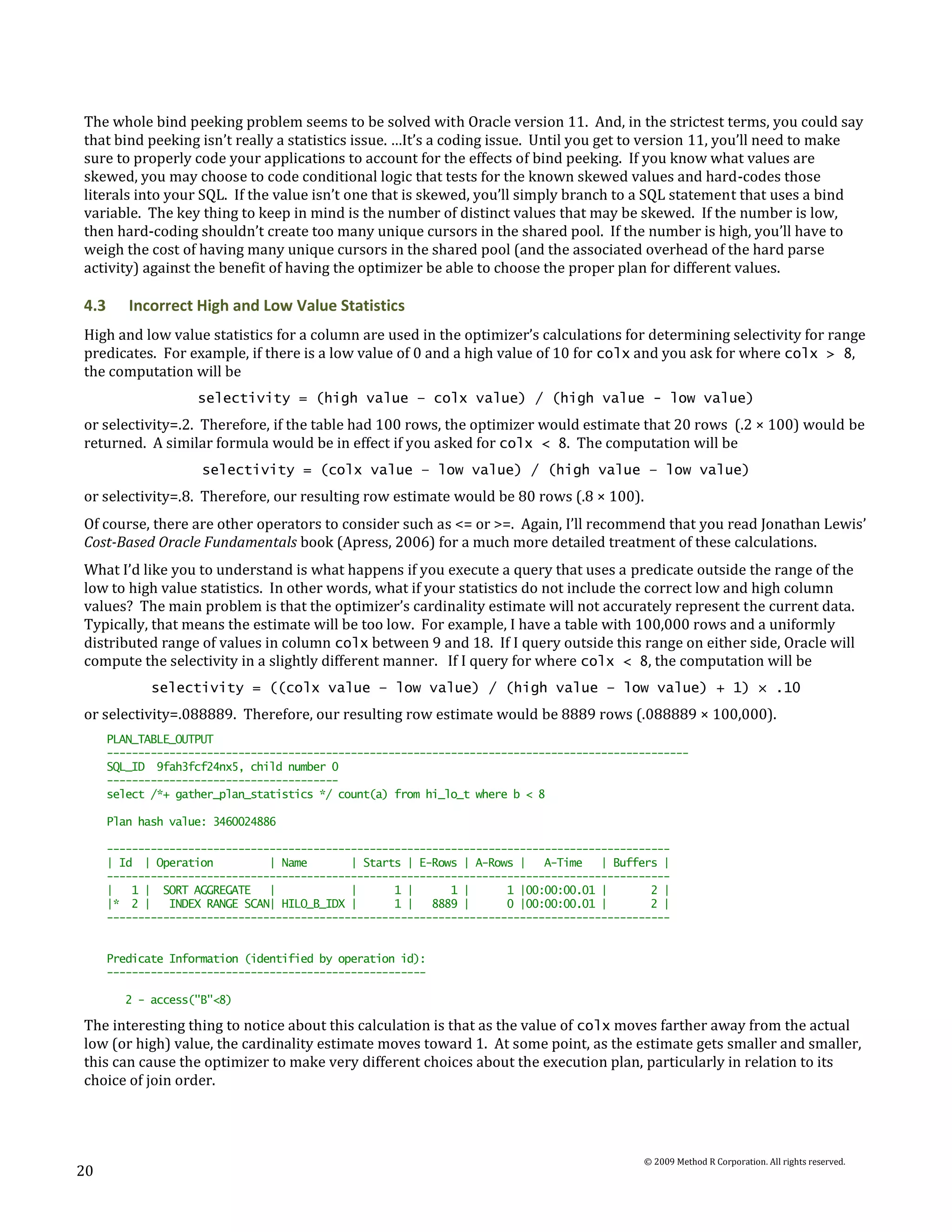 The whole bind peeking problem seems to be solved with Oracle version 11. And, in the strictest terms, you could say
that bind peeking isn’t really a statistics issue. …It’s a coding issue. Until you get to version 11, you’ll need to make
sure to properly code your applications to account for the effects of bind peeking. If you know what values are
skewed, you may choose to code conditional logic that tests for the known skewed values and hard-codes those
literals into your SQL. If the value isn’t one that is skewed, you’ll simply branch to a SQL statement that uses a bind
variable. The key thing to keep in mind is the number of distinct values that may be skewed. If the number is low,
then hard-coding shouldn’t create too many unique cursors in the shared pool. If the number is high, you’ll have to
weigh the cost of having many unique cursors in the shared pool (and the associated overhead of the hard parse
activity) against the benefit of having the optimizer be able to choose the proper plan for different values.

4.3      Incorrect High and Low Value Statistics
High and low value statistics for a column are used in the optimizer’s calculations for determining selectivity for range
predicates. For example, if there is a low value of 0 and a high value of 10 for colx and you ask for where colx > 8,
the computation will be
                    selectivity = (high value – colx value) / (high value - low value)
or selectivity=.2. Therefore, if the table had 100 rows, the optimizer would estimate that 20 rows (.2 × 100) would be
returned. A similar formula would be in effect if you asked for colx < 8. The computation will be
                     selectivity = (colx value – low value) / (high value – low value)
or selectivity=.8. Therefore, our resulting row estimate would be 80 rows (.8 × 100).
Of course, there are other operators to consider such as <= or >=. Again, I’ll recommend that you read Jonathan Lewis’
Cost-Based Oracle Fundamentals book (Apress, 2006) for a much more detailed treatment of these calculations.
What I’d like you to understand is what happens if you execute a query that uses a predicate outside the range of the
low to high value statistics. In other words, what if your statistics do not include the correct low and high column
values? The main problem is that the optimizer’s cardinality estimate will not accurately represent the current data.
Typically, that means the estimate will be too low. For example, I have a table with 100,000 rows and a uniformly
distributed range of values in column colx between 9 and 18. If I query outside this range on either side, Oracle will
compute the selectivity in a slightly different manner. If I query for where colx < 8, the computation will be
             selectivity = ((colx value – low value) / (high value – low value) + 1) × .10
or selectivity=.088889. Therefore, our resulting row estimate would be 8889 rows (.088889 × 100,000).
      PLAN_TABLE_OUTPUT
      ---------------------------------------------------------------------------------------------
      SQL_ID 9fah3fcf24nx5, child number 0
      -------------------------------------
      select /*+ gather_plan_statistics */ count(a) from hi_lo_t where b < 8

      Plan hash value: 3460024886

      ------------------------------------------------------------------------------------------
      | Id | Operation          | Name       | Starts | E-Rows | A-Rows |   A-Time   | Buffers |
      ------------------------------------------------------------------------------------------
      |   1 | SORT AGGREGATE    |            |      1 |      1 |      1 |00:00:00.01 |       2 |
      |* 2 |    INDEX RANGE SCAN| HILO_B_IDX |      1 |   8889 |      0 |00:00:00.01 |       2 |
      ------------------------------------------------------------------------------------------


      Predicate Information (identified by operation id):
      ---------------------------------------------------

         2 - access("B"<8)

The interesting thing to notice about this calculation is that as the value of colx moves farther away from the actual
low (or high) value, the cardinality estimate moves toward 1. At some point, as the estimate gets smaller and smaller,
this can cause the optimizer to make very different choices about the execution plan, particularly in relation to its
choice of join order.




                                                                                           © 2009 Method R Corporation. All rights reserved.
20
 