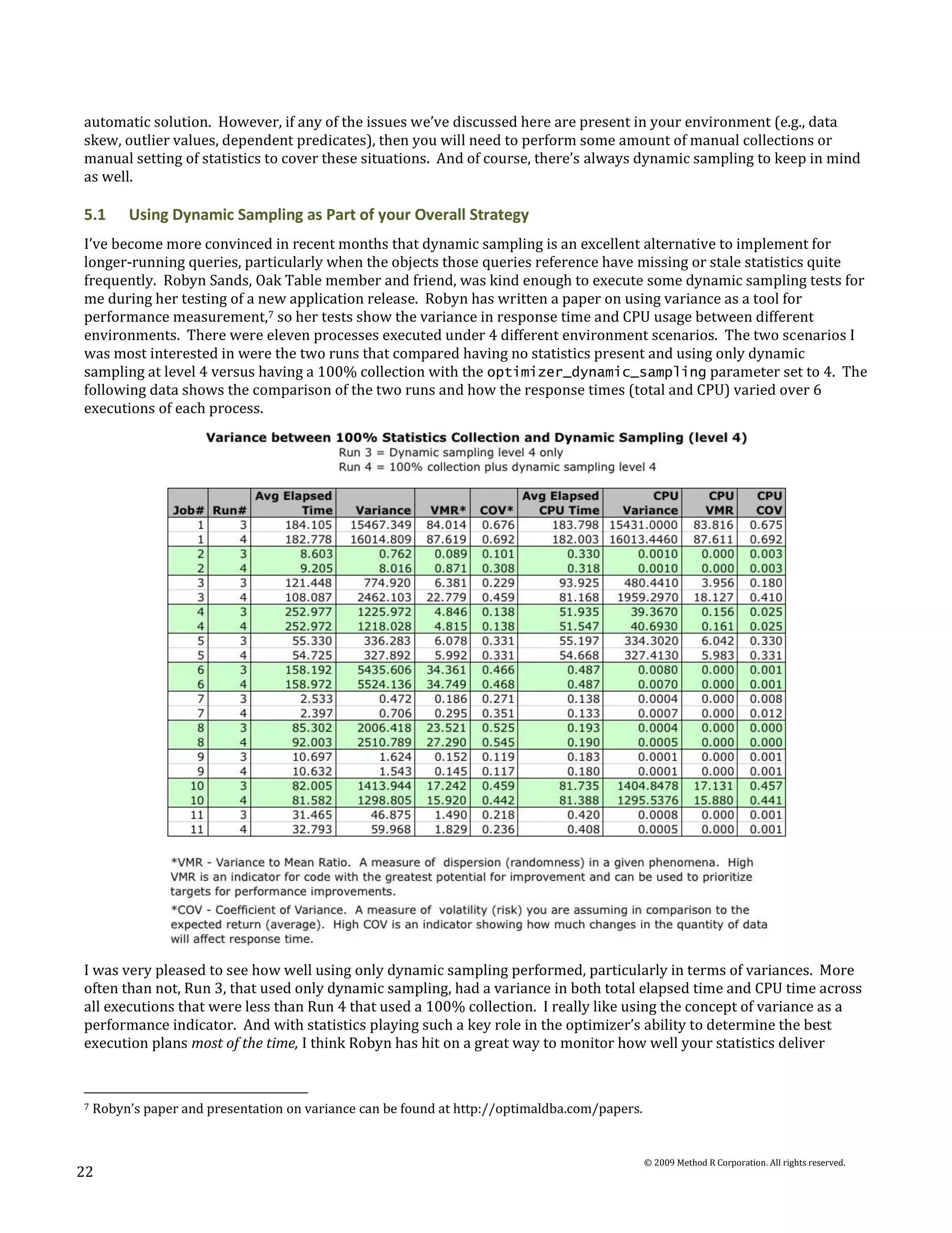 automatic solution. However, if any of the issues we’ve discussed here are present in your environment (e.g., data
skew, outlier values, dependent predicates), then you will need to perform some amount of manual collections or
manual setting of statistics to cover these situations. And of course, there’s always dynamic sampling to keep in mind
as well.

5.1      Using Dynamic Sampling as Part of your Overall Strategy
I’ve become more convinced in recent months that dynamic sampling is an excellent alternative to implement for
longer-running queries, particularly when the objects those queries reference have missing or stale statistics quite
frequently. Robyn Sands, Oak Table member and friend, was kind enough to execute some dynamic sampling tests for
me during her testing of a new application release. Robyn has written a paper on using variance as a tool for
performance measurement,7 so her tests show the variance in response time and CPU usage between different
environments. There were eleven processes executed under 4 different environment scenarios. The two scenarios I
was most interested in were the two runs that compared having no statistics present and using only dynamic
sampling at level 4 versus having a 100% collection with the optimizer_dynamic_sampling parameter set to 4. The
following data shows the comparison of the two runs and how the response times (total and CPU) varied over 6
executions of each process.




I was very pleased to see how well using only dynamic sampling performed, particularly in terms of variances. More
often than not, Run 3, that used only dynamic sampling, had a variance in both total elapsed time and CPU time across
all executions that were less than Run 4 that used a 100% collection. I really like using the concept of variance as a
performance indicator. And with statistics playing such a key role in the optimizer’s ability to determine the best
execution plans most of the time, I think Robyn has hit on a great way to monitor how well your statistics deliver


7   Robyn’s paper and presentation on variance can be found at http://optimaldba.com/papers.


                                                                                               © 2009 Method R Corporation. All rights reserved.
22
 