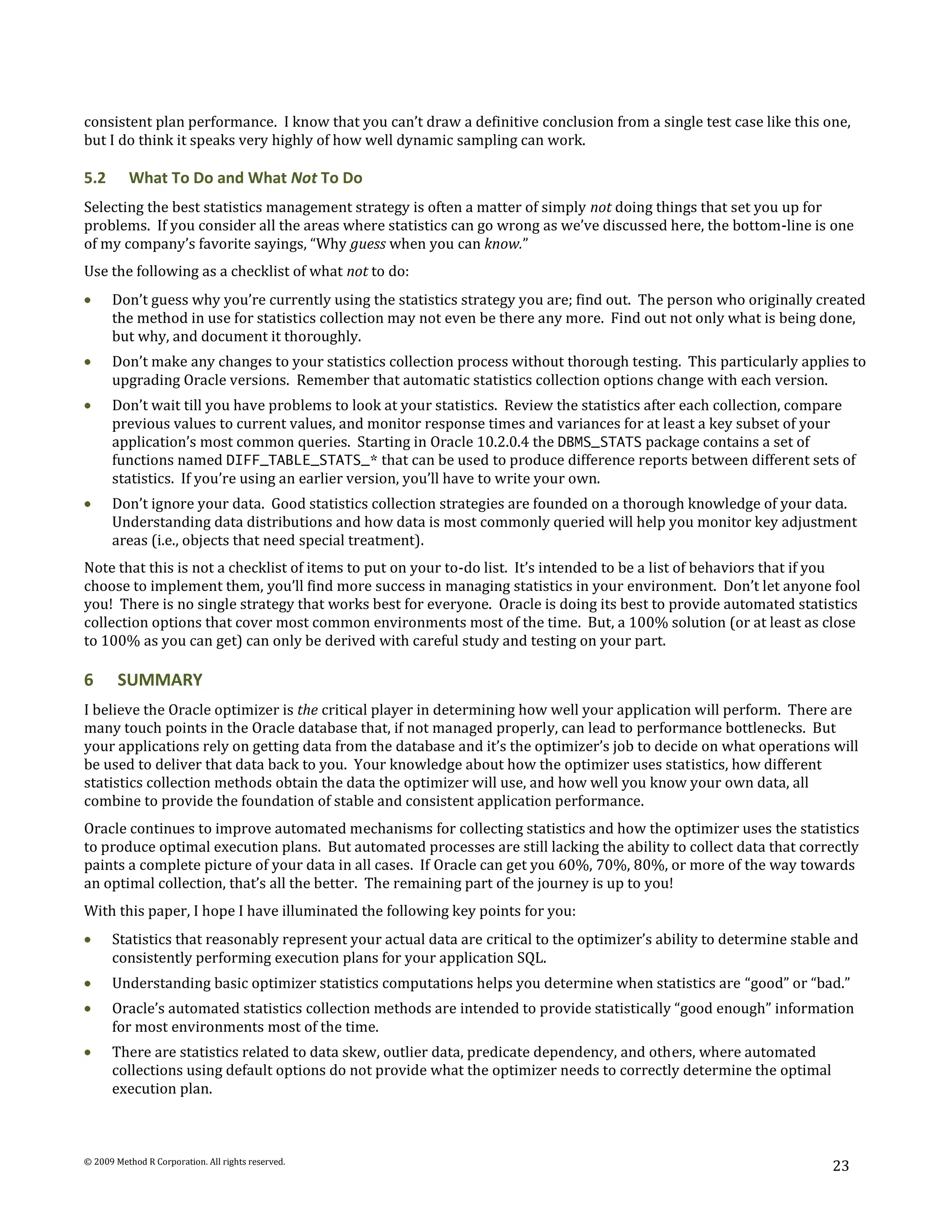 consistent plan performance. I know that you can’t draw a definitive conclusion from a single test case like this one,
but I do think it speaks very highly of how well dynamic sampling can work.

5.2       What To Do and What Not To Do
Selecting the best statistics management strategy is often a matter of simply not doing things that set you up for
problems. If you consider all the areas where statistics can go wrong as we’ve discussed here, the bottom-line is one
of my company’s favorite sayings, “Why guess when you can know.”
Use the following as a checklist of what not to do:
      Don’t guess why you’re currently using the statistics strategy you are; find out. The person who originally created
      the method in use for statistics collection may not even be there any more. Find out not only what is being done,
      but why, and document it thoroughly.
      Don’t make any changes to your statistics collection process without thorough testing. This particularly applies to
      upgrading Oracle versions. Remember that automatic statistics collection options change with each version.
      Don’t wait till you have problems to look at your statistics. Review the statistics after each collection, compare
      previous values to current values, and monitor response times and variances for at least a key subset of your
      application’s most common queries. Starting in Oracle 10.2.0.4 the DBMS_STATS package contains a set of
      functions named DIFF_TABLE_STATS_* that can be used to produce difference reports between different sets of
      statistics. If you’re using an earlier version, you’ll have to write your own.
      Don’t ignore your data. Good statistics collection strategies are founded on a thorough knowledge of your data.
      Understanding data distributions and how data is most commonly queried will help you monitor key adjustment
      areas (i.e., objects that need special treatment).
Note that this is not a checklist of items to put on your to-do list. It’s intended to be a list of behaviors that if you
choose to implement them, you’ll find more success in managing statistics in your environment. Don’t let anyone fool
you! There is no single strategy that works best for everyone. Oracle is doing its best to provide automated statistics
collection options that cover most common environments most of the time. But, a 100% solution (or at least as close
to 100% as you can get) can only be derived with careful study and testing on your part.

6       SUMMARY
I believe the Oracle optimizer is the critical player in determining how well your application will perform. There are
many touch points in the Oracle database that, if not managed properly, can lead to performance bottlenecks. But
your applications rely on getting data from the database and it’s the optimizer’s job to decide on what operations will
be used to deliver that data back to you. Your knowledge about how the optimizer uses statistics, how different
statistics collection methods obtain the data the optimizer will use, and how well you know your own data, all
combine to provide the foundation of stable and consistent application performance.
Oracle continues to improve automated mechanisms for collecting statistics and how the optimizer uses the statistics
to produce optimal execution plans. But automated processes are still lacking the ability to collect data that correctly
paints a complete picture of your data in all cases. If Oracle can get you 60%, 70%, 80%, or more of the way towards
an optimal collection, that’s all the better. The remaining part of the journey is up to you!
With this paper, I hope I have illuminated the following key points for you:
      Statistics that reasonably represent your actual data are critical to the optimizer’s ability to determine stable and
      consistently performing execution plans for your application SQL.
      Understanding basic optimizer statistics computations helps you determine when statistics are “good” or “bad.”
      Oracle’s automated statistics collection methods are intended to provide statistically “good enough” information
      for most environments most of the time.
      There are statistics related to data skew, outlier data, predicate dependency, and others, where automated
      collections using default options do not provide what the optimizer needs to correctly determine the optimal
      execution plan.



© 2009 Method R Corporation. All rights reserved.
                                                                                                                      23
 