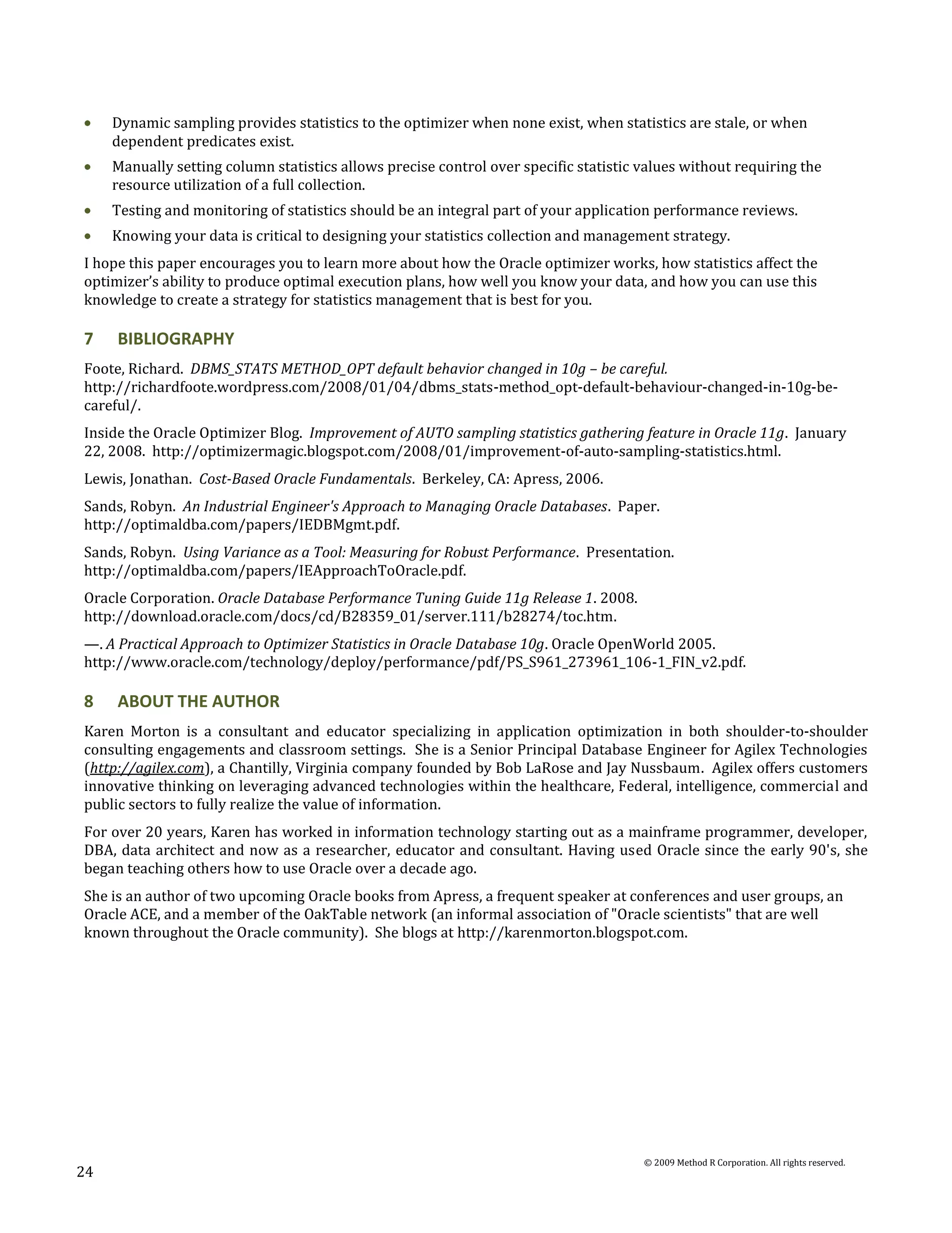 Dynamic sampling provides statistics to the optimizer when none exist, when statistics are stale, or when
     dependent predicates exist.
     Manually setting column statistics allows precise control over specific statistic values without requiring the
     resource utilization of a full collection.
     Testing and monitoring of statistics should be an integral part of your application performance reviews.
     Knowing your data is critical to designing your statistics collection and management strategy.
I hope this paper encourages you to learn more about how the Oracle optimizer works, how statistics affect the
optimizer’s ability to produce optimal execution plans, how well you know your data, and how you can use this
knowledge to create a strategy for statistics management that is best for you.

7    BIBLIOGRAPHY
Foote, Richard. DBMS_STATS METHOD_OPT default behavior changed in 10g – be careful.
http://richardfoote.wordpress.com/2008/01/04/dbms_stats-method_opt-default-behaviour-changed-in-10g-be-
careful/.
Inside the Oracle Optimizer Blog. Improvement of AUTO sampling statistics gathering feature in Oracle 11g. January
22, 2008. http://optimizermagic.blogspot.com/2008/01/improvement-of-auto-sampling-statistics.html.
Lewis, Jonathan. Cost-Based Oracle Fundamentals. Berkeley, CA: Apress, 2006.
Sands, Robyn. An Industrial Engineer's Approach to Managing Oracle Databases. Paper.
http://optimaldba.com/papers/IEDBMgmt.pdf.
Sands, Robyn. Using Variance as a Tool: Measuring for Robust Performance. Presentation.
http://optimaldba.com/papers/IEApproachToOracle.pdf.
Oracle Corporation. Oracle Database Performance Tuning Guide 11g Release 1. 2008.
http://download.oracle.com/docs/cd/B28359_01/server.111/b28274/toc.htm.
—. A Practical Approach to Optimizer Statistics in Oracle Database 10g. Oracle OpenWorld 2005.
http://www.oracle.com/technology/deploy/performance/pdf/PS_S961_273961_106-1_FIN_v2.pdf.

8    ABOUT THE AUTHOR
Karen Morton is a consultant and educator specializing in application optimization in both shoulder-to-shoulder
consulting engagements and classroom settings. She is a Senior Principal Database Engineer for Agilex Technologies
(http://agilex.com), a Chantilly, Virginia company founded by Bob LaRose and Jay Nussbaum. Agilex offers customers
innovative thinking on leveraging advanced technologies within the healthcare, Federal, intelligence, commercial and
public sectors to fully realize the value of information.
For over 20 years, Karen has worked in information technology starting out as a mainframe programmer, developer,
DBA, data architect and now as a researcher, educator and consultant. Having used Oracle since the early 90's, she
began teaching others how to use Oracle over a decade ago.
She is an author of two upcoming Oracle books from Apress, a frequent speaker at conferences and user groups, an
Oracle ACE, and a member of the OakTable network (an informal association of "Oracle scientists" that are well
known throughout the Oracle community). She blogs at http://karenmorton.blogspot.com.




                                                                                       © 2009 Method R Corporation. All rights reserved.
24
 