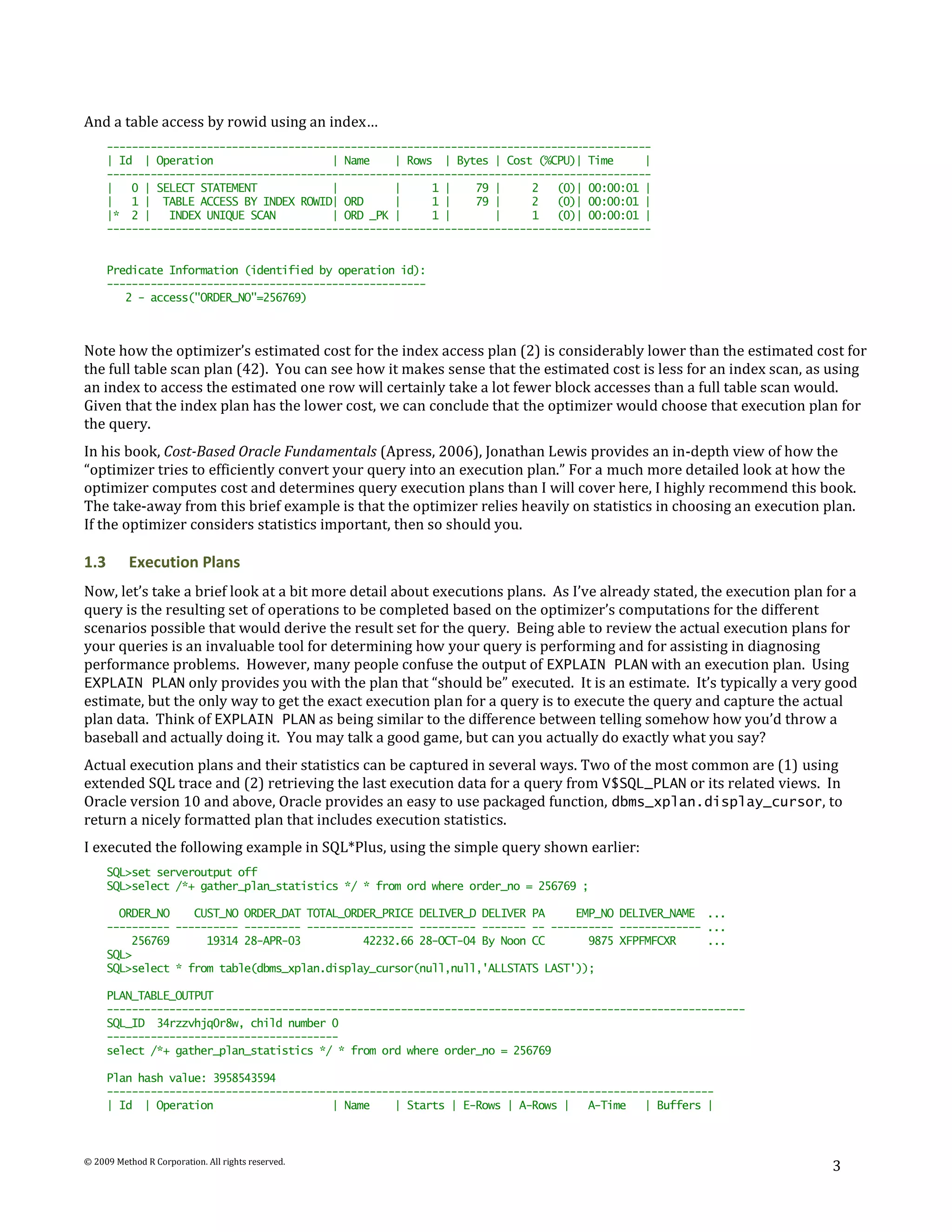 And a table access by rowid using an index…
      ---------------------------------------------------------------------------------------
      | Id | Operation                    | Name    | Rows | Bytes | Cost (%CPU)| Time      |
      ---------------------------------------------------------------------------------------
      |   0 | SELECT STATEMENT            |         |     1 |    79 |     2   (0)| 00:00:01 |
      |   1 | TABLE ACCESS BY INDEX ROWID| ORD      |     1 |    79 |     2   (0)| 00:00:01 |
      |* 2 |    INDEX UNIQUE SCAN         | ORD _PK |     1 |       |     1   (0)| 00:00:01 |
      ---------------------------------------------------------------------------------------


      Predicate Information (identified by operation id):
      ---------------------------------------------------
         2 - access("ORDER_NO"=256769)



Note how the optimizer’s estimated cost for the index access plan (2) is considerably lower than the estimated cost for
the full table scan plan (42). You can see how it makes sense that the estimated cost is less for an index scan, as using
an index to access the estimated one row will certainly take a lot fewer block accesses than a full table scan would.
Given that the index plan has the lower cost, we can conclude that the optimizer would choose that execution plan for
the query.
In his book, Cost-Based Oracle Fundamentals (Apress, 2006), Jonathan Lewis provides an in-depth view of how the
“optimizer tries to efficiently convert your query into an execution plan.” For a much more detailed look at how the
optimizer computes cost and determines query execution plans than I will cover here, I highly recommend this book.
The take-away from this brief example is that the optimizer relies heavily on statistics in choosing an execution plan.
If the optimizer considers statistics important, then so should you.

1.3       Execution Plans
Now, let’s take a brief look at a bit more detail about executions plans. As I’ve already stated, the execution plan for a
query is the resulting set of operations to be completed based on the optimizer’s computations for the different
scenarios possible that would derive the result set for the query. Being able to review the actual execution plans for
your queries is an invaluable tool for determining how your query is performing and for assisting in diagnosing
performance problems. However, many people confuse the output of EXPLAIN PLAN with an execution plan. Using
EXPLAIN PLAN only provides you with the plan that “should be” executed. It is an estimate. It’s typically a very good
estimate, but the only way to get the exact execution plan for a query is to execute the query and capture the actual
plan data. Think of EXPLAIN PLAN as being similar to the difference between telling somehow how you’d throw a
baseball and actually doing it. You may talk a good game, but can you actually do exactly what you say?
Actual execution plans and their statistics can be captured in several ways. Two of the most common are (1) using
extended SQL trace and (2) retrieving the last execution data for a query from V$SQL_PLAN or its related views. In
Oracle version 10 and above, Oracle provides an easy to use packaged function, dbms_xplan.display_cursor, to
return a nicely formatted plan that includes execution statistics.
I executed the following example in SQL*Plus, using the simple query shown earlier:
      SQL>set serveroutput off
      SQL>select /*+ gather_plan_statistics */ * from ord where order_no = 256769 ;

        ORDER_NO    CUST_NO ORDER_DAT TOTAL_ORDER_PRICE DELIVER_D DELIVER PA     EMP_NO DELIVER_NAME ...
      ---------- ---------- --------- ----------------- --------- ------- -- ---------- ------------- ...
          256769      19314 28-APR-03          42232.66 28-OCT-04 By Noon CC       9875 XFPFMFCXR     ...
      SQL>
      SQL>select * from table(dbms_xplan.display_cursor(null,null,'ALLSTATS LAST'));

      PLAN_TABLE_OUTPUT
      ------------------------------------------------------------------------------------------------------
      SQL_ID 34rzzvhjq0r8w, child number 0
      -------------------------------------
      select /*+ gather_plan_statistics */ * from ord where order_no = 256769

      Plan hash value: 3958543594
      -------------------------------------------------------------------------------------------------
      | Id | Operation                    | Name    | Starts | E-Rows | A-Rows |   A-Time   | Buffers |



© 2009 Method R Corporation. All rights reserved.
                                                                                                                      3
 
