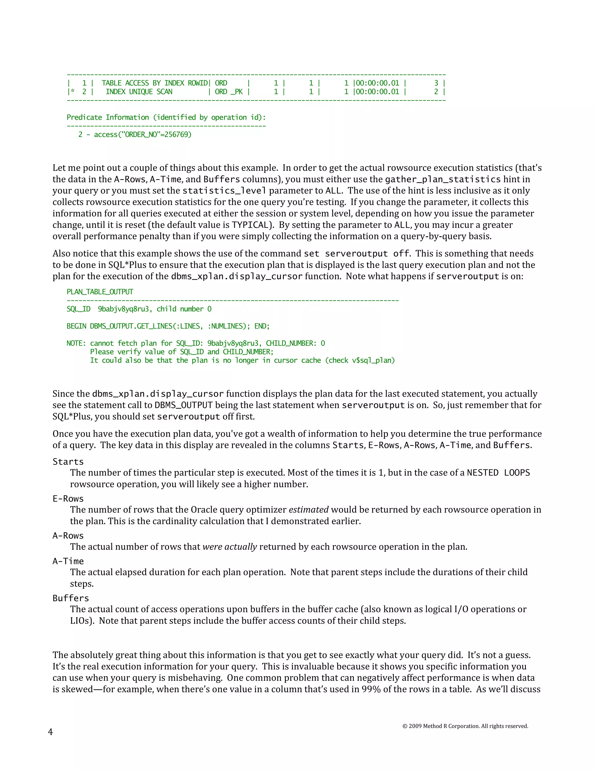 -------------------------------------------------------------------------------------------------
    |   1 | TABLE ACCESS BY INDEX ROWID| ORD      |      1 |      1 |      1 |00:00:00.01 |       3 |
    |* 2 |    INDEX UNIQUE SCAN         | ORD _PK |      1 |      1 |      1 |00:00:00.01 |       2 |
    -------------------------------------------------------------------------------------------------

    Predicate Information (identified by operation id):
    ---------------------------------------------------
       2 - access("ORDER_NO"=256769)



Let me point out a couple of things about this example. In order to get the actual rowsource execution statistics (that's
the data in the A-Rows, A-Time, and Buffers columns), you must either use the gather_plan_statistics hint in
your query or you must set the statistics_level parameter to ALL. The use of the hint is less inclusive as it only
collects rowsource execution statistics for the one query you’re testing. If you change the parameter, it collects this
information for all queries executed at either the session or system level, depending on how you issue the parameter
change, until it is reset (the default value is TYPICAL). By setting the parameter to ALL, you may incur a greater
overall performance penalty than if you were simply collecting the information on a query-by-query basis.
Also notice that this example shows the use of the command set serveroutput off. This is something that needs
to be done in SQL*Plus to ensure that the execution plan that is displayed is the last query execution plan and not the
plan for the execution of the dbms_xplan.display_cursor function. Note what happens if serveroutput is on:
    PLAN_TABLE_OUTPUT
    -------------------------------------------------------------------------------------
    SQL_ID 9babjv8yq8ru3, child number 0

    BEGIN DBMS_OUTPUT.GET_LINES(:LINES, :NUMLINES); END;

    NOTE: cannot fetch plan for SQL_ID: 9babjv8yq8ru3, CHILD_NUMBER: 0
          Please verify value of SQL_ID and CHILD_NUMBER;
          It could also be that the plan is no longer in cursor cache (check v$sql_plan)



Since the dbms_xplan.display_cursor function displays the plan data for the last executed statement, you actually
see the statement call to DBMS_OUTPUT being the last statement when serveroutput is on. So, just remember that for
SQL*Plus, you should set serveroutput off first.
Once you have the execution plan data, you've got a wealth of information to help you determine the true performance
of a query. The key data in this display are revealed in the columns Starts, E-Rows, A-Rows, A-Time, and Buffers.
Starts
    The number of times the particular step is executed. Most of the times it is 1, but in the case of a NESTED LOOPS
    rowsource operation, you will likely see a higher number.
E-Rows
    The number of rows that the Oracle query optimizer estimated would be returned by each rowsource operation in
    the plan. This is the cardinality calculation that I demonstrated earlier.
A-Rows
    The actual number of rows that were actually returned by each rowsource operation in the plan.
A-Time
    The actual elapsed duration for each plan operation. Note that parent steps include the durations of their child
    steps.
Buffers
    The actual count of access operations upon buffers in the buffer cache (also known as logical I/O operations or
    LIOs). Note that parent steps include the buffer access counts of their child steps.


The absolutely great thing about this information is that you get to see exactly what your query did. It’s not a guess.
It’s the real execution information for your query. This is invaluable because it shows you specific information you
can use when your query is misbehaving. One common problem that can negatively affect performance is when data
is skewed—for example, when there’s one value in a column that’s used in 99% of the rows in a table. As we’ll discuss


                                                                                            © 2009 Method R Corporation. All rights reserved.
4
 