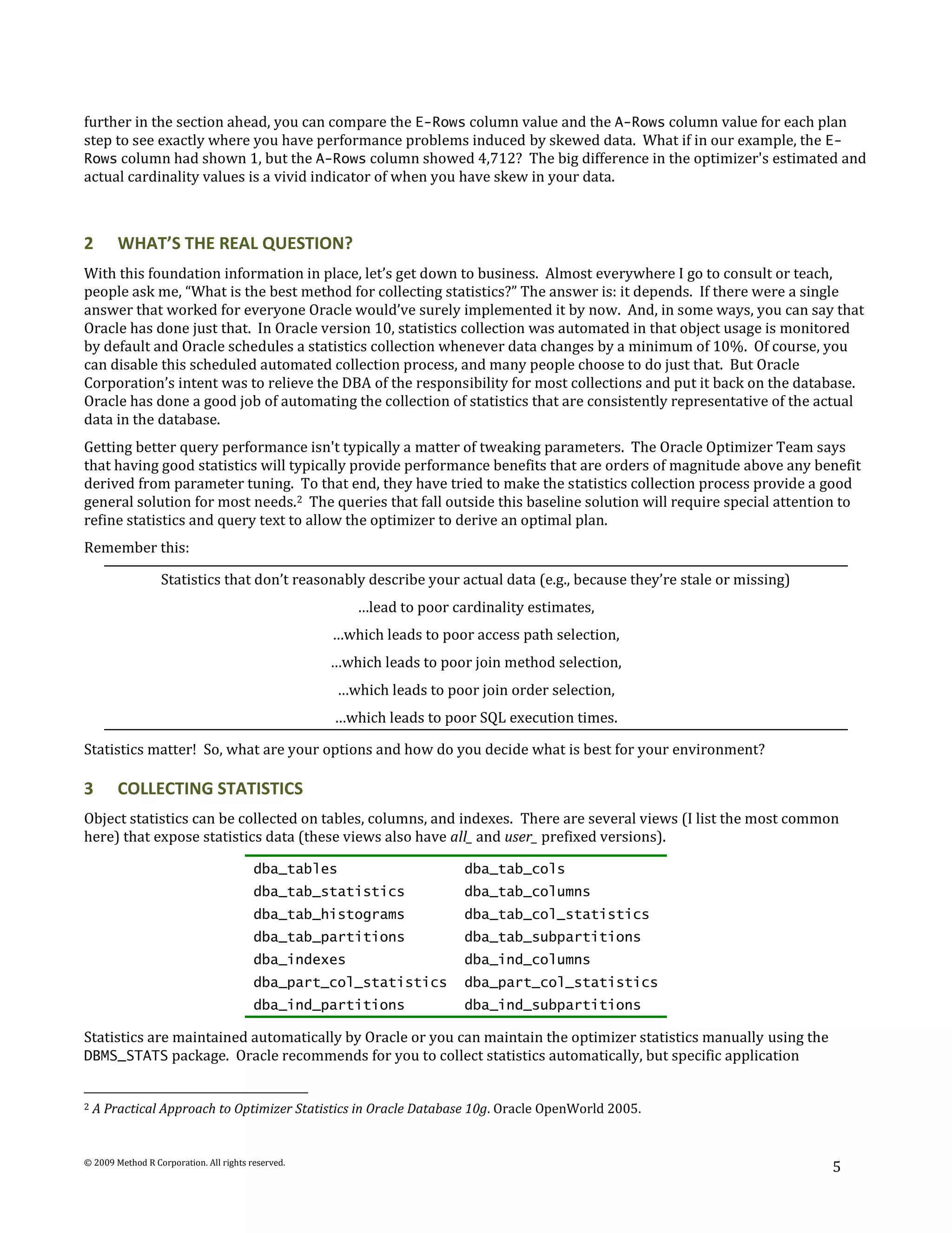 further in the section ahead, you can compare the E-Rows column value and the A-Rows column value for each plan
step to see exactly where you have performance problems induced by skewed data. What if in our example, the E-
Rows column had shown 1, but the A-Rows column showed 4,712? The big difference in the optimizer's estimated and
actual cardinality values is a vivid indicator of when you have skew in your data.



2       WHAT’S THE REAL QUESTION?
With this foundation information in place, let’s get down to business. Almost everywhere I go to consult or teach,
people ask me, “What is the best method for collecting statistics?” The answer is: it depends. If there were a single
answer that worked for everyone Oracle would’ve surely implemented it by now. And, in some ways, you can say that
Oracle has done just that. In Oracle version 10, statistics collection was automated in that object usage is monitored
by default and Oracle schedules a statistics collection whenever data changes by a minimum of 10%. Of course, you
can disable this scheduled automated collection process, and many people choose to do just that. But Oracle
Corporation’s intent was to relieve the DBA of the responsibility for most collections and put it back on the database.
Oracle has done a good job of automating the collection of statistics that are consistently representative of the actual
data in the database.
Getting better query performance isn't typically a matter of tweaking parameters. The Oracle Optimizer Team says
that having good statistics will typically provide performance benefits that are orders of magnitude above any benefit
derived from parameter tuning. To that end, they have tried to make the statistics collection process provide a good
general solution for most needs.2 The queries that fall outside this baseline solution will require special attention to
refine statistics and query text to allow the optimizer to derive an optimal plan.
Remember this:

                  Statistics that don’t reasonably describe your actual data (e.g., because they’re stale or missing)
                                                        …lead to poor cardinality estimates,
                                                    …which leads to poor access path selection,
                                                    …which leads to poor join method selection,
                                                     …which leads to poor join order selection,
                                                    …which leads to poor SQL execution times.

Statistics matter! So, what are your options and how do you decide what is best for your environment?

3       COLLECTING STATISTICS
Object statistics can be collected on tables, columns, and indexes. There are several views (I list the most common
here) that expose statistics data (these views also have all_ and user_ prefixed versions).

                                         dba_tables                     dba_tab_cols
                                         dba_tab_statistics             dba_tab_columns
                                         dba_tab_histograms             dba_tab_col_statistics
                                         dba_tab_partitions             dba_tab_subpartitions
                                         dba_indexes                    dba_ind_columns
                                         dba_part_col_statistics        dba_part_col_statistics
                                         dba_ind_partitions             dba_ind_subpartitions

Statistics are maintained automatically by Oracle or you can maintain the optimizer statistics manually using the
DBMS_STATS package. Oracle recommends for you to collect statistics automatically, but specific application


2   A Practical Approach to Optimizer Statistics in Oracle Database 10g. Oracle OpenWorld 2005.


© 2009 Method R Corporation. All rights reserved.
                                                                                                                        5
 