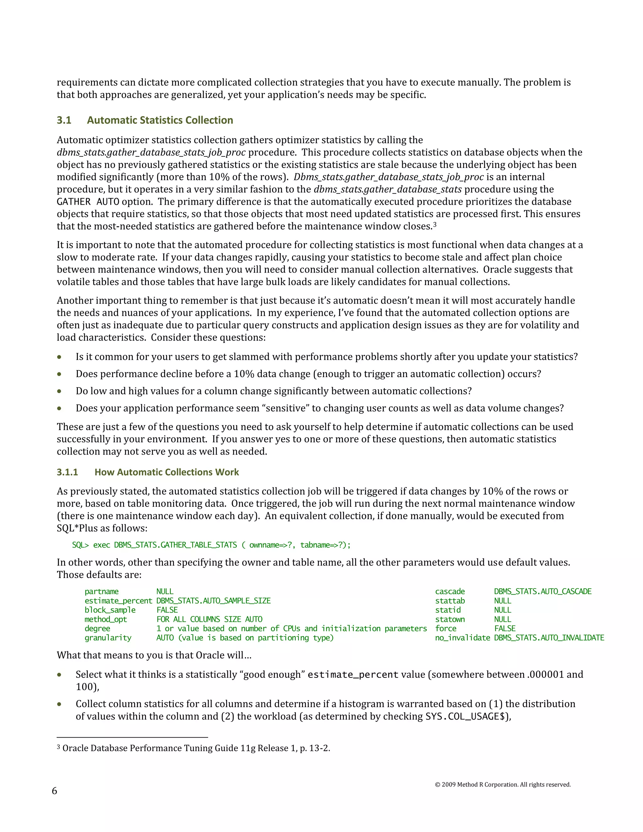 requirements can dictate more complicated collection strategies that you have to execute manually. The problem is
that both approaches are generalized, yet your application’s needs may be specific.

3.1      Automatic Statistics Collection
Automatic optimizer statistics collection gathers optimizer statistics by calling the
dbms_stats.gather_database_stats_job_proc procedure. This procedure collects statistics on database objects when the
object has no previously gathered statistics or the existing statistics are stale because the underlying object has been
modified significantly (more than 10% of the rows). Dbms_stats.gather_database_stats_job_proc is an internal
procedure, but it operates in a very similar fashion to the dbms_stats.gather_database_stats procedure using the
GATHER AUTO option. The primary difference is that the automatically executed procedure prioritizes the database
objects that require statistics, so that those objects that most need updated statistics are processed first. This ensures
that the most-needed statistics are gathered before the maintenance window closes. 3
It is important to note that the automated procedure for collecting statistics is most functional when data changes at a
slow to moderate rate. If your data changes rapidly, causing your statistics to become stale and affect plan choice
between maintenance windows, then you will need to consider manual collection alternatives. Oracle suggests that
volatile tables and those tables that have large bulk loads are likely candidates for manual collections.
Another important thing to remember is that just because it’s automatic doesn’t mean it will most accurately handle
the needs and nuances of your applications. In my experience, I’ve found that the automated collection options are
often just as inadequate due to particular query constructs and application design issues as they are for volatility and
load characteristics. Consider these questions:
       Is it common for your users to get slammed with performance problems shortly after you update your statistics?
       Does performance decline before a 10% data change (enough to trigger an automatic collection) occurs?
       Do low and high values for a column change significantly between automatic collections?
       Does your application performance seem “sensitive” to changing user counts as well as data volume changes?
These are just a few of the questions you need to ask yourself to help determine if automatic collections can be used
successfully in your environment. If you answer yes to one or more of these questions, then automatic statistics
collection may not serve you as well as needed.
3.1.1      How Automatic Collections Work
As previously stated, the automated statistics collection job will be triggered if data changes by 10% of the rows or
more, based on table monitoring data. Once triggered, the job will run during the next normal maintenance window
(there is one maintenance window each day). An equivalent collection, if done manually, would be executed from
SQL*Plus as follows:
      SQL> exec DBMS_STATS.GATHER_TABLE_STATS ( ownname=>?, tabname=>?);

In other words, other than specifying the owner and table name, all the other parameters would use default values.
Those defaults are:
         partname           NULL                                                             cascade              DBMS_STATS.AUTO_CASCADE
         estimate_percent   DBMS_STATS.AUTO_SAMPLE_SIZE                                      stattab              NULL
         block_sample       FALSE                                                            statid               NULL
         method_opt         FOR ALL COLUMNS SIZE AUTO                                        statown              NULL
         degree             1 or value based on number of CPUs and initialization parameters force                FALSE
         granularity        AUTO (value is based on partitioning type)                       no_invalidate        DBMS_STATS.AUTO_INVALIDATE

What that means to you is that Oracle will…
       Select what it thinks is a statistically “good enough” estimate_percent value (somewhere between .000001 and
       100),
       Collect column statistics for all columns and determine if a histogram is warranted based on (1) the distribution
       of values within the column and (2) the workload (as determined by checking SYS.COL_USAGE$),

3   Oracle Database Performance Tuning Guide 11g Release 1, p. 13-2.


                                                                                             © 2009 Method R Corporation. All rights reserved.
6
 