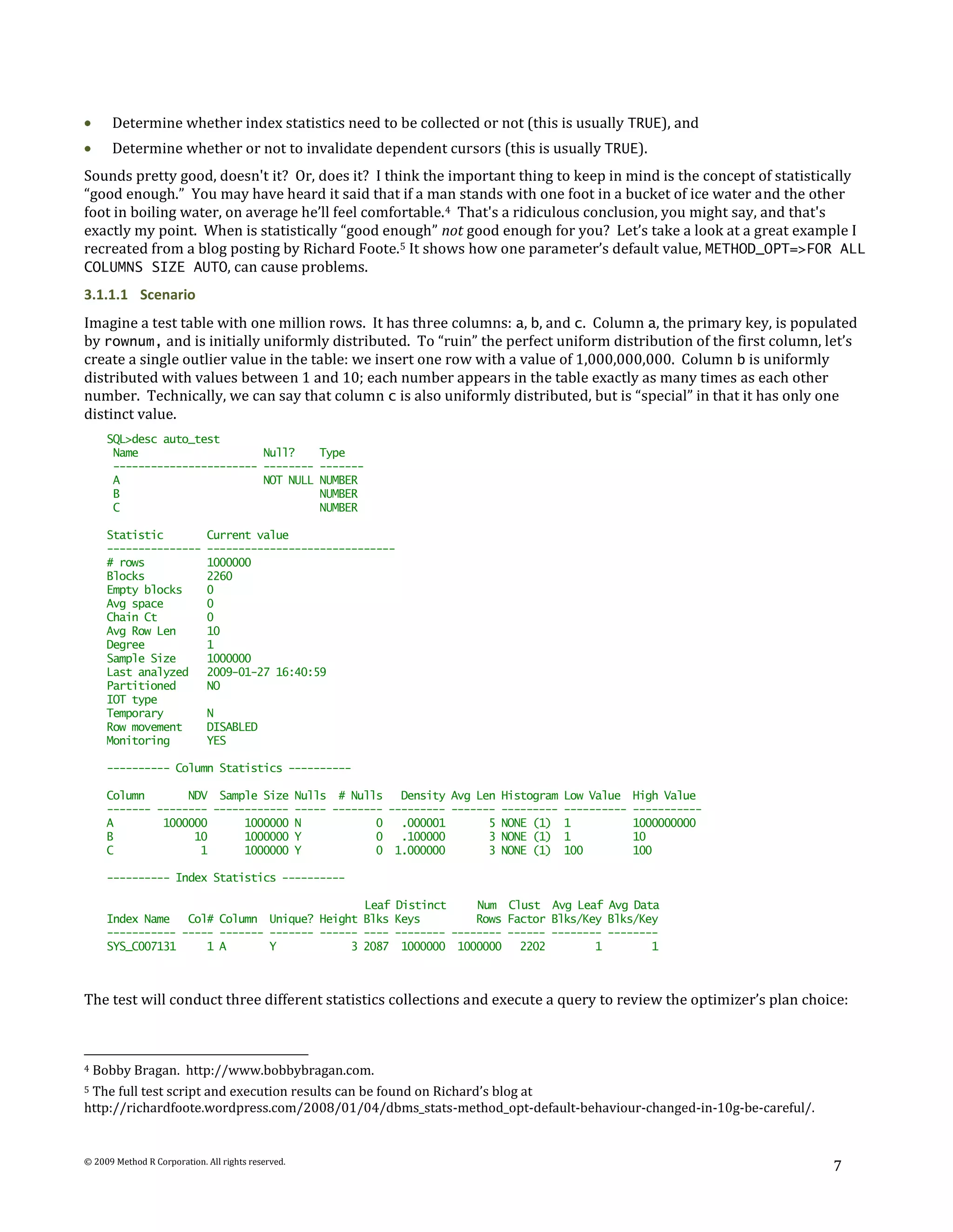 Determine whether index statistics need to be collected or not (this is usually TRUE), and
      Determine whether or not to invalidate dependent cursors (this is usually TRUE).
Sounds pretty good, doesn't it? Or, does it? I think the important thing to keep in mind is the concept of statistically
“good enough.” You may have heard it said that if a man stands with one foot in a bucket of ice water and the other
foot in boiling water, on average he’ll feel comfortable. 4 That's a ridiculous conclusion, you might say, and that's
exactly my point. When is statistically “good enough” not good enough for you? Let’s take a look at a great example I
recreated from a blog posting by Richard Foote. 5 It shows how one parameter’s default value, METHOD_OPT=>FOR ALL
COLUMNS SIZE AUTO, can cause problems.
3.1.1.1 Scenario
Imagine a test table with one million rows. It has three columns: a, b, and c. Column a, the primary key, is populated
by rownum, and is initially uniformly distributed. To “ruin” the perfect uniform distribution of the first column, let’s
create a single outlier value in the table: we insert one row with a value of 1,000,000,000. Column b is uniformly
distributed with values between 1 and 10; each number appears in the table exactly as many times as each other
number. Technically, we can say that column c is also uniformly distributed, but is “special” in that it has only one
distinct value.
      SQL>desc auto_test
       Name                    Null?                   Type
       ----------------------- --------                -------
       A                       NOT NULL                NUMBER
       B                                               NUMBER
       C                                               NUMBER

      Statistic              Current value
      ---------------        ------------------------------
      # rows                 1000000
      Blocks                 2260
      Empty blocks           0
      Avg space              0
      Chain Ct               0
      Avg Row Len            10
      Degree                 1
      Sample Size            1000000
      Last analyzed          2009-01-27 16:40:59
      Partitioned            NO
      IOT type
      Temporary              N
      Row movement           DISABLED
      Monitoring             YES

      ---------- Column Statistics ----------

      Column       NDV Sample Size                  Nulls # Nulls    Density Avg Len   Histogram   Low Value    High Value
      ------- -------- ------------                 ----- -------- --------- -------   ---------   ----------   -----------
      A        1000000      1000000                 N            0   .000001       5   NONE (1)    1            1000000000
      B             10      1000000                 Y            0   .100000       3   NONE (1)    1            10
      C              1      1000000                 Y            0 1.000000        3   NONE (1)    100          100

      ---------- Index Statistics ----------

                                               Leaf                Distinct     Num Clust Avg Leaf Avg Data
      Index Name   Col# Column Unique? Height Blks                 Keys         Rows Factor Blks/Key Blks/Key
      ----------- ----- ------- ------- ------ ----                -------- -------- ------ -------- --------
      SYS_C007131     1 A       Y            3 2087                 1000000 1000000    2202        1        1



The test will conduct three different statistics collections and execute a query to review the optimizer’s plan choice:



4   Bobby Bragan. http://www.bobbybragan.com.
5The full test script and execution results can be found on Richard’s blog at
http://richardfoote.wordpress.com/2008/01/04/dbms_stats-method_opt-default-behaviour-changed-in-10g-be-careful/.


© 2009 Method R Corporation. All rights reserved.
                                                                                                                              7
 