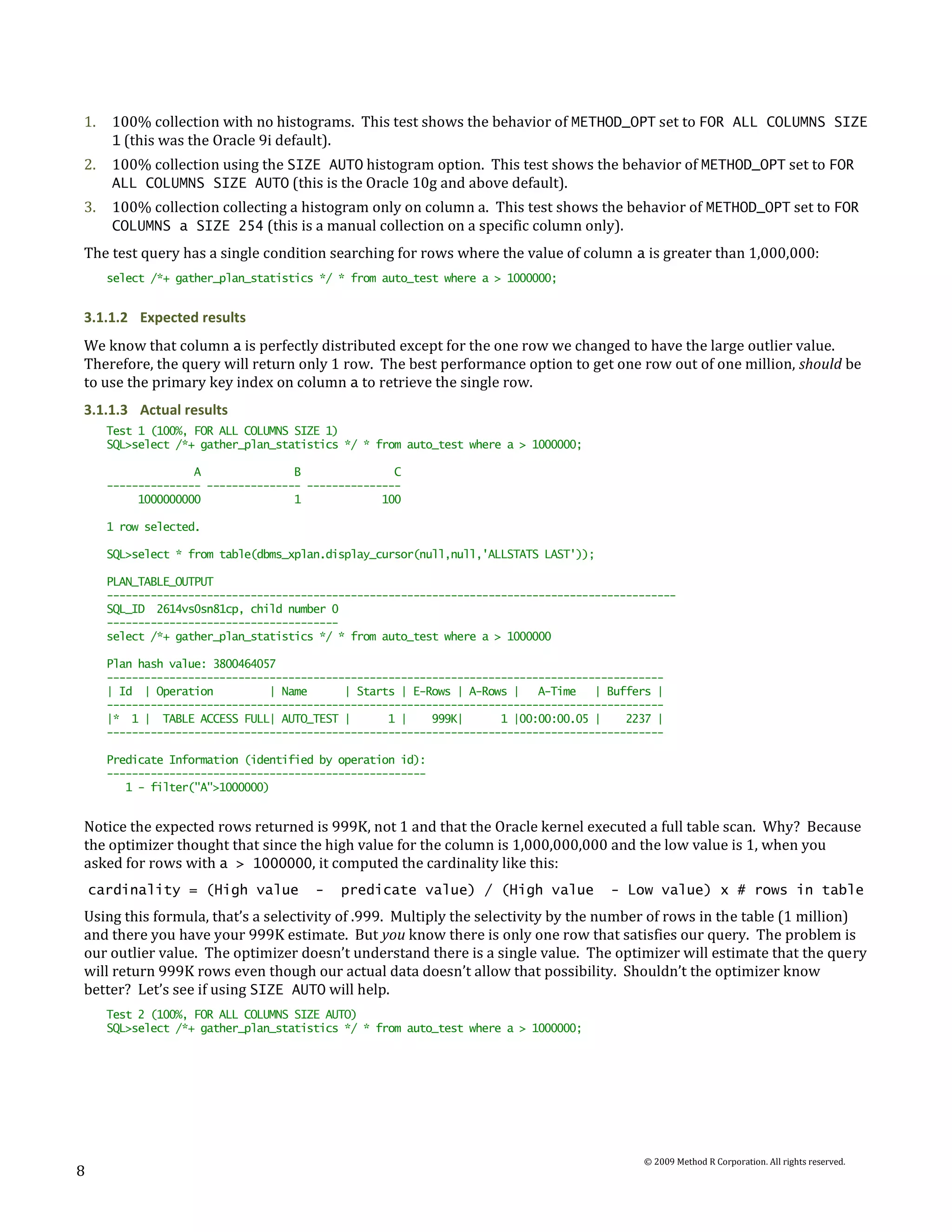 1.    100% collection with no histograms. This test shows the behavior of METHOD_OPT set to FOR ALL COLUMNS SIZE
      1 (this was the Oracle 9i default).
2.    100% collection using the SIZE AUTO histogram option. This test shows the behavior of METHOD_OPT set to FOR
      ALL COLUMNS SIZE AUTO (this is the Oracle 10g and above default).
3.    100% collection collecting a histogram only on column a. This test shows the behavior of METHOD_OPT set to FOR
      COLUMNS a SIZE 254 (this is a manual collection on a specific column only).
The test query has a single condition searching for rows where the value of column a is greater than 1,000,000:
      select /*+ gather_plan_statistics */ * from auto_test where a > 1000000;


3.1.1.2 Expected results
We know that column a is perfectly distributed except for the one row we changed to have the large outlier value.
Therefore, the query will return only 1 row. The best performance option to get one row out of one million, should be
to use the primary key index on column a to retrieve the single row.
3.1.1.3 Actual results
      Test 1 (100%, FOR ALL COLUMNS SIZE 1)
      SQL>select /*+ gather_plan_statistics */ * from auto_test where a > 1000000;

                    A               B               C
      --------------- --------------- ---------------
           1000000000               1             100

      1 row selected.

      SQL>select * from table(dbms_xplan.display_cursor(null,null,'ALLSTATS LAST'));

      PLAN_TABLE_OUTPUT
      -------------------------------------------------------------------------------------------
      SQL_ID 2614vs0sn81cp, child number 0
      -------------------------------------
      select /*+ gather_plan_statistics */ * from auto_test where a > 1000000

      Plan hash value: 3800464057
      -----------------------------------------------------------------------------------------
      | Id | Operation          | Name      | Starts | E-Rows | A-Rows |   A-Time   | Buffers |
      -----------------------------------------------------------------------------------------
      |* 1 | TABLE ACCESS FULL| AUTO_TEST |        1 |    999K|      1 |00:00:00.05 |    2237 |
      -----------------------------------------------------------------------------------------

      Predicate Information (identified by operation id):
      ---------------------------------------------------
         1 - filter("A">1000000)


Notice the expected rows returned is 999K, not 1 and that the Oracle kernel executed a full table scan. Why? Because
the optimizer thought that since the high value for the column is 1,000,000,000 and the low value is 1, when you
asked for rows with a > 1000000, it computed the cardinality like this:
    cardinality = (High value          -   predicate value) / (High value              - Low value) x # rows in table
Using this formula, that’s a selectivity of .999. Multiply the selectivity by the number of rows in the table (1 million)
and there you have your 999K estimate. But you know there is only one row that satisfies our query. The problem is
our outlier value. The optimizer doesn’t understand there is a single value. The optimizer will estimate that the query
will return 999K rows even though our actual data doesn’t allow that possibility. Shouldn’t the optimizer know
better? Let’s see if using SIZE AUTO will help.
      Test 2 (100%, FOR ALL COLUMNS SIZE AUTO)
      SQL>select /*+ gather_plan_statistics */ * from auto_test where a > 1000000;




                                                                                           © 2009 Method R Corporation. All rights reserved.
8
 