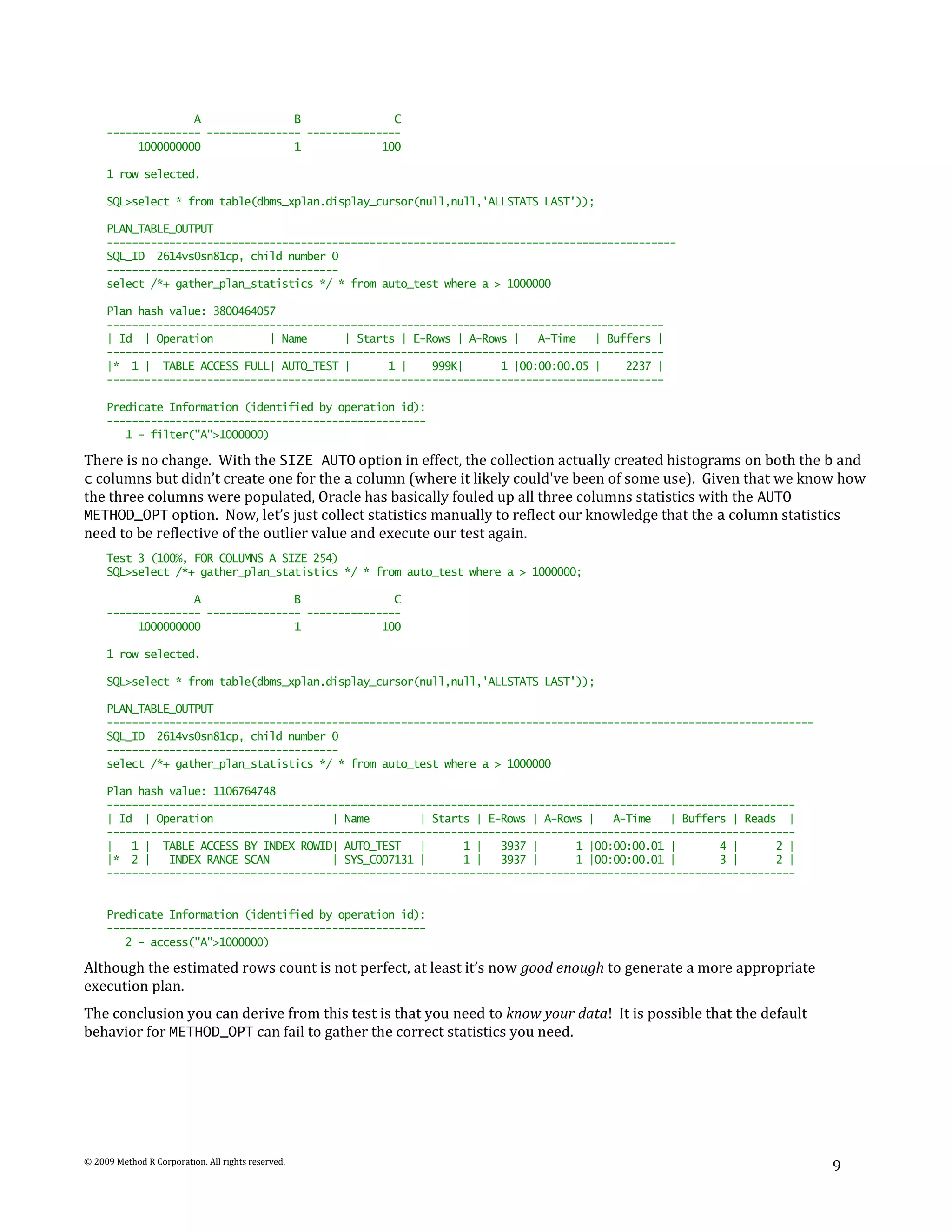 A               B               C
     --------------- --------------- ---------------
          1000000000               1             100

     1 row selected.

     SQL>select * from table(dbms_xplan.display_cursor(null,null,'ALLSTATS LAST'));

     PLAN_TABLE_OUTPUT
     -------------------------------------------------------------------------------------------
     SQL_ID 2614vs0sn81cp, child number 0
     -------------------------------------
     select /*+ gather_plan_statistics */ * from auto_test where a > 1000000

     Plan hash value: 3800464057
     -----------------------------------------------------------------------------------------
     | Id | Operation          | Name      | Starts | E-Rows | A-Rows |   A-Time   | Buffers |
     -----------------------------------------------------------------------------------------
     |* 1 | TABLE ACCESS FULL| AUTO_TEST |        1 |    999K|      1 |00:00:00.05 |    2237 |
     -----------------------------------------------------------------------------------------

     Predicate Information (identified by operation id):
     ---------------------------------------------------
        1 - filter("A">1000000)

There is no change. With the SIZE AUTO option in effect, the collection actually created histograms on both the b and
c columns but didn’t create one for the a column (where it likely could've been of some use). Given that we know how
the three columns were populated, Oracle has basically fouled up all three columns statistics with the AUTO
METHOD_OPT option. Now, let’s just collect statistics manually to reflect our knowledge that the a column statistics
need to be reflective of the outlier value and execute our test again.
     Test 3 (100%, FOR COLUMNS A SIZE 254)
     SQL>select /*+ gather_plan_statistics */ * from auto_test where a > 1000000;

                   A               B               C
     --------------- --------------- ---------------
          1000000000               1             100

     1 row selected.

     SQL>select * from table(dbms_xplan.display_cursor(null,null,'ALLSTATS LAST'));

     PLAN_TABLE_OUTPUT
     -----------------------------------------------------------------------------------------------------------------
     SQL_ID 2614vs0sn81cp, child number 0
     -------------------------------------
     select /*+ gather_plan_statistics */ * from auto_test where a > 1000000

     Plan hash value: 1106764748
     --------------------------------------------------------------------------------------------------------------
     | Id | Operation                    | Name        | Starts | E-Rows | A-Rows |   A-Time   | Buffers | Reads |
     --------------------------------------------------------------------------------------------------------------
     |   1 | TABLE ACCESS BY INDEX ROWID| AUTO_TEST    |      1 |   3937 |      1 |00:00:00.01 |       4 |      2 |
     |* 2 |    INDEX RANGE SCAN          | SYS_C007131 |      1 |   3937 |      1 |00:00:00.01 |       3 |      2 |
     --------------------------------------------------------------------------------------------------------------


     Predicate Information (identified by operation id):
     ---------------------------------------------------
        2 - access("A">1000000)

Although the estimated rows count is not perfect, at least it’s now good enough to generate a more appropriate
execution plan.
The conclusion you can derive from this test is that you need to know your data! It is possible that the default
behavior for METHOD_OPT can fail to gather the correct statistics you need.




© 2009 Method R Corporation. All rights reserved.
                                                                                                                         9
 