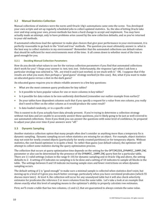 3.2     Manual Statistics Collection
Manual collections of statistics were the norm until Oracle 10g’s automations came onto the scene. You developed
your own scripts and set up regularly scheduled jobs to collect updated statistics. So, the idea of letting Oracle take
over and stop using your own, proven methods has been a hard change to accept and implement. You may have
actually made an attempt, only to have problems arise caused by the new collection defaults, and so you’ve returned
to your old methods.
If automated collections lead the optimizer to make plan choices that give poor performance in your environment, it is
perfectly reasonable to go back to the “tried and true” methods. The question you must ultimately answer is: what is
the best way to collect statistics in my environment? Remember that the automated collections use default values
that should be sufficient for most environments most of the time. It all comes down to whether most of the time is
good enough for you.
3.2.1     Deciding Manual Collection Parameters
How do you decide what values to use for the various collection parameters if you find that automated collections
don’t work for you? I hope your answer is: test, test, test. Unfortunately, the response I get when I ask how a
particular strategy was selected is, “Uh…we tried it and it just worked, so we stuck with it.” OK. I suppose that if the
results are what you want, then perhaps a “good guess” strategy worked (in this case). But, what if you want to make
an educated guess versus a shot-in-the-dark guess?
An educated guess requires you to obtain reliable answers to a few key questions:
      What are the most common query predicates for key tables?
      Is it possible to have popular values for one or more columns in key tables?
      Is it possible for data values to be non-uniformly distributed (remember our outlier example from earlier)?
      Do your tables have dependent columns such that if you specify a request for a value from one column, you really
      don’t need to filter on the other column as it would produce the same result?
      Is data loaded randomly, or in a specific order?
This is easiest to do if you actually have data already present. If you’re trying to determine a collection strategy
without real data and are unable to accurately answer these questions, you’re likely going to be just as well covered to
use automated collections. Even if you think you can answer the questions with some level of confidence, be prepared
to adjust your plan over time if your answers were “off.”

3.3     Dynamic Sampling
Another statistics collection option that many people often don’t consider as anything more than a temporary fix is
dynamic sampling. Dynamic sampling occurs when statistics are missing for an object. For example, object statistics
may not exist for newly created objects (particularly for newly created partitions) or for temporary objects. Without
statistics, the cost-based optimizer is in quite a bind. So rather than guess (use default values), the optimizer will
attempt to collect some statistics during the query optimization process.
The collection that occurs at query optimization time depends on the setting for the OPTIMIZER_DYNAMIC_SAMPLING
parameter or also can be determined by the presence of the DYNAMIC_SAMPLING query hint for a particular table.
There are 11 valid settings (values in the range 0–10) for dynamic sampling and in Oracle 10g and above, the setting
defaults to 2. A setting of 0 indicates no sampling is to be done and a setting of 10 indicates to sample all blocks in the
table. The settings between 0 and 10 indicate increasing sample sizes and fewer restrictions on when dynamic
sampling occurs.
The default setting of 2 is “good enough” to make sure a minimal sample is collected when statistics don’t exist, but
moving up to a level of 4 gives you much better coverage, particularly when you have correlated predicates (which I’ll
discuss more later). At level 4, the collection will occur for any unanalyzed table but it will also check selectivity
estimates for predicates the reference 2 or more columns from the same table. Let’s take a look at an example that
shows exactly what this level of sampling means to the optimizer’s ability to properly calculate row estimates.
First, we’ll create a table that has two columns, c1 and c2, that are guaranteed to always contain the same value.


                                                                                        © 2009 Method R Corporation. All rights reserved.
10
 