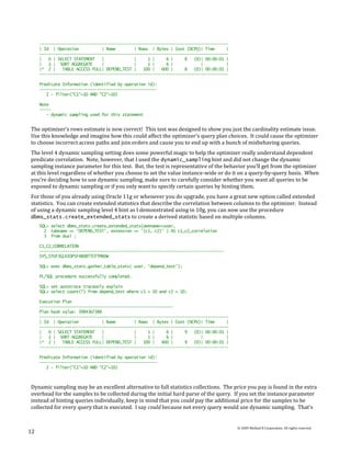 ----------------------------------------------------------------------------------
     | Id | Operation           | Name        | Rows | Bytes | Cost (%CPU)| Time      |
     ----------------------------------------------------------------------------------
     |   0 | SELECT STATEMENT   |             |     1 |     6 |     8   (0)| 00:00:01 |
     |   1 | SORT AGGREGATE     |             |     1 |     6 |            |          |
     |* 2 |    TABLE ACCESS FULL| DEPEND_TEST |   100 |   600 |     8   (0)| 00:00:01 |
     ----------------------------------------------------------------------------------

     Predicate Information (identified by operation id):
     ---------------------------------------------------
        2 - filter("C1"=10 AND "C2"=10)

     Note
     -----
        - dynamic sampling used for this statement


The optimizer’s rows estimate is now correct! This test was designed to show you just the cardinality estimate issue.
Use this knowledge and imagine how this could affect the optimizer’s query plan choices. It could cause the optimizer
to choose incorrect access paths and join orders and cause you to end up with a bunch of misbehaving queries.
The level 4 dynamic sampling setting does some powerful magic to help the optimizer really understand dependent
predicate correlation. Note, however, that I used the dynamic_sampling hint and did not change the dynamic
sampling instance parameter for this test. But, the test is representative of the behavior you’ll get from the optimizer
at this level regardless of whether you choose to set the value instance-wide or do it on a query-by-query basis. When
you’re deciding how to use dynamic sampling, make sure to carefully consider whether you want all queries to be
exposed to dynamic sampling or if you only want to specify certain queries by hinting them.
For those of you already using Oracle 11g or whenever you do upgrade, you have a great new option called extended
statistics. You can create extended statistics that describe the correlation between columns to the optimizer. Instead
of using a dynamic sampling level 4 hint as I demonstrated using in 10g, you can now use the procedure
dbms_stats.create_extended_stats to create a derived statistic based on multiple columns.
     SQL> select dbms_stats.create_extended_stats(ownname=>user,
       2 tabname => 'DEPEND_TEST', extension => '(c1, c2)' ) AS c1_c2_correlation
       3 from dual ;

     C1_C2_CORRELATION
     --------------------------------------------------------------------------------
     SYS_STUF3GLKIOP5F4B0BTTCFTMX0W

     SQL> exec dbms_stats.gather_table_stats( user, 'depend_test');

     PL/SQL procedure successfully completed.

     SQL> set autotrace traceonly explain
     SQL> select count(*) from depend_test where c1 = 10 and c2 = 10;

     Execution Plan
     ----------------------------------------------------------
     Plan hash value: 3984367388
     ----------------------------------------------------------------------------------
     | Id | Operation           | Name        | Rows | Bytes | Cost (%CPU)| Time      |
     ----------------------------------------------------------------------------------
     |   0 | SELECT STATEMENT   |             |     1 |     6 |     9   (0)| 00:00:01 |
     |   1 | SORT AGGREGATE     |             |     1 |     6 |            |          |
     |* 2 |    TABLE ACCESS FULL| DEPEND_TEST |   100 |   600 |     9   (0)| 00:00:01 |
     ----------------------------------------------------------------------------------

     Predicate Information (identified by operation id):
     ---------------------------------------------------
        2 - filter("C1"=10 AND "C2"=10)



Dynamic sampling may be an excellent alternative to full statistics collections. The price you pay is found in the extra
overhead for the samples to be collected during the initial hard parse of the query. If you set the instance parameter
instead of hinting queries individually, keep in mind that you could pay the additional price for the samples to be
collected for every query that is executed. I say could because not every query would use dynamic sampling. That’s


                                                                                          © 2009 Method R Corporation. All rights reserved.
12
 