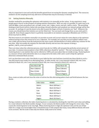 why it is important to test and verify the benefits gained from increasing the dynamic sampling level. The resources
needed to do the sampling work may add more overhead than may be necessary or desired.

3.4       Setting Statistics Manually
Another method for providing the optimizer with statistics is to manually set the values. In my experience, many
people gasp in horror at the prospect of setting statistics themselves. Well, not only is it possible, it’s quite easy to do
with the dbms_stats procedures set_column_stats, set_index_stats, and set_table_stats. The prevailing
thinking is that Oracle will do a better job executing a formal collection and somehow our manual settings will be less
accurate. Or, perhaps it’s just the desire to be able to point the finger at Oracle if statistics are “bad”. Whatever the
reason, you should know that statistics are not the Holy Grail. You can touch and change them as you wish and it’s
really OK. Even Oracle supports that it is perfectly reasonable to set statistics manually in Metalink note 157276.1
(from way back in 2003).
The best reason to set statistics manually is to provide accurate and current values for some objects to the optimizer
without having to burn the resources to run a collection. For example, let’s say that you just loaded 5 million rows
into a table and you know from the load process the exact counts and distribution of values within key columns for the
new data. Why not modify the statistics for that table directly and not incur the expense of doing a
gather_table_stats procedure?
There are times when the collection process, even if you do it at 100%, will not paint the perfectly correct picture of
your data. A common misconception is that 100% collections should be “perfect.” This isn’t necessarily true. Index
clustering factor is one statistic that can be collected at 100% and cause plans that are totally wrong. Clustering factor
is a measure of how well ordered the data is as compared to the index order and is used to help the optimizer
determine estimated block accesses.
Let’s say that there were only a few blocks in your table but the rows had been inserted into these blocks in such a
way that inserts were made on an alternating basis. In other words, row 1 was inserted in block 100, row 2 was
inserted in block 101, row 3 was inserted in block 100, row 4 was inserted in block 101, and so on.

                                                    Data Block 100                  Data Block 101
                                                    Row 1 (Adams)                   Row 2 (Brown)
                                                    Row 3 (Cole)                    Row 4 (Davis)
                                                    Row 5 (Farmer)                  Row 6 (Higgins)

Now, create an index and note how the order of entries has this alternating pattern back and forth between the two
blocks.

                                                            Index Value   ROWID
                                                            Adams         Block 100 Row 1
                                                            Brown         Block 101 Row 2
                                                            Cole          Block 100 Row 3
                                                            Davis         Block 101 Row 4
                                                            Farmer        Block 100 Row 5
                                                            Higgins       Block 101 Row 6

During a statistics collection, the index clustering factor is calculated by checking the rowid for each value and adding
to a count whenever the block number changes. In our scenario, the block number will change for every value. This
causes the clustering factor to be very high. When clustering factor is high, the optimizer will cost the use of that
index for a range scan much higher than it should because it will compute that many, many different blocks will need
to be accessed. But the truth is that only two blocks really need to be visited.




© 2009 Method R Corporation. All rights reserved.
                                                                                                                       13
 