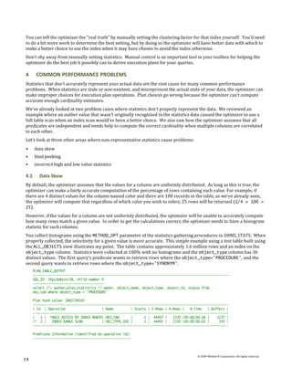 You can tell the optimizer the “real truth” by manually setting the clustering factor for that index yourself. You’d need
to do a bit more work to determine the best setting, but by doing so the optimizer will have better data with which to
make a better choice to use the index when it may have chosen to avoid the index otherwise.
Don’t shy away from manually setting statistics. Manual control is an important tool in your toolbox for helping the
optimizer do the best job it possibly can to derive execution plans for your queries.

4      COMMON PERFORMANCE PROBLEMS
Statistics that don’t accurately represent your actual data are the root cause for many common performance
problems. When statistics are stale or non-existent, and misrepresent the actual state of your data, the optimizer can
make improper choices for execution plan operations. Plan choices go wrong because the optimizer can’t compute
accurate enough cardinality estimates.
We’ve already looked at two problem cases where statistics don’t properly represent the data. We reviewed an
example where an outlier value that wasn’t originally recognized in the statistics data caused the optimizer to use a
full table scan when an index scan would’ve been a better choice. We also saw how the optimizer assumes that all
predicates are independent and needs help to compute the correct cardinality when multiple columns are correlated
to each other.
Let’s look at three other areas where non-representative statistics cause problems:
      data skew
      bind peeking
      incorrect high and low value statistics

4.1      Data Skew
By default, the optimizer assumes that the values for a column are uniformly distributed. As long as this is true, the
optimizer can make a fairly accurate computation of the percentage of rows containing each value. For example, if
there are 4 distinct values for the column named color and there are 100 records in the table, as we’ve already seen,
the optimizer will compute that regardless of which color you wish to select, 25 rows will be returned ( 1/4 × 100 =
25).
However, if the values for a column are not uniformly distributed, the optimizer will be unable to accurately compute
how many rows match a given value. In order to get the calculations correct, the optimizer needs to have a histogram
statistic for such columns.
You collect histograms using the METHOD_OPT parameter of the statistics gathering procedures in DBMS_STATS. When
properly collected, the selectivity for a given value is more accurate. This simple example using a test table built using
the ALL_OBJECTS view illustrates my point. The table contains approximately 1.6 million rows and an index on the
object_type column. Statistics were collected at 100% with no histograms and the object_type column has 36
distinct values. The first query’s predicate wants to retrieve rows where the object_type='PROCEDURE', and the
second query wants to retrieve rows where the object_type='SYNONYM'.
      PLAN_TABLE_OUTPUT
      -------------------------------------------------------------------------------------------------------
      SQL_ID 16yy3p8sstr28, child number 0
      -------------------------------------
      select /*+ gather_plan_statistics */ owner, object_name, object_type, object_id, status from
      obj_tab where object_type = 'PROCEDURE'

      Plan hash value: 2862749165
      ------------------------------------------------------------------------------------------------------
      | Id | Operation                    | Name         | Starts | E-Rows | A-Rows |   A-Time   | Buffers |
      ------------------------------------------------------------------------------------------------------
      |   1 | TABLE ACCESS BY INDEX ROWID| OBJ_TAB       |      1 | 44497 |    2720 |00:00:00.06 |    1237 |
      |* 2 |    INDEX RANGE SCAN          | OBJ_TYPE_IDX |      1 | 44497 |    2720 |00:00:00.02 |     193 |
      ------------------------------------------------------------------------------------------------------

      Predicate Information (identified by operation id):
      ---------------------------------------------------



                                                                                           © 2009 Method R Corporation. All rights reserved.
14
 