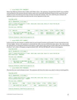 2 - access("OBJECT_TYPE"='PROCEDURE')

Notice the difference between the E-Rows and A-Rows values. The optimizer calculated that 44,497 rows would be
returned based on the premise that the column values were uniformly distributed. Based on this result, the actual
number of rows returned was more than 16 times less than the estimate. But, even with this poor estimate, the
optimizer chose to use an index scan that was the correct operation in this case.

     PLAN_TABLE_OUTPUT
     ----------------------------------------------------------------------------------------------------------------
     SQL_ID 9u6ppkh5mhr8v, child number 0
     -------------------------------------
     select /*+ gather_plan_statistics */ owner, object_name, object_type, object_id, status from obj_tab
     where object_type = 'SYNONYM'

     Plan hash value: 2862749165

     ---------------------------------------------------------------------------------------------------------------
     | Id | Operation                    | Name         | Starts | E-Rows | A-Rows |   A-Time   | Buffers | Reads |
     ---------------------------------------------------------------------------------------------------------------
     |   1 | TABLE ACCESS BY INDEX ROWID| OBJ_TAB       |      1 | 44497 |     640K|00:00:14.25 |     104K| 19721 |
     |* 2 |    INDEX RANGE SCAN          | OBJ_TYPE_IDX |      1 | 44497 |     640K|00:00:04.52 |   44082 |   1696 |
     ---------------------------------------------------------------------------------------------------------------

     Predicate Information (identified by operation id):
     ---------------------------------------------------

          2 - access("OBJECT_TYPE"='SYNONYM')

In the second case, the estimate is still the same (as you’d expect), but the actual number of rows returned was over
14 times higher. As far as the optimizer is concerned, the index scan was still the best plan choice. But, what would
the optimizer do if a histogram existed on the object_type column that could accurately reflect the true distribution
of values? Let’s collect a histogram, using the default SIZE AUTO for METHOD_OPT and see what happens.
     PLAN_TABLE_OUTPUT
     ----------------------------------------------------------------------------------------------------------------
     SQL_ID 16yy3p8sstr28, child number 0
     -------------------------------------
     select /*+ gather_plan_statistics */ owner, object_name, object_type, object_id, status from obj_tab
     where object_type = 'PROCEDURE'

     Plan hash value: 2862749165
     ---------------------------------------------------------------------------------------------------------------
     | Id | Operation                    | Name         | Starts | E-Rows | A-Rows |   A-Time   | Buffers | Reads |
     ---------------------------------------------------------------------------------------------------------------
     |   1 | TABLE ACCESS BY INDEX ROWID| OBJ_TAB       |      1 |   2720 |   2720 |00:00:00.07 |    1237 |     29 |
     |* 2 |    INDEX RANGE SCAN          | OBJ_TYPE_IDX |      1 |   2720 |   2720 |00:00:00.02 |     193 |      0 |
     ---------------------------------------------------------------------------------------------------------------

     Predicate Information (identified by operation id):
     ---------------------------------------------------
        2 - access("OBJECT_TYPE"='PROCEDURE')

This time the row-count estimate is exact. The optimizer still chose the index scan, which is what we had hoped for.

     PLAN_TABLE_OUTPUT
     ---------------------------------------------------------------------------------------------------
     SQL_ID 9u6ppkh5mhr8v, child number 0
     -------------------------------------
     select /*+ gather_plan_statistics */ owner, object_name, object_type, object_id, status
     from obj_tab where object_type = 'SYNONYM'

     Plan hash value: 2748991475
     ------------------------------------------------------------------------------------------------
     | Id | Operation          | Name    | Starts | E-Rows | A-Rows |   A-Time   | Buffers | Reads |
     ------------------------------------------------------------------------------------------------
     |* 1 | TABLE ACCESS FULL| OBJ_TAB |        1 |    640K|    640K|00:00:03.36 |   64263 | 21184 |
     ------------------------------------------------------------------------------------------------

     Predicate Information (identified by operation id):
     ---------------------------------------------------



© 2009 Method R Corporation. All rights reserved.
                                                                                                                        15
 