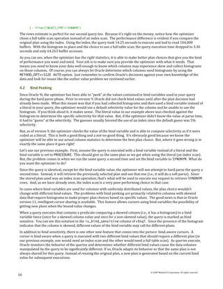 1 - filter("OBJECT_TYPE"='SYNONYM')

The rows estimate is perfect for our second query too. Because it’s right on the money, notice how the optimizer
chose a full table scan operation instead of an index scan. The performance difference is evident if you compare the
original plan using the index. Using the index, the query took 14.25 seconds to execute and had to read 104,000
buffers. With the histogram in place and the choice to use a full table scan, the query execution time dropped to 3.36
seconds and only 64,263 buffer accesses.
As you can see, when the optimizer has the right statistics, it is able to make better plan choices that give you the kind
of performance you want and need. Your job is to make sure you provide the optimizer with what it needs. That
means you need to know your data well enough to know which columns may experience skew and collect histograms
on those columns. Of course, you can always let Oracle determine which columns need histograms by using the
METHOD_OPT=>SIZE AUTO option. Just remember to confirm Oracle’s decisions against your own knowledge of the
data and look for issues like the outlier value problem we reviewed earlier.

4.2    Bind Peeking
Since Oracle 9i, the optimizer has been able to “peek” at the values contained in bind variables used in your query
during the hard parse phase. Prior to version 9, Oracle did not check bind values until after the plan decision had
already been made. What this meant was that if you had collected histograms and then used a bind variable instead of
a literal in your query, the optimizer would use a default selectivity value for the column and be unable to use the
histogram. If you think about it, it makes sense. The literal value in our example above was checked against the
histogram to determine the specific selectivity for that value. But, if the optimizer didn’t know the value at parse time,
it had to “guess” at the selectivity. The guesses usually favored the use of an index since the default guess was 5%
selectivity.
But, as of version 9, the optimizer checks the value of the bind variable and is able to compute selectivity as if it were
coded as a literal. This is both a good thing and a not-so-good thing. It’s obviously good because we know the
optimizer will be able to use actual column statistics to determine the best plan choice. But, where it goes wrong is in
exactly the same place it goes right!
Let’s use our previous example. First, assume the query is executed with a bind variable instead of a literal and the
bind variable is set to PROCEDURE. This should give us the same plan as we got when using the literal (an index scan).
But, the problem comes in when we run the same query a second time and set the bind variable to SYNONYM. What do
you want the optimizer to do?
Since the query is identical, except for the bind variable value, the optimizer will not attempt to hard parse the query a
second time. Instead, it will retrieve the previously selected plan and use that one (i.e., it will do a soft parse). Since
the stored plan used was an index scan operation, that’s what will be used to execute our request to retrieve SYNONYM
rows. And, as we have already seen, the index scan is a very poor performing choice in that case.
In cases where bind variables are used for columns with uniformly distributed values, the plan choice wouldn’t
change with different bind values. The problems with bind peeking are primarily related to columns with skewed
data that require histograms to make proper plan choices based on specific values. The good news is that in Oracle
version 11, intelligent cursor sharing is available. This feature allows cursors using bind variables the possibility of
getting new plans when the bound value changes.
When a query executes that contains a predicate comparing a skewed column (i.e., it has a histogram) to a bind
variable twice (once for a skewed column value and once for a non-skewed value), the query is marked as bind
sensitive. You can see this notation in the is_bind_sensitive column of v$sql. Since the presence of the histogram
indicates that the column is skewed, different values of the bind variable may call for different plans.
In addition to bind sensitivity, there is one other new feature that comes into the picture: bind-aware cursors. A
cursor is bind aware when a query is executed with two different bind values that should require a different plan (in
our previous example, one would need an index scan and the other would need a full table scan). As queries execute,
Oracle monitors the behavior of the queries and determines whether different bind values cause the data volumes
manipulated by the query to be significantly different. If so, Oracle adapts its behavior so that the same plan is not
always shared for this query. Instead of reusing the original plan, a new plan is generated based on the current bind
value for subsequent executions.


                                                                                        © 2009 Method R Corporation. All rights reserved.
16
 
