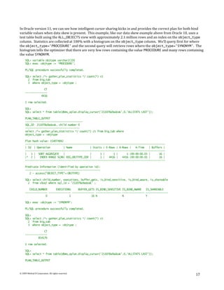 In Oracle version 11, we can see how intelligent cursor sharing kicks in and provides the correct plan for both bind
variable values when data skew is present. This example, like our data skew example above from Oracle 10, uses a
test table built using the ALL_OBJECTS view with approximately 2.1 million rows and an index on the object_type
column. Statistics are collected at 100% with a histogram on the object_type column. We’ll query first for where
the object_type='PROCEDURE' and the second query will retrieve rows where the object_type='SYNONYM'. The
histogram tells the optimizer that there are very few rows containing the value PROCEDURE and many rows containing
the value SYNONYM.
     SQL> variable objtype varchar2(19)
     SQL> exec :objtype := 'PROCEDURE';

     PL/SQL procedure successfully completed.

     SQL> select /*+ gather_plan_statistics */ count(*) ct
       2 from big_tab
       3 where object_type = :objtype ;

                  CT
     ---------------
                4416

     1 row selected.

     SQL>
     SQL> select * from table(dbms_xplan.display_cursor('211078a9adzak',0,'ALLSTATS LAST'));

     PLAN_TABLE_OUTPUT
     ---------------------------------------
     SQL_ID 211078a9adzak, child number 0
     -------------------------------------
     select /*+ gather_plan_statistics */ count(*) ct from big_tab where
     object_type = :objtype

     Plan hash value: 154074842
     -----------------------------------------------------------------------------------------------
     | Id | Operation          | Name            | Starts | E-Rows | A-Rows |   A-Time   | Buffers |
     -----------------------------------------------------------------------------------------------
     |   1 | SORT AGGREGATE    |                 |      1 |      1 |      1 |00:00:00.03 |      16 |
     |* 2 |    INDEX RANGE SCAN| BIG_OBJTYPE_IDX |      1 |   4416 |   4416 |00:00:00.01 |      16 |
     -----------------------------------------------------------------------------------------------

     Predicate Information (identified by operation id):
     ---------------------------------------------------
        2 - access("OBJECT_TYPE"=:OBJTYPE)

     SQL> select child_number, executions, buffer_gets, is_bind_sensitive, is_bind_aware, is_shareable
       2 from v$sql where sql_id = '211078a9adzak' ;

        CHILD_NUMBER      EXECUTIONS     BUFFER_GETS IS_BIND_SENSITIVE IS_BIND_AWARE   IS_SHAREABLE
     --------------- --------------- --------------- ----------------- --------------- ---------------
                   0               1              16 N                 N               Y

     SQL> exec :objtype := 'SYNONYM';

     PL/SQL procedure successfully completed.

     SQL>
     SQL> select /*+ gather_plan_statistics */ count(*) ct
       2 from big_tab
       3 where object_type = :objtype ;

                  CT
     ---------------
              854176

     1 row selected.

     SQL>
     SQL> select * from table(dbms_xplan.display_cursor('211078a9adzak',0,'ALLSTATS LAST'));

     PLAN_TABLE_OUTPUT



© 2009 Method R Corporation. All rights reserved.
                                                                                                               17
 
