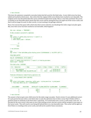 2 rows selected.

This time, the optimizer computed a new plan (index fast full scan) for this bind value. A new child cursor has been
added and marked as bind aware. Also notice that the original child cursor (0) has been marked as not shareable. The
original cursor was discarded when the cursor switched to bind aware mode. This is a one-time overhead. The cursor
is marked as not shareable which means that this cursor will be among the first to be aged out of the cursor cache, and
that it will no longer be used. In other words, it is just waiting to be garbage collected.
Now, if we execute the query with a bind value that is more selective, we should get the index range scan plan again.
But, since that cursor has been marked as not shareable, what happens?

     SQL> exec :objtype := 'PROCEDURE';

     PL/SQL procedure successfully completed.

     SQL>
     SQL> select /*+ gather_plan_statistics */ count(*) ct
       2 from big_tab
       3 where object_type = :objtype ;


                  CT
     ---------------
                4416

     1 row selected.

     SQL>
     SQL> select * from table(dbms_xplan.display_cursor('211078a9adzak',2,'ALLSTATS LAST'));

     PLAN_TABLE_OUTPUT
     ---------------------------------------
     SQL_ID 211078a9adzak, child number 2
     -------------------------------------
     select /*+ gather_plan_statistics */ count(*) ct from big_tab where
     object_type = :objtype

     Plan hash value: 154074842
     -----------------------------------------------------------------------------------------------
     | Id | Operation          | Name            | Starts | E-Rows | A-Rows |   A-Time   | Buffers |
     -----------------------------------------------------------------------------------------------
     |   1 | SORT AGGREGATE    |                 |      1 |      1 |      1 |00:00:00.04 |      16 |
     |* 2 |    INDEX RANGE SCAN| BIG_OBJTYPE_IDX |      1 |   4416 |   4416 |00:00:00.02 |      16 |
     -----------------------------------------------------------------------------------------------

     Predicate Information (identified by operation id):
     ---------------------------------------------------
        2 - access("OBJECT_TYPE"=:OBJTYPE)

     SQL>
     SQL> select child_number, executions, buffer_gets, is_bind_sensitive, is_bind_aware
       2 from v$sql where sql_id = '211078a9adzak';


        CHILD_NUMBER      EXECUTIONS     BUFFER_GETS IS_BIND_SENSITIVE   IS_BIND_AWARE     IS_SHAREABLE
     --------------- --------------- --------------- -----------------   ---------------   ---------------
                   0               2            2279 Y                   N                 N
                   1               1            6016 Y                   Y                 Y
                   2               1              16 Y                   Y                 Y

     3 rows selected.

The answer is that we get a new child cursor for the index range scan plan. Oracle version 11 uses additional cursors
for such queries because when a new bind value is used, the optimizer tries to find a cursor that it thinks will be a
good fit, based on similarity in the bind value's selectivity. If it cannot find such a cursor, it will create a new one. If
the plan for the new cursor is the same as one of the existing cursors, the two cursors will be merged, to save space in
the cursor cache. This will result in one being left behind that is in a not shareable state. This cursor will be aged out
first if there is crowding in the cursor cache, and will not be used for future executions.


© 2009 Method R Corporation. All rights reserved.
                                                                                                                       19
 
