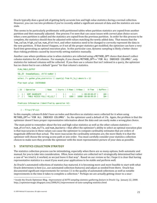Oracle typically does a good job of getting fairly accurate low and high value statistics during a normal collection.
However, you can run into problems if you’ve recently added a significant amount of data and the statistics are now
stale.
This seems to be particularly problematic with partitioned tables when partition statistics are copied from another
partition and then manually adjusted. One process I’ve seen that can cause issues with correct plan choice occurs
when a new partition is added and the statistics are copied from the previous partition. In order for this process to be
complete, the statistics should then be adjusted with values matching the newly added data. That means that the
low_value, high_value, num_distinct, and other statistics need to be changed to correctly represent the data in
the new partition. If that doesn’t happen, or if not all the proper statistics get modified, the optimizer can have a very
hard time generating an optimal execution plan. In this particular case, dynamic sampling is likely a better choice
than risking problems caused by incorrectly setting statistics manually.
Another case where problems arise is when statistics are collected using a METHOD_OPT choice that doesn’t collect
column statistics for all columns. For example, if you choose METHOD_OPT=>'FOR ALL INDEXED COLUMNS', only
statistics for indexed columns will be collected. If you then use a column that isn’t indexed in a query, the optimizer
has no choice but to use a default “guess” for that column’s statistics.
     PLAN_TABLE_OUTPUT
     ----------------------------------------------------------------------------------------
     SQL_ID 6nawp6qk6yqcy, child number 1
     -------------------------------------
     select /*+ gather_plan_statistics */ count(a) from hi_lo_t where b = 12

     Plan hash value: 3307858660

     ----------------------------------------------------------------------------------------
     | Id | Operation           | Name    | Starts | E-Rows | A-Rows |   A-Time   | Buffers |
     ----------------------------------------------------------------------------------------
     |   1 | SORT AGGREGATE     |         |      1 |      1 |      1 |00:00:00.07 |     184 |
     |* 2 |    TABLE ACCESS FULL| HI_LO_T |      1 |   1000 | 10000 |00:00:00.05 |      184 |
     ----------------------------------------------------------------------------------------

     Predicate Information (identified by operation id):
     ---------------------------------------------------

          2 - filter("B"=12)

In this example, column B didn’t have an index and therefore no statistics were collected for it when using
METHOD_OPT=>'FOR ALL INDEXED COLUMNS'. So, the optimizer used a default of 1%. Again, the problem is that the
optimizer doesn’t have proper representative information about the data and can easily make a wrong plan choice.
The main point to remember about the low and high value statistics as well as the other column statistics—
num_distinct, num_nulls, and num_buckets—that affect the optimizer’s ability to select an optimal execution plan
is that inaccuracies in these values can cause the optimizer to compute cardinality estimates that are orders of
magnitude different than actual. The more inaccurate the cardinality estimates are, the more likely it is that the
optimizer will choose the wrong access path or join order. You must carefully consider your statistics collection
choices to make sure they provide the optimizer with the most representative picture of your data as possible.

5       STATISTICS COLLECTION STRATEGY
The statistics collection process can be intimidating, especially when there are so many options, both automatic and
manual, for you to take into consideration. Often, how statistics are collected isn’t strategically determined but rather
a case of “we tried it, it worked, so we just leave it that way”. Based on our review so far, I hope it is clear that having
representative statistics is a must if you want your applications to be stable and perform well.
As Oracle’s automated collections of statistics has matured, it is becoming more and more feasible to start with what
Oracle determines is best (i.e., use automated collection features) and adjust as needed from there. Oracle has
documented significant improvements for version 11 in the quality of automated collections as well as notable
improvements in the time it takes to complete a collection. 6 Perhaps we are actually getting closer to a near-

6Inside the Oracle Optimizer Blog. Improvement of AUTO sampling statistics gathering feature in Oracle 11g. January 22, 2008.
http://optimizermagic.blogspot.com/2008/01/improvement-of-auto-sampling-statistics.html


© 2009 Method R Corporation. All rights reserved.
                                                                                                                            21
 