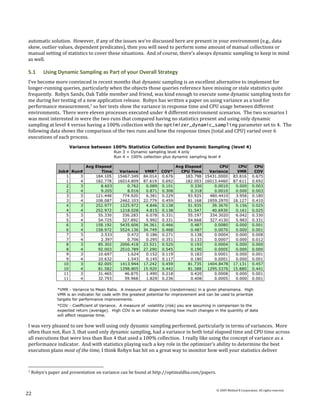 automatic solution. However, if any of the issues we’ve discussed here are present in your environment (e.g., data
skew, outlier values, dependent predicates), then you will need to perform some amount of manual collections or
manual setting of statistics to cover these situations. And of course, there’s always dynamic sampling to keep in mind
as well.

5.1      Using Dynamic Sampling as Part of your Overall Strategy
I’ve become more convinced in recent months that dynamic sampling is an excellent alternative to implement for
longer-running queries, particularly when the objects those queries reference have missing or stale statistics quite
frequently. Robyn Sands, Oak Table member and friend, was kind enough to execute some dynamic sampling tests for
me during her testing of a new application release. Robyn has written a paper on using variance as a tool for
performance measurement,7 so her tests show the variance in response time and CPU usage between different
environments. There were eleven processes executed under 4 different environment scenarios. The two scenarios I
was most interested in were the two runs that compared having no statistics present and using only dynamic
sampling at level 4 versus having a 100% collection with the optimizer_dynamic_sampling parameter set to 4. The
following data shows the comparison of the two runs and how the response times (total and CPU) varied over 6
executions of each process.




I was very pleased to see how well using only dynamic sampling performed, particularly in terms of variances. More
often than not, Run 3, that used only dynamic sampling, had a variance in both total elapsed time and CPU time across
all executions that were less than Run 4 that used a 100% collection. I really like using the concept of variance as a
performance indicator. And with statistics playing such a key role in the optimizer’s ability to determine the best
execution plans most of the time, I think Robyn has hit on a great way to monitor how well your statistics deliver


7   Robyn’s paper and presentation on variance can be found at http://optimaldba.com/papers.


                                                                                               © 2009 Method R Corporation. All rights reserved.
22
 