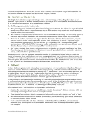 consistent plan performance. I know that you can’t draw a definitive conclusion from a single test case like this one,
but I do think it speaks very highly of how well dynamic sampling can work.

5.2       What To Do and What Not To Do
Selecting the best statistics management strategy is often a matter of simply not doing things that set you up for
problems. If you consider all the areas where statistics can go wrong as we’ve discussed here, the bottom-line is one
of my company’s favorite sayings, “Why guess when you can know.”
Use the following as a checklist of what not to do:
      Don’t guess why you’re currently using the statistics strategy you are; find out. The person who originally created
      the method in use for statistics collection may not even be there any more. Find out not only what is being done,
      but why, and document it thoroughly.
      Don’t make any changes to your statistics collection process without thorough testing. This particularly applies to
      upgrading Oracle versions. Remember that automatic statistics collection options change with each version.
      Don’t wait till you have problems to look at your statistics. Review the statistics after each collection, compare
      previous values to current values, and monitor response times and variances for at least a key subset of your
      application’s most common queries. Starting in Oracle 10.2.0.4 the DBMS_STATS package contains a set of
      functions named DIFF_TABLE_STATS_* that can be used to produce difference reports between different sets of
      statistics. If you’re using an earlier version, you’ll have to write your own.
      Don’t ignore your data. Good statistics collection strategies are founded on a thorough knowledge of your data.
      Understanding data distributions and how data is most commonly queried will help you monitor key adjustment
      areas (i.e., objects that need special treatment).
Note that this is not a checklist of items to put on your to-do list. It’s intended to be a list of behaviors that if you
choose to implement them, you’ll find more success in managing statistics in your environment. Don’t let anyone fool
you! There is no single strategy that works best for everyone. Oracle is doing its best to provide automated statistics
collection options that cover most common environments most of the time. But, a 100% solution (or at least as close
to 100% as you can get) can only be derived with careful study and testing on your part.

6       SUMMARY
I believe the Oracle optimizer is the critical player in determining how well your application will perform. There are
many touch points in the Oracle database that, if not managed properly, can lead to performance bottlenecks. But
your applications rely on getting data from the database and it’s the optimizer’s job to decide on what operations will
be used to deliver that data back to you. Your knowledge about how the optimizer uses statistics, how different
statistics collection methods obtain the data the optimizer will use, and how well you know your own data, all
combine to provide the foundation of stable and consistent application performance.
Oracle continues to improve automated mechanisms for collecting statistics and how the optimizer uses the statistics
to produce optimal execution plans. But automated processes are still lacking the ability to collect data that correctly
paints a complete picture of your data in all cases. If Oracle can get you 60%, 70%, 80%, or more of the way towards
an optimal collection, that’s all the better. The remaining part of the journey is up to you!
With this paper, I hope I have illuminated the following key points for you:
      Statistics that reasonably represent your actual data are critical to the optimizer’s ability to determine stable and
      consistently performing execution plans for your application SQL.
      Understanding basic optimizer statistics computations helps you determine when statistics are “good” or “bad.”
      Oracle’s automated statistics collection methods are intended to provide statistically “good enough” information
      for most environments most of the time.
      There are statistics related to data skew, outlier data, predicate dependency, and others, where automated
      collections using default options do not provide what the optimizer needs to correctly determine the optimal
      execution plan.



© 2009 Method R Corporation. All rights reserved.
                                                                                                                      23
 