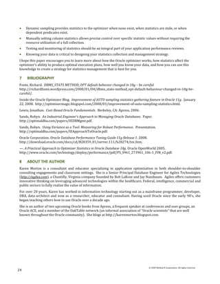 Dynamic sampling provides statistics to the optimizer when none exist, when statistics are stale, or when
     dependent predicates exist.
     Manually setting column statistics allows precise control over specific statistic values without requiring the
     resource utilization of a full collection.
     Testing and monitoring of statistics should be an integral part of your application performance reviews.
     Knowing your data is critical to designing your statistics collection and management strategy.
I hope this paper encourages you to learn more about how the Oracle optimizer works, how statistics affect the
optimizer’s ability to produce optimal execution plans, how well you know your data, and how you can use this
knowledge to create a strategy for statistics management that is best for you.

7    BIBLIOGRAPHY
Foote, Richard. DBMS_STATS METHOD_OPT default behavior changed in 10g – be careful.
http://richardfoote.wordpress.com/2008/01/04/dbms_stats-method_opt-default-behaviour-changed-in-10g-be-
careful/.
Inside the Oracle Optimizer Blog. Improvement of AUTO sampling statistics gathering feature in Oracle 11g. January
22, 2008. http://optimizermagic.blogspot.com/2008/01/improvement-of-auto-sampling-statistics.html.
Lewis, Jonathan. Cost-Based Oracle Fundamentals. Berkeley, CA: Apress, 2006.
Sands, Robyn. An Industrial Engineer's Approach to Managing Oracle Databases. Paper.
http://optimaldba.com/papers/IEDBMgmt.pdf.
Sands, Robyn. Using Variance as a Tool: Measuring for Robust Performance. Presentation.
http://optimaldba.com/papers/IEApproachToOracle.pdf.
Oracle Corporation. Oracle Database Performance Tuning Guide 11g Release 1. 2008.
http://download.oracle.com/docs/cd/B28359_01/server.111/b28274/toc.htm.
—. A Practical Approach to Optimizer Statistics in Oracle Database 10g. Oracle OpenWorld 2005.
http://www.oracle.com/technology/deploy/performance/pdf/PS_S961_273961_106-1_FIN_v2.pdf.

8    ABOUT THE AUTHOR
Karen Morton is a consultant and educator specializing in application optimization in both shoulder-to-shoulder
consulting engagements and classroom settings. She is a Senior Principal Database Engineer for Agilex Technologies
(http://agilex.com), a Chantilly, Virginia company founded by Bob LaRose and Jay Nussbaum. Agilex offers customers
innovative thinking on leveraging advanced technologies within the healthcare, Federal, intelligence, commercial and
public sectors to fully realize the value of information.
For over 20 years, Karen has worked in information technology starting out as a mainframe programmer, developer,
DBA, data architect and now as a researcher, educator and consultant. Having used Oracle since the early 90's, she
began teaching others how to use Oracle over a decade ago.
She is an author of two upcoming Oracle books from Apress, a frequent speaker at conferences and user groups, an
Oracle ACE, and a member of the OakTable network (an informal association of "Oracle scientists" that are well
known throughout the Oracle community). She blogs at http://karenmorton.blogspot.com.




                                                                                       © 2009 Method R Corporation. All rights reserved.
24
 