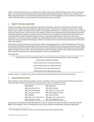 further in the section ahead, you can compare the E-Rows column value and the A-Rows column value for each plan
step to see exactly where you have performance problems induced by skewed data. What if in our example, the E-
Rows column had shown 1, but the A-Rows column showed 4,712? The big difference in the optimizer's estimated and
actual cardinality values is a vivid indicator of when you have skew in your data.



2       WHAT’S THE REAL QUESTION?
With this foundation information in place, let’s get down to business. Almost everywhere I go to consult or teach,
people ask me, “What is the best method for collecting statistics?” The answer is: it depends. If there were a single
answer that worked for everyone Oracle would’ve surely implemented it by now. And, in some ways, you can say that
Oracle has done just that. In Oracle version 10, statistics collection was automated in that object usage is monitored
by default and Oracle schedules a statistics collection whenever data changes by a minimum of 10%. Of course, you
can disable this scheduled automated collection process, and many people choose to do just that. But Oracle
Corporation’s intent was to relieve the DBA of the responsibility for most collections and put it back on the database.
Oracle has done a good job of automating the collection of statistics that are consistently representative of the actual
data in the database.
Getting better query performance isn't typically a matter of tweaking parameters. The Oracle Optimizer Team says
that having good statistics will typically provide performance benefits that are orders of magnitude above any benefit
derived from parameter tuning. To that end, they have tried to make the statistics collection process provide a good
general solution for most needs.2 The queries that fall outside this baseline solution will require special attention to
refine statistics and query text to allow the optimizer to derive an optimal plan.
Remember this:

                  Statistics that don’t reasonably describe your actual data (e.g., because they’re stale or missing)
                                                        …lead to poor cardinality estimates,
                                                    …which leads to poor access path selection,
                                                    …which leads to poor join method selection,
                                                     …which leads to poor join order selection,
                                                    …which leads to poor SQL execution times.

Statistics matter! So, what are your options and how do you decide what is best for your environment?

3       COLLECTING STATISTICS
Object statistics can be collected on tables, columns, and indexes. There are several views (I list the most common
here) that expose statistics data (these views also have all_ and user_ prefixed versions).

                                         dba_tables                     dba_tab_cols
                                         dba_tab_statistics             dba_tab_columns
                                         dba_tab_histograms             dba_tab_col_statistics
                                         dba_tab_partitions             dba_tab_subpartitions
                                         dba_indexes                    dba_ind_columns
                                         dba_part_col_statistics        dba_part_col_statistics
                                         dba_ind_partitions             dba_ind_subpartitions

Statistics are maintained automatically by Oracle or you can maintain the optimizer statistics manually using the
DBMS_STATS package. Oracle recommends for you to collect statistics automatically, but specific application


2   A Practical Approach to Optimizer Statistics in Oracle Database 10g. Oracle OpenWorld 2005.


© 2009 Method R Corporation. All rights reserved.
                                                                                                                        5
 