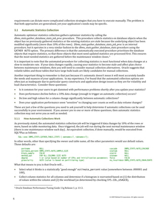 requirements can dictate more complicated collection strategies that you have to execute manually. The problem is
that both approaches are generalized, yet your application’s needs may be specific.

3.1      Automatic Statistics Collection
Automatic optimizer statistics collection gathers optimizer statistics by calling the
dbms_stats.gather_database_stats_job_proc procedure. This procedure collects statistics on database objects when the
object has no previously gathered statistics or the existing statistics are stale because the underlying object has been
modified significantly (more than 10% of the rows). Dbms_stats.gather_database_stats_job_proc is an internal
procedure, but it operates in a very similar fashion to the dbms_stats.gather_database_stats procedure using the
GATHER AUTO option. The primary difference is that the automatically executed procedure prioritizes the database
objects that require statistics, so that those objects that most need updated statistics are processed first. This ensures
that the most-needed statistics are gathered before the maintenance window closes. 3
It is important to note that the automated procedure for collecting statistics is most functional when data changes at a
slow to moderate rate. If your data changes rapidly, causing your statistics to become stale and affect plan choice
between maintenance windows, then you will need to consider manual collection alternatives. Oracle suggests that
volatile tables and those tables that have large bulk loads are likely candidates for manual collections.
Another important thing to remember is that just because it’s automatic doesn’t mean it will most accurately handle
the needs and nuances of your applications. In my experience, I’ve found that the automated collection options are
often just as inadequate due to particular query constructs and application design issues as they are for volatility and
load characteristics. Consider these questions:
       Is it common for your users to get slammed with performance problems shortly after you update your statistics?
       Does performance decline before a 10% data change (enough to trigger an automatic collection) occurs?
       Do low and high values for a column change significantly between automatic collections?
       Does your application performance seem “sensitive” to changing user counts as well as data volume changes?
These are just a few of the questions you need to ask yourself to help determine if automatic collections can be used
successfully in your environment. If you answer yes to one or more of these questions, then automatic statistics
collection may not serve you as well as needed.
3.1.1      How Automatic Collections Work
As previously stated, the automated statistics collection job will be triggered if data changes by 10% of the rows or
more, based on table monitoring data. Once triggered, the job will run during the next normal maintenance window
(there is one maintenance window each day). An equivalent collection, if done manually, would be executed from
SQL*Plus as follows:
      SQL> exec DBMS_STATS.GATHER_TABLE_STATS ( ownname=>?, tabname=>?);

In other words, other than specifying the owner and table name, all the other parameters would use default values.
Those defaults are:
         partname           NULL                                                             cascade              DBMS_STATS.AUTO_CASCADE
         estimate_percent   DBMS_STATS.AUTO_SAMPLE_SIZE                                      stattab              NULL
         block_sample       FALSE                                                            statid               NULL
         method_opt         FOR ALL COLUMNS SIZE AUTO                                        statown              NULL
         degree             1 or value based on number of CPUs and initialization parameters force                FALSE
         granularity        AUTO (value is based on partitioning type)                       no_invalidate        DBMS_STATS.AUTO_INVALIDATE

What that means to you is that Oracle will…
       Select what it thinks is a statistically “good enough” estimate_percent value (somewhere between .000001 and
       100),
       Collect column statistics for all columns and determine if a histogram is warranted based on (1) the distribution
       of values within the column and (2) the workload (as determined by checking SYS.COL_USAGE$),

3   Oracle Database Performance Tuning Guide 11g Release 1, p. 13-2.


                                                                                             © 2009 Method R Corporation. All rights reserved.
6
 
