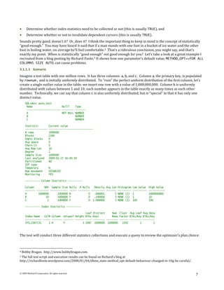 Determine whether index statistics need to be collected or not (this is usually TRUE), and
      Determine whether or not to invalidate dependent cursors (this is usually TRUE).
Sounds pretty good, doesn't it? Or, does it? I think the important thing to keep in mind is the concept of statistically
“good enough.” You may have heard it said that if a man stands with one foot in a bucket of ice water and the other
foot in boiling water, on average he’ll feel comfortable. 4 That's a ridiculous conclusion, you might say, and that's
exactly my point. When is statistically “good enough” not good enough for you? Let’s take a look at a great example I
recreated from a blog posting by Richard Foote. 5 It shows how one parameter’s default value, METHOD_OPT=>FOR ALL
COLUMNS SIZE AUTO, can cause problems.
3.1.1.1 Scenario
Imagine a test table with one million rows. It has three columns: a, b, and c. Column a, the primary key, is populated
by rownum, and is initially uniformly distributed. To “ruin” the perfect uniform distribution of the first column, let’s
create a single outlier value in the table: we insert one row with a value of 1,000,000,000. Column b is uniformly
distributed with values between 1 and 10; each number appears in the table exactly as many times as each other
number. Technically, we can say that column c is also uniformly distributed, but is “special” in that it has only one
distinct value.
      SQL>desc auto_test
       Name                    Null?                   Type
       ----------------------- --------                -------
       A                       NOT NULL                NUMBER
       B                                               NUMBER
       C                                               NUMBER

      Statistic              Current value
      ---------------        ------------------------------
      # rows                 1000000
      Blocks                 2260
      Empty blocks           0
      Avg space              0
      Chain Ct               0
      Avg Row Len            10
      Degree                 1
      Sample Size            1000000
      Last analyzed          2009-01-27 16:40:59
      Partitioned            NO
      IOT type
      Temporary              N
      Row movement           DISABLED
      Monitoring             YES

      ---------- Column Statistics ----------

      Column       NDV Sample Size                  Nulls # Nulls    Density Avg Len   Histogram   Low Value    High Value
      ------- -------- ------------                 ----- -------- --------- -------   ---------   ----------   -----------
      A        1000000      1000000                 N            0   .000001       5   NONE (1)    1            1000000000
      B             10      1000000                 Y            0   .100000       3   NONE (1)    1            10
      C              1      1000000                 Y            0 1.000000        3   NONE (1)    100          100

      ---------- Index Statistics ----------

                                               Leaf                Distinct     Num Clust Avg Leaf Avg Data
      Index Name   Col# Column Unique? Height Blks                 Keys         Rows Factor Blks/Key Blks/Key
      ----------- ----- ------- ------- ------ ----                -------- -------- ------ -------- --------
      SYS_C007131     1 A       Y            3 2087                 1000000 1000000    2202        1        1



The test will conduct three different statistics collections and execute a query to review the optimizer’s plan choice:



4   Bobby Bragan. http://www.bobbybragan.com.
5The full test script and execution results can be found on Richard’s blog at
http://richardfoote.wordpress.com/2008/01/04/dbms_stats-method_opt-default-behaviour-changed-in-10g-be-careful/.


© 2009 Method R Corporation. All rights reserved.
                                                                                                                              7
 