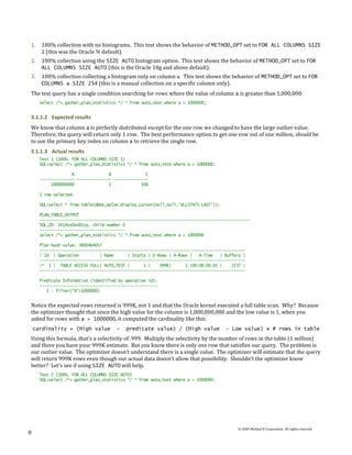 1.    100% collection with no histograms. This test shows the behavior of METHOD_OPT set to FOR ALL COLUMNS SIZE
      1 (this was the Oracle 9i default).
2.    100% collection using the SIZE AUTO histogram option. This test shows the behavior of METHOD_OPT set to FOR
      ALL COLUMNS SIZE AUTO (this is the Oracle 10g and above default).
3.    100% collection collecting a histogram only on column a. This test shows the behavior of METHOD_OPT set to FOR
      COLUMNS a SIZE 254 (this is a manual collection on a specific column only).
The test query has a single condition searching for rows where the value of column a is greater than 1,000,000:
      select /*+ gather_plan_statistics */ * from auto_test where a > 1000000;


3.1.1.2 Expected results
We know that column a is perfectly distributed except for the one row we changed to have the large outlier value.
Therefore, the query will return only 1 row. The best performance option to get one row out of one million, should be
to use the primary key index on column a to retrieve the single row.
3.1.1.3 Actual results
      Test 1 (100%, FOR ALL COLUMNS SIZE 1)
      SQL>select /*+ gather_plan_statistics */ * from auto_test where a > 1000000;

                    A               B               C
      --------------- --------------- ---------------
           1000000000               1             100

      1 row selected.

      SQL>select * from table(dbms_xplan.display_cursor(null,null,'ALLSTATS LAST'));

      PLAN_TABLE_OUTPUT
      -------------------------------------------------------------------------------------------
      SQL_ID 2614vs0sn81cp, child number 0
      -------------------------------------
      select /*+ gather_plan_statistics */ * from auto_test where a > 1000000

      Plan hash value: 3800464057
      -----------------------------------------------------------------------------------------
      | Id | Operation          | Name      | Starts | E-Rows | A-Rows |   A-Time   | Buffers |
      -----------------------------------------------------------------------------------------
      |* 1 | TABLE ACCESS FULL| AUTO_TEST |        1 |    999K|      1 |00:00:00.05 |    2237 |
      -----------------------------------------------------------------------------------------

      Predicate Information (identified by operation id):
      ---------------------------------------------------
         1 - filter("A">1000000)


Notice the expected rows returned is 999K, not 1 and that the Oracle kernel executed a full table scan. Why? Because
the optimizer thought that since the high value for the column is 1,000,000,000 and the low value is 1, when you
asked for rows with a > 1000000, it computed the cardinality like this:
    cardinality = (High value          -   predicate value) / (High value              - Low value) x # rows in table
Using this formula, that’s a selectivity of .999. Multiply the selectivity by the number of rows in the table (1 million)
and there you have your 999K estimate. But you know there is only one row that satisfies our query. The problem is
our outlier value. The optimizer doesn’t understand there is a single value. The optimizer will estimate that the query
will return 999K rows even though our actual data doesn’t allow that possibility. Shouldn’t the optimizer know
better? Let’s see if using SIZE AUTO will help.
      Test 2 (100%, FOR ALL COLUMNS SIZE AUTO)
      SQL>select /*+ gather_plan_statistics */ * from auto_test where a > 1000000;




                                                                                           © 2009 Method R Corporation. All rights reserved.
8
 