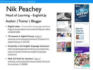Nik Peachey
Head of Learning - EnglishUp
Nik Peachey | Head of Learning - EnglishUp
Author | Trainer | Blogger
• Digital video - A manual for language teachers:
https://itunes.apple.com/us/book/digital-video/
id1025275485
• 10 Lessons in digital literacy: https://
www.tes.com/us/teacher-lessons/10-lessons-in-
digital-literacy-11231525
• Web 2.0 Tools for teachers: https://
www.tes.com/us/teacher-lessons/web-2-0-tools-
for-teachers-11168048
• Creativity in the English language classroom:
http://englishagenda.britishcouncil.org/books-
resource-packs/creativity-english-language-
classroom
 