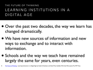 L E A R N I N G I N S T I T U T I O N S I N A
D I G I TA L A G E
T H E F U T U R E O F T H I N K I N G
• Over the past two decades, the way we learn has
changed dramatically.
• We have new sources of information and new
ways to exchange and to interact with
information.
• Schools and the way we teach have remained
largely the same for years, even centuries.
• The Future of Thinking - Learning Institutions in a Digital Age by Cathy N. Davidson and David Theo Goldber With Zoë Marie Jones The MIT Press
 