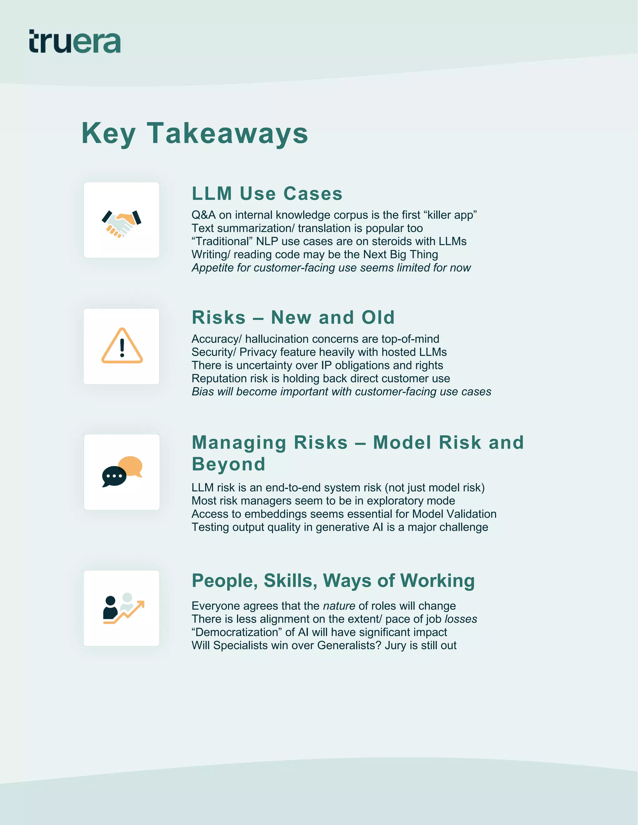 Key Takeaways
LLM Use Cases
Q&A on internal knowledge corpus is the first “killer app”
Text summarization/ translation is popular too
“Traditional” NLP use cases are on steroids with LLMs
Writing/ reading code may be the Next Big Thing
Appetite for customer-facing use seems limited for now
Risks – New and Old
Accuracy/ hallucination concerns are top-of-mind
Security/ Privacy feature heavily with hosted LLMs
There is uncertainty over IP obligations and rights
Reputation risk is holding back direct customer use
Bias will become important with customer-facing use cases
Managing Risks – Model Risk and
Beyond
LLM risk is an end-to-end system risk (not just model risk)
Most risk managers seem to be in exploratory mode
Access to embeddings seems essential for Model Validation
Testing output quality in generative AI is a major challenge
People, Skills, Ways of Working
Everyone agrees that the nature of roles will change
There is less alignment on the extent/ pace of job losses
“Democratization” of AI will have significant impact
Will Specialists win over Generalists? Jury is still out
 