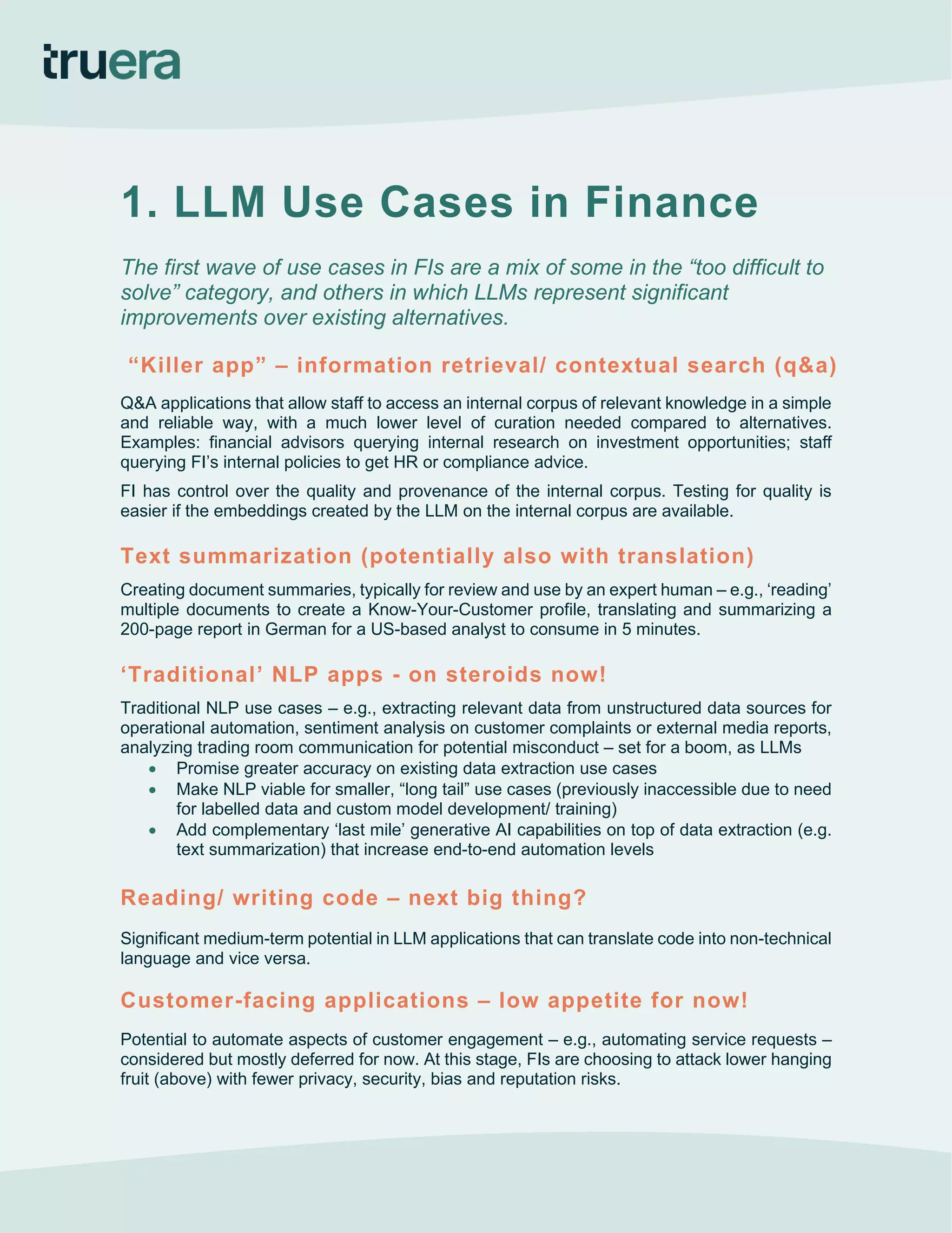 1. LLM Use Cases in Finance
The first wave of use cases in FIs are a mix of some in the “too difficult to
solve” category, and others in which LLMs represent significant
improvements over existing alternatives.
“Killer app” – information retrieval/ contextual search (q&a)
Q&A applications that allow staff to access an internal corpus of relevant knowledge in a simple
and reliable way, with a much lower level of curation needed compared to alternatives.
Examples: financial advisors querying internal research on investment opportunities; staff
querying FI’s internal policies to get HR or compliance advice.
FI has control over the quality and provenance of the internal corpus. Testing for quality is
easier if the embeddings created by the LLM on the internal corpus are available.
Text summarization (potentially also with translation)
Creating document summaries, typically for review and use by an expert human – e.g., ‘reading’
multiple documents to create a Know-Your-Customer profile, translating and summarizing a
200-page report in German for a US-based analyst to consume in 5 minutes.
‘Traditional’ NLP apps - on steroids now!
Traditional NLP use cases – e.g., extracting relevant data from unstructured data sources for
operational automation, sentiment analysis on customer complaints or external media reports,
analyzing trading room communication for potential misconduct – set for a boom, as LLMs
• Promise greater accuracy on existing data extraction use cases
• Make NLP viable for smaller, “long tail” use cases (previously inaccessible due to need
for labelled data and custom model development/ training)
• Add complementary ‘last mile’ generative AI capabilities on top of data extraction (e.g.
text summarization) that increase end-to-end automation levels
Reading/ writing code – next big thing?
Significant medium-term potential in LLM applications that can translate code into non-technical
language and vice versa.
Customer-facing applications – low appetite for now!
Potential to automate aspects of customer engagement – e.g., automating service requests –
considered but mostly deferred for now. At this stage, FIs are choosing to attack lower hanging
fruit (above) with fewer privacy, security, bias and reputation risks.
 