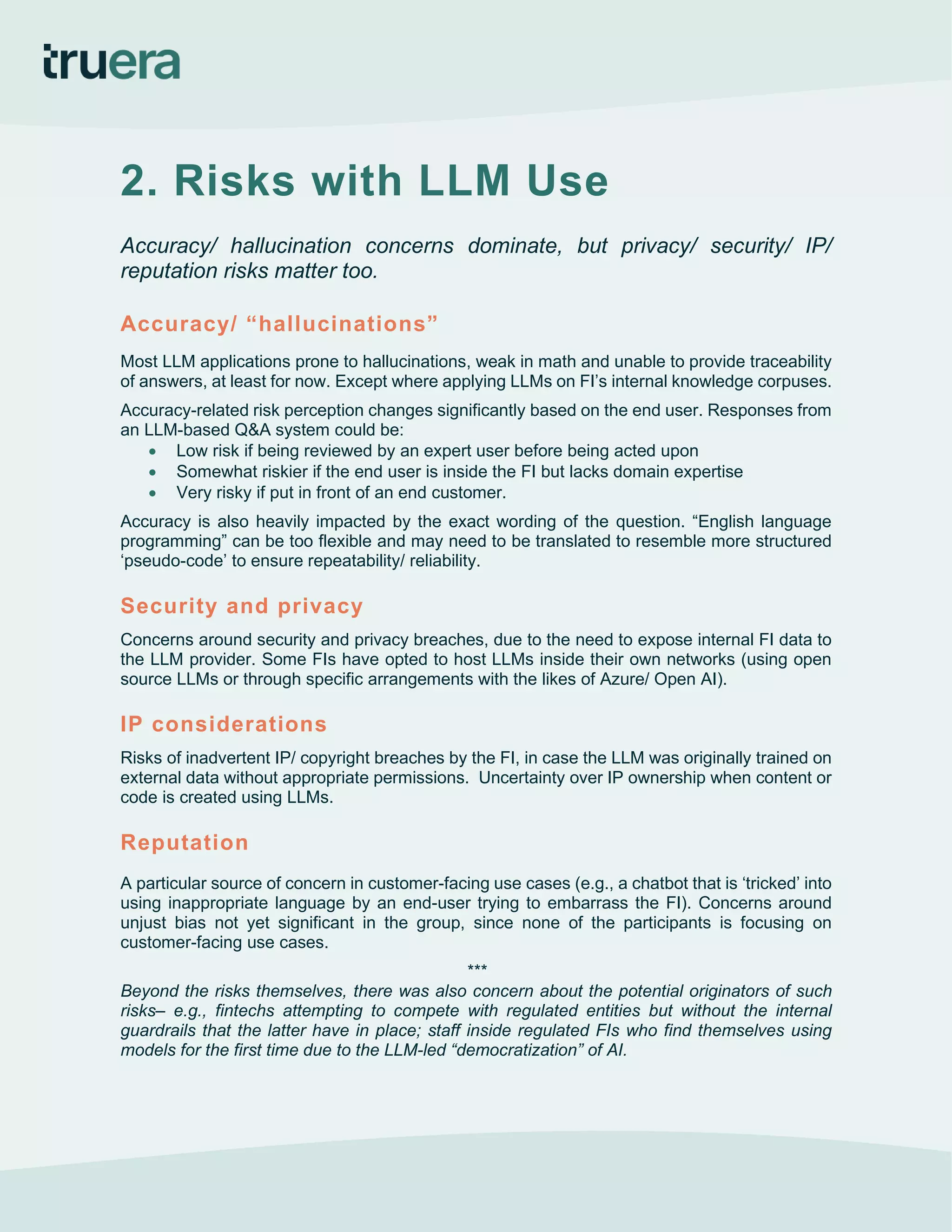 2. Risks with LLM Use
Accuracy/ hallucination concerns dominate, but privacy/ security/ IP/
reputation risks matter too.
Accuracy/ “hallucinations”
Most LLM applications prone to hallucinations, weak in math and unable to provide traceability
of answers, at least for now. Except where applying LLMs on FI’s internal knowledge corpuses.
Accuracy-related risk perception changes significantly based on the end user. Responses from
an LLM-based Q&A system could be:
• Low risk if being reviewed by an expert user before being acted upon
• Somewhat riskier if the end user is inside the FI but lacks domain expertise
• Very risky if put in front of an end customer.
Accuracy is also heavily impacted by the exact wording of the question. “English language
programming” can be too flexible and may need to be translated to resemble more structured
‘pseudo-code’ to ensure repeatability/ reliability.
Security and privacy
Concerns around security and privacy breaches, due to the need to expose internal FI data to
the LLM provider. Some FIs have opted to host LLMs inside their own networks (using open
source LLMs or through specific arrangements with the likes of Azure/ Open AI).
IP considerations
Risks of inadvertent IP/ copyright breaches by the FI, in case the LLM was originally trained on
external data without appropriate permissions. Uncertainty over IP ownership when content or
code is created using LLMs.
Reputation
A particular source of concern in customer-facing use cases (e.g., a chatbot that is ‘tricked’ into
using inappropriate language by an end-user trying to embarrass the FI). Concerns around
unjust bias not yet significant in the group, since none of the participants is focusing on
customer-facing use cases.
***
Beyond the risks themselves, there was also concern about the potential originators of such
risks– e.g., fintechs attempting to compete with regulated entities but without the internal
guardrails that the latter have in place; staff inside regulated FIs who find themselves using
models for the first time due to the LLM-led “democratization” of AI.
 