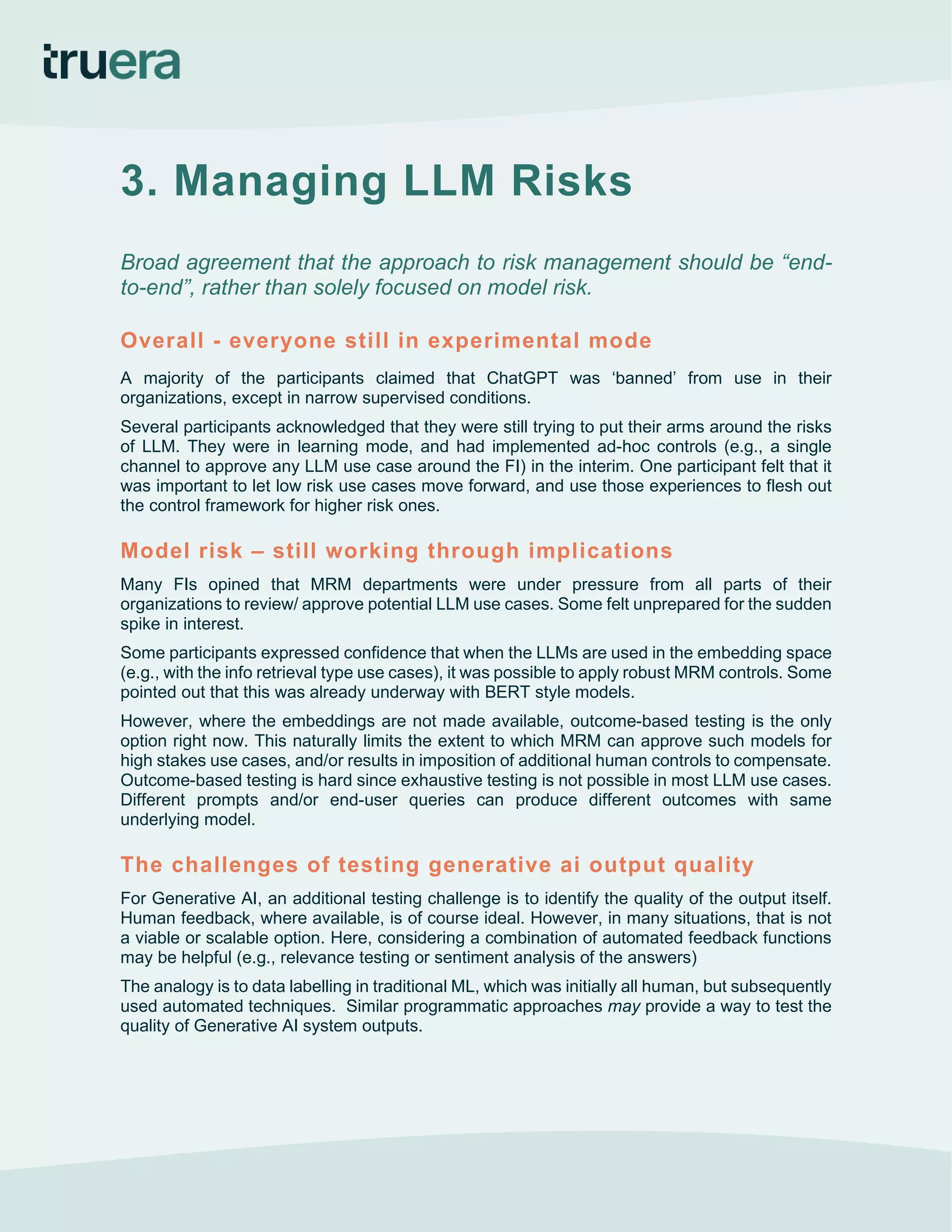 3. Managing LLM Risks
Broad agreement that the approach to risk management should be “end-
to-end”, rather than solely focused on model risk.
Overall - everyone still in experimental mode
A majority of the participants claimed that ChatGPT was ‘banned’ from use in their
organizations, except in narrow supervised conditions.
Several participants acknowledged that they were still trying to put their arms around the risks
of LLM. They were in learning mode, and had implemented ad-hoc controls (e.g., a single
channel to approve any LLM use case around the FI) in the interim. One participant felt that it
was important to let low risk use cases move forward, and use those experiences to flesh out
the control framework for higher risk ones.
Model risk – still working through implications
Many FIs opined that MRM departments were under pressure from all parts of their
organizations to review/ approve potential LLM use cases. Some felt unprepared for the sudden
spike in interest.
Some participants expressed confidence that when the LLMs are used in the embedding space
(e.g., with the info retrieval type use cases), it was possible to apply robust MRM controls. Some
pointed out that this was already underway with BERT style models.
However, where the embeddings are not made available, outcome-based testing is the only
option right now. This naturally limits the extent to which MRM can approve such models for
high stakes use cases, and/or results in imposition of additional human controls to compensate.
Outcome-based testing is hard since exhaustive testing is not possible in most LLM use cases.
Different prompts and/or end-user queries can produce different outcomes with same
underlying model.
The challenges of testing generative ai output quality
For Generative AI, an additional testing challenge is to identify the quality of the output itself.
Human feedback, where available, is of course ideal. However, in many situations, that is not
a viable or scalable option. Here, considering a combination of automated feedback functions
may be helpful (e.g., relevance testing or sentiment analysis of the answers)
The analogy is to data labelling in traditional ML, which was initially all human, but subsequently
used automated techniques. Similar programmatic approaches may provide a way to test the
quality of Generative AI system outputs.
 