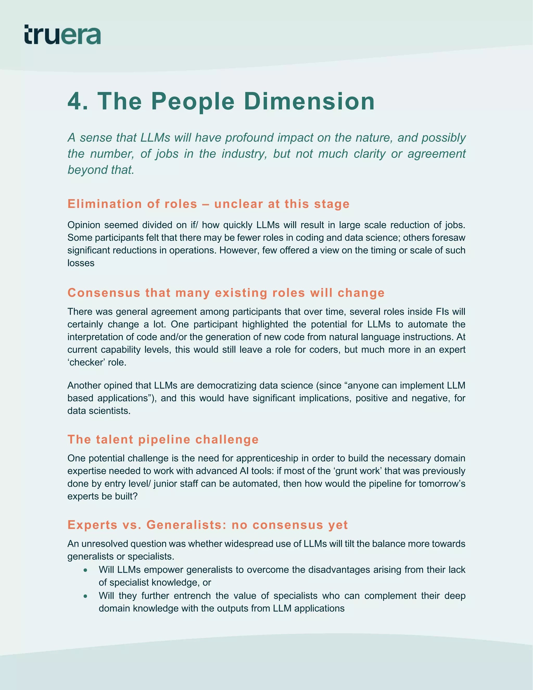 4. The People Dimension
A sense that LLMs will have profound impact on the nature, and possibly
the number, of jobs in the industry, but not much clarity or agreement
beyond that.
Elimination of roles – unclear at this stage
Opinion seemed divided on if/ how quickly LLMs will result in large scale reduction of jobs.
Some participants felt that there may be fewer roles in coding and data science; others foresaw
significant reductions in operations. However, few offered a view on the timing or scale of such
losses
Consensus that many existing roles will change
There was general agreement among participants that over time, several roles inside FIs will
certainly change a lot. One participant highlighted the potential for LLMs to automate the
interpretation of code and/or the generation of new code from natural language instructions. At
current capability levels, this would still leave a role for coders, but much more in an expert
‘checker’ role.
Another opined that LLMs are democratizing data science (since “anyone can implement LLM
based applications”), and this would have significant implications, positive and negative, for
data scientists.
The talent pipeline challenge
One potential challenge is the need for apprenticeship in order to build the necessary domain
expertise needed to work with advanced AI tools: if most of the ‘grunt work’ that was previously
done by entry level/ junior staff can be automated, then how would the pipeline for tomorrow’s
experts be built?
Experts vs. Generalists: no consensus yet
An unresolved question was whether widespread use of LLMs will tilt the balance more towards
generalists or specialists.
• Will LLMs empower generalists to overcome the disadvantages arising from their lack
of specialist knowledge, or
• Will they further entrench the value of specialists who can complement their deep
domain knowledge with the outputs from LLM applications
 