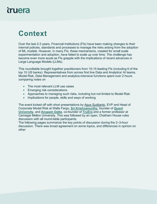 Context
Over the last 2-3 years, Financial Institutions (FIs) have been making changes to their
internal policies, standards and processes to manage the risks arising from the adoption
of ML models. However, in many FIs, these mechanisms, created for small scale
experimentation and adoption, have failed to scale up over time. The challenge has
become even more acute as FIs grapple with the implications of recent advances in
Large Language Models (LLMs).
This roundtable brought together practitioners from 10-15 leading FIs (including 6 of the
top 10 US banks). Representatives from across first line Data and Analytics/ AI teams,
Model Risk, Data Management and analytics-intensive functions spent over 2 hours
comparing notes on
• The most relevant LLM use cases
• Emerging risk considerations
• Approaches to managing such risks, including but not limited to Model Risk
• Implications for people, skills and ways of working
The event kicked off with short presentations by Agus Sudjianto, EVP and Head of
Corporate Model Risk at Wells Fargo, Sri Krishnamurthy, founder of Quant
University, and Anupam Datta, co-founder of TruEra and a former professor at
Carnegie Mellon University. This was followed by an open, Chatham House rules
discussion with all round-table participants.
The following pages summarize the key points of discussion during the 2–3-hour
discussion. There was broad agreement on some topics, and differences in opinion on
other
 