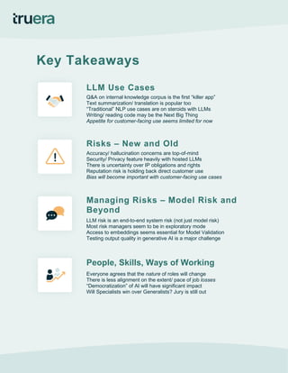 Key Takeaways
LLM Use Cases
Q&A on internal knowledge corpus is the first “killer app”
Text summarization/ translation is popular too
“Traditional” NLP use cases are on steroids with LLMs
Writing/ reading code may be the Next Big Thing
Appetite for customer-facing use seems limited for now
Risks – New and Old
Accuracy/ hallucination concerns are top-of-mind
Security/ Privacy feature heavily with hosted LLMs
There is uncertainty over IP obligations and rights
Reputation risk is holding back direct customer use
Bias will become important with customer-facing use cases
Managing Risks – Model Risk and
Beyond
LLM risk is an end-to-end system risk (not just model risk)
Most risk managers seem to be in exploratory mode
Access to embeddings seems essential for Model Validation
Testing output quality in generative AI is a major challenge
People, Skills, Ways of Working
Everyone agrees that the nature of roles will change
There is less alignment on the extent/ pace of job losses
“Democratization” of AI will have significant impact
Will Specialists win over Generalists? Jury is still out
 